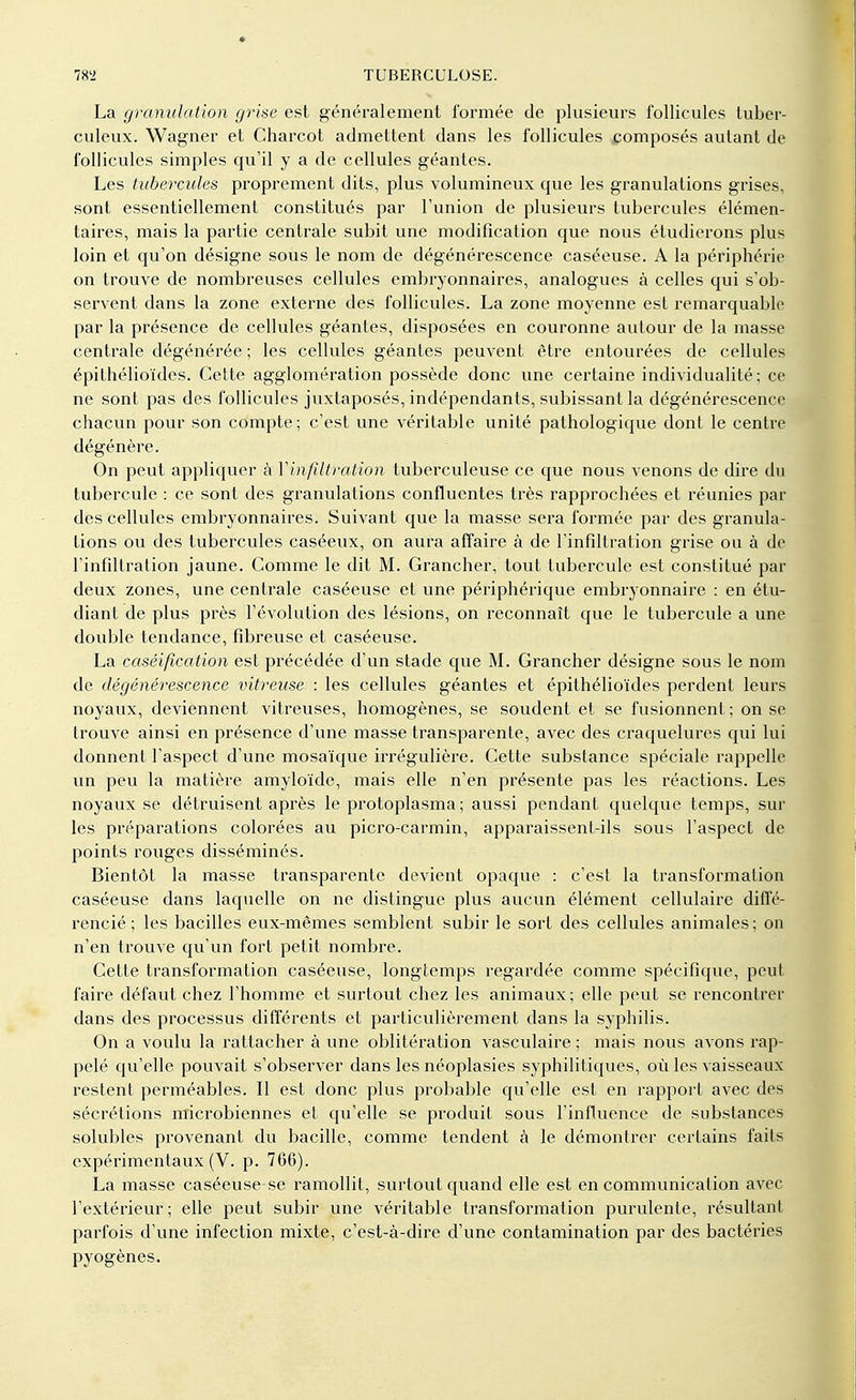 La granulation grise est généralement formée de plusieurs follicules tuber- culeux. Wagner et Charcot admettent dans les follicules composés autant de follicules simples qu'il y a de cellules géantes. Les tubercules proprement dits, plus volumineux que les granulations grises, sont essentiellement constitués par l'union de plusieurs tubercules élémen- taires, mais la partie centrale subit une modification que nous étudierons plus loin et qu'on désigne sous le nom de dégénérescence caséeuse. A la périphérie on trouve de nombreuses cellules embryonnaires, analogues à celles qui s'ob- servent dans la zone externe des follicules. La zone moyenne est remarquable par la présence de cellules géantes, disposées en couronne autour de la masse centrale dégénérée ; les cellules géantes peuvent être entourées de cellules épithélioïdes. Cette agglomération possède donc une certaine individualité ; ce ne sont pas des follicules juxtaposés, indépendants, subissant la dégénérescence chacun pour son compte; c'est une véritable unité pathologique dont le centre dégénère. On peut appliquer à Vinfîltration tuberculeuse ce que nous venons de dire du tubercule : ce sont des granulations confluentes très rapprochées et réunies par des cellules embryonnaires. Suivant que la masse sera formée par des granula- tions ou des tubercules caséeux, on aura affaire à de l'infiltration grise ou à de l'infiltration jaune. Comme le dit M. Grancher, tout tubercule est constitué par deux zones, une centrale caséeuse et une périphérique embryonnaire : en étu- diant de plus près l'évolution des lésions, on reconnaît que le tubercule a une double tendance, fibreuse et caséeuse. La caséification est précédée d'un stade que M. Grancher désigne sous le nom de dégénérescence vitreuse : les cellules géantes et épithélioïdes perdent leurs noyaux, deviennent vitreuses, homogènes, se soudent et se fusionnent ; on se trouve ainsi en présence d'une masse transparente, avec des craquelures qui lui donnent l'aspect d'une mosaïque irrégulière. Cette substance spéciale rappelle un peu la matière amyloïde, mais elle n'en présente pas les réactions. Les noyaux se détruisent après le protoplasma; aussi pendant quelque temps, sur les préparations colorées au picro-carmin, apparaissent-ils sous l'aspect de points rouges disséminés. Bientôt la masse transparente devient opaque : c'est la transformation caséeuse dans laquelle on ne distingue plus aucun élément cellulaire diffé- rencié ; les bacilles eux-mêmes semblent subir le sort des cellules animales ; on n'en trouve qu'un fort petit nombre. Cette transformation caséeuse, longtemps regardée comme spécifique, peut faire défaut chez l'homme et surtout chez les animaux; elle peut se rencontrer dans des processus différents et particulièrement dans la syphilis. On a voulu la rattacher à une oblitération vasculaire ; mais nous avons rap- pelé qu'elle pouvait s'observer dans les néoplasies syphilitiques, où les vaisseaux restent perméables. Il est donc plus probable qu'elle est en rapport avec des sécrétions microbiennes et qu'elle se produit sous l'influence de substances solubles provenant du bacille, comme tendent à le démontrer certains faits expérimentaux (V. p. 766). La masse caséeuse-se ramollit, surtout quand elle est en communication avec l'extérieur; elle peut subir une véritable transformation purulente, résultant parfois d'une infection mixte, c'est-à-dire d'une contamination par des bactéries pyogènes.