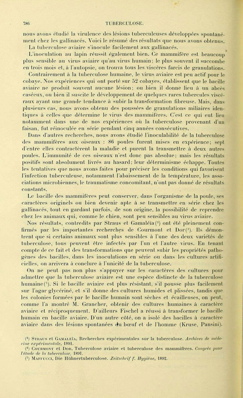 nous avons étudié la virulence des lésions tuberculeuses développées spontané- ment chez les gallinacés. Voici le résumé des résultats que nous avons obtenus. La tuberculose aviaire s'inocule facilement aux gallinacés. L'inoculation au lapin réussit également bien. Ce mammifère est beaucoup plus sensible au virus aviaire qu'au virus humain ; le plus souvent il succombe en trois mois et, à l'autopsie, on trouva tous les viscères farcis de granulations. Contrairement à la tuberculose humaine, le virus aviaire est peu actif pour le cobaye. Nos expériences qui ont porté sur 52 cobayes, établissent que le bacille aviaire ne produit souvent aucune lésion; ou bien il donne lieu à un abcès caséeux, ou bien il suscite le développement de quelques rares tubercules viscé- raux ayant une grande tendance à subir la transformation fibreuse. Mais, dans plusieurs cas, nous avons obtenu des poussées de granulations miliaires iden- tiques à celles que détermine le virus des mammifères. C'est ce qui eut lieu notamment dans une de nos expériences où la tuberculose provenant d'un faisan, fut réinoculée en série pendant cinq années consécutives. Dans d'autres recherches, nous avons étudié l'inoculabilité de la tuberculose des mammifères aux oiseaux : 86 poules furent mises en expérience; sept d'entre elles contractèrent la maladie et purent la transmettre à deux autres poules. L'immunité de ces oiseaux n'est donc pas absolue; mais les résultats positifs sont absolument livrés au hasard; leur déterminisme échappe. Toutes les tentatives que nous avons faites pour préciser les conditions qui favorisent l'infection tuberculeuse, notamment l'abaissement de la température, les asso- ciations microbiennes, le traumatisme concomitant, n'ont pas donné de résultats constants. Le bacille des mammifères peut conserver, dans l'organisme de la poule, ses caractères originels ou bien devenir apte à se transmettre en série chez les gallinacés, tout en gardant parfois, de son origine, la possibilité de reprendre chez les animaux qui, comme le chien, sont peu sensibles au virus aviaire. Nos résultats, contredits par Straus et Gamaléïa(') ont été pleinement con- firmés par les importantes recherches de Courmont et Dor(s). Ils démon- trent que si certains animaux sont plus sensibles à l'une des deux variétés de tuberculose, tous peuvent être infectés par l'un et l'autre virus. En tenant compte de ce fait et des transformations que peuvent subir les propriétés patho- gènes des bacilles, dans les inoculations en série ou dans les cultures artifi- cielles, on arrivera à conclure à l'unicité de la tuberculose. On ne peut pas non plus s'appuyer sur les caractères des cultures pour admettre que la tuberculose aviaire est une espèce distincte de la tuberculose humaine (3). Si le bacille aviaire est plus résistant, s'il pousse plus facilement sur l'agar glycériné, et s'il donne des cultures humides et plissées, tandis que les colonies formées par le bacille humain sont sèches et écailleuses, on peut, comme l'a montré M. Grancher, obtenir des cultures humaines à caractère aviaire et réciproquement. D'ailleurs Fischel a réussi à transformer le bacille humain en bacille aviaire. D'un autre côté, on a isolé des bacilles à caractère aviaire dans des lésions spontanées du bœuf et de l'homme (Kruse, Pansini). (*) Straus et Gamaleïa, Recherches expérimentales sur la tuberculose. Archives de méde- cine expérimentale, 1891. (2) Courmont et Dor, Tuberculose aviaire et tuberculose des mammifères. Congrès pour l'étude de la tuberculose, 1891. (5) Maffucct, Die Huhnertuberculose. Zeitschrif f. Hygiène, 1892.
