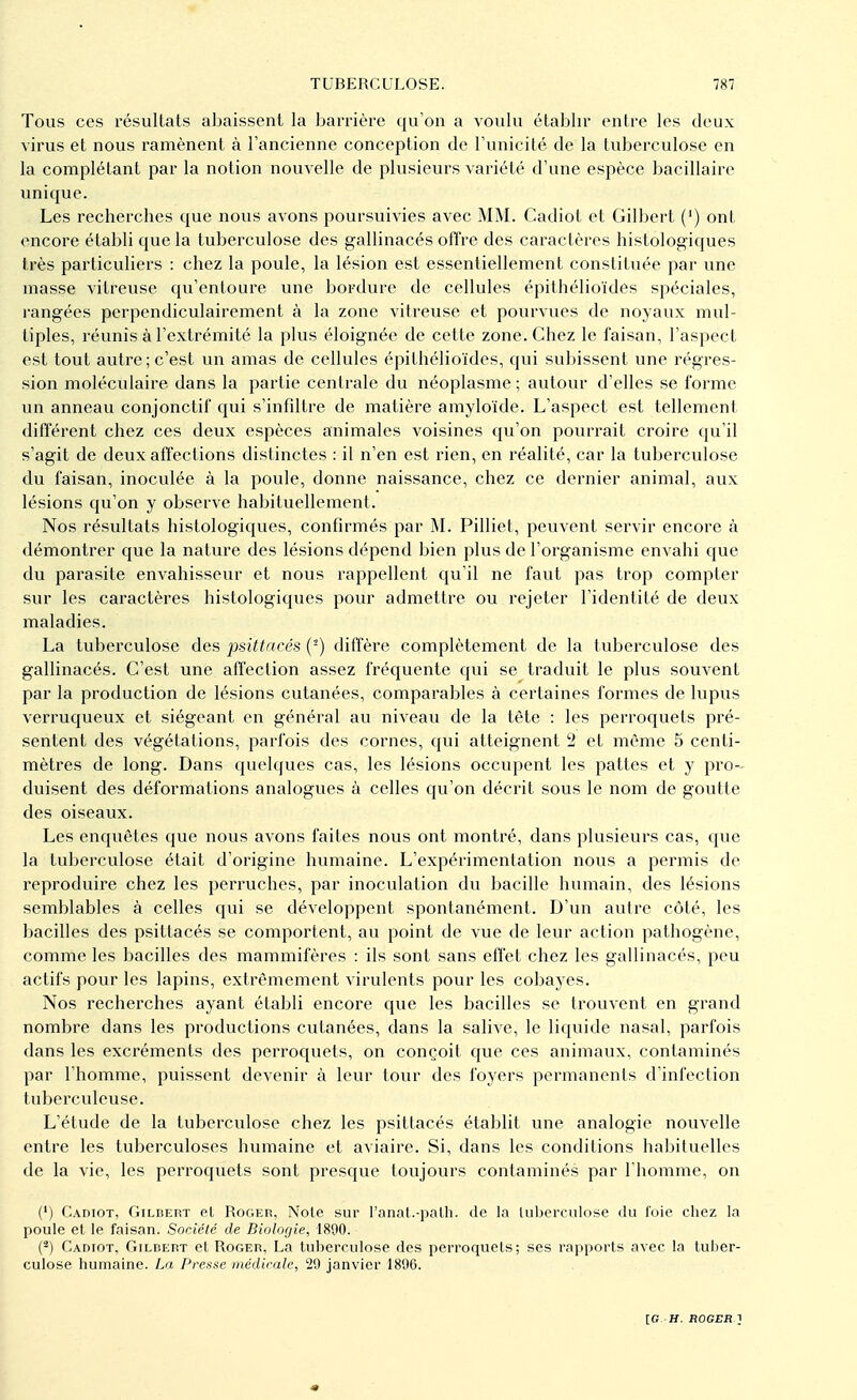 Tous ces résultats abaissent la barrière qu'on a voulu établir entre les deux virus et nous ramènent à l'ancienne conception de l'unicité de la tuberculose en la complétant par la notion nouvelle de plusieurs variété d'une espèce bacillaire unique. Les recherches que nous avons poursuivies avec MM. Cadiot et Gilbert (') ont encore établi que la tuberculose des gallinacés offre des caractères histologiques très particuliers : chez la poule, la lésion est essentiellement constituée par une masse vitreuse qu'entoure une bordure de cellules épithélioïdes spéciales, rangées perpendiculairement à la zone vitreuse et pourvues de noyaux mul- tiples, réunis à l'extrémité la plus éloignée de cette zone. Chez le faisan, l'aspect est tout autre ; c'est un amas de cellules épithélioïdes, qui subissent une régres- sion moléculaire dans la partie centrale du néoplasme ; autour d'elles se forme un anneau conjonctif qui s'infiltre de matière amyloïde. L'aspect est tellement différent chez ces deux espèces animales voisines qu'on pourrait croire qu'il s'agit de deux affections distinctes : il n'en est rien, en réalité, car la tuberculose du faisan, inoculée à la poule, donne naissance, chez ce dernier animal, aux lésions qu'on y observe habituellement. Nos résultats histologiques, confirmés par M. Pilliet, peuvent servir encore à démontrer que la nature des lésions dépend bien plus de l'organisme envahi que du parasite envahisseur et nous l'appellent qu'il ne faut pas trop compter sur les caractères histologiques pour admettre ou rejeter l'identité de deux maladies. La tuberculose des psûtacés (2) diffère complètement de la tuberculose des gallinacés. C'est une affection assez fréquente qui se traduit le plus souvent par la production de lésions cutanées, comparables à certaines formes de lupus verruqueux et siégeant en général au niveau de la tête : les perroquets pré- sentent des végétations, parfois des cornes, qui atteignent 2 et même 5 centi- mètres de long. Dans quelques cas, les lésions occupent les pattes et y pro- duisent des déformations analogues à celles qu'on décrit sous le nom de goutte des oiseaux. Les enquêtes que nous avons faites nous ont montré, dans plusieurs cas, que la tuberculose était d'origine humaine. L'expérimentation nous a permis de reproduire chez les perruches, par inoculation du bacille humain, des lésions semblables à celles qui se développent spontanément. D'un autre côté, les bacilles des psiltacés se comportent, au point de vue de leur action pathogène, comme les bacilles des mammifères : ils sont sans effet chez les gallinacés, peu actifs pour les lapins, extrêmement virulents pour les cobayes. Nos recherches ayant établi encore que les bacilles se trouvent en grand nombre dans les productions cutanées, dans la salive, le liquide nasal, parfois dans les excréments des perroquets, on conçoit que ces animaux, contaminés par l'homme, puissent devenir à leur tour des foyers permanents d'infection tuberculeuse. L'étude de la tuberculose chez les psittacés établit une analogie nouvelle entre les tuberculoses humaine et aviaire. Si, dans les conditions habituelles de la vie, les perroquets sont presque toujours contaminés par l'homme, on (*) Cadiot, Gilbert el Roger, Note sur l'anat.-palh. de la tuberculose du foie chez la poule et le faisan. Société de Biologie, 1890. (2) Cadiot, Gilbert et Roger, La tuberculose des perroquets; ses rapports avec la tuber- culose humaine. La Presse médicale, 29 janvier 1896.