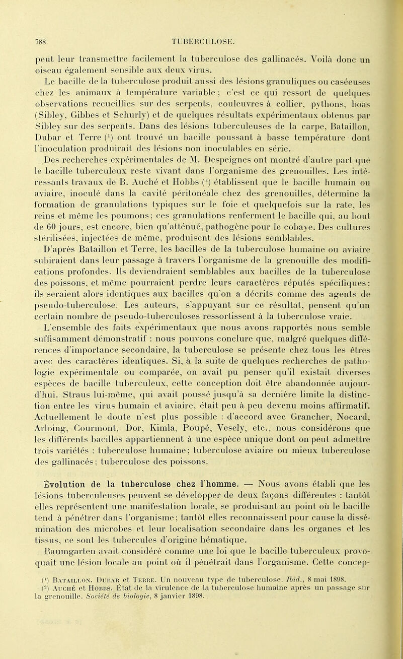 peut leur transmettre facilement la tuberculose des gallinacés. Voilà donc un oiseau également sensible aux deux virus. Le bacille de la tuberculose produit aussi des lésions granuliques ou caséeuses chez les animaux à température variable ; c'est ce qui ressort de quelques observations recueillies sur des serpents, couleuvres à collier, pythons, boas (Sibley, Gibbes et Schurly) et de quelques résultats expérimentaux obtenus par Sibley sur des serpents. Dans des lésions tuberculeuses de la carpe, Bataillon, Dubar et Terre (') ont trouvé un bacille poussant à basse température dont l'inoculation produirait des lésions non inoculables en série. Des recherches expérimentales de M. Despeignes ont montré d'autre part que le bacille tuberculeux reste vivant dans l'organisme des grenouilles. Les inté- ressants travaux de B. Auché et Hobbs (2) établissent que le bacille humain ou aviaire, inoculé dans la cavité périlonéale chez des grenouilles, détermine la formation de granulations typiques sur le foie et quelquefois sur la rate, les reins et même les poumons; ces granulations renferment le bacille qui, au bout de 60 jours, est encore, bien qu'atténué, pathogène pour le cobaye. Des cultures stérilisées, injectées de même, produisent des lésions semblables. D'après Bataillon et Terre, les bacilles de la tuberculose humaine ou aviaire subiraient dans leur passage à travers l'organisme de la grenouille des modifi- cations profondes. Ils deviendraient semblables aux bacilles de la tuberculose des poissons, et même pourraient perdre leurs caractères réputés spécifiques; ils seraient alors identiques aux bacilles qu'on a décrits comme des agents de pseudo-tuberculose. Les auteurs, s'appuyant sur ce résultat, pensent qu'un certain nombre de pseudo-tuberculoses ressortissent à la tuberculose vraie. L'ensemble des faits expérimentaux que nous avons rapportés nous semble suffisamment démonstratif : nous pouvons conclure que, malgré quelques diffé- rences d'importance secondaire, la tuberculose se présente chez tous les êtres avec des caractères identiques. Si, à la suite de quelques recherches de patho- logie expérimentale ou comparée, on avait pu penser qu'il existait diverses espèces de bacille tuberculeux, cette conception doit être abandonnée aujour- d'hui. Straus lui-même, qui avait poussé jusqu'à sa dernière limite la distinc- tion entre les virus humain et aviaire, était peu à peu devenu moins affirmatif. Actuellement le doute n'est plus possible : d'accord avec Grancher, Nocard, Arloing, Courmont, Dor, Kimla, Poupé, Vesely, etc., nous considérons que les différents bacilles appartiennent à une espèce unique dont on peut admettre trois variétés : tuberculose humaine; tuberculose aviaire ou mieux tuberculose des gallinacés; tuberculose des poissons. Évolution de la tuberculose chez l'homme. — Nous avons établi que les lésions tuberculeuses peuvent se développer de deux façons différentes : tantôt elles représentent une manifestation locale, se produisant au point où le bacille tend à pénétrer dans l'organisme ; tantôt elles reconnaissent pour cause la dissé- mination des microbes et leur localisation secondaire dans les organes et les tissus, ce sont les tubercules d'origine hématique. Baumgarten avait considéré comme une loi que le bacille tuberculeux provo- quait une lésion locale au point où il pénétrait dans l'organisme. Cette concep- (') Bataillon, Dubar et Terre. Un nouveau type de tuberculose. Ibid., 8 mai 1898. (-) Auché et Hobbs. État de la virulence de la tuberculose humaine après un passage sur la grenouille. Société de biologie, 8 janvier 1898..