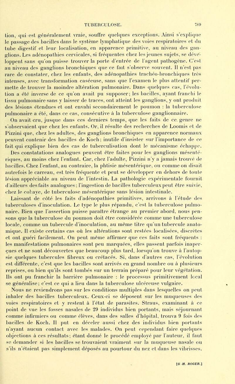 lion, qui est généralement vraie, souffre quelques exceptions. Ainsi s'explique le passage des bacilles dans le système lymphatique des voies respiratoires et du tube digestif et leur localisation, en apparence primitive, au niveau des gan- glions. Les adénopathies cervicales, si fréquentes chez les jeunes sujets, se déve- loppent sans qu'on puisse trouver la porte d'entrée de l'agent pathogène. C'est au niveau des ganglions bronchiques que ce fait s'observe souvent. 11 n'est pas rare de constater, chez les enfants, des adénopathies trachée-bronchiques très intenses, avec transformation caséeuse, sans que l'examen le plus attentif per- mette de trouver la moindre altération pulmonaire. Dans quelques cas, l'évolu- tion a été inverse de ce qu'on avait pu supposer; les bacilles, ayant franchi le tissu pulmonaire sans y laisser de traces, ont atteint les ganglions, y ont produit des lésions étendues et ont envahi secondairement le poumon : la tuberculose pulmonaire a été, dans ce cas, consécutive à la tuberculose ganglionnaire. On avait cru, jusque dans ces derniers temps, que les faits de ce. genre ne s'observaient que chez les enfants. Or, il résulte des recherches de Loomis et de Pizzini que, chez les adultes, des ganglions bronchiques en apparence normaux peuvent contenir des bacilles de Koch; inutile d'insister sur l'importance de ce fait qui explique bien des cas de tuberculisation dont le mécanisme échappe. Des constatations analogues peuvent être faites pour les ganglions mésenté- riques, au moins chez l'enfant. Car, chez l'adulte, Pizzini n'y a jamais trouvé de bacilles. Chez l'enfant, au contraire, la phtisie mésentérique, ou comme on disait autrefois le carreau, est très fréquente et peut se développer en dehors de toute lésion appréciable au niveau de l'intestin. La pathologie expérimentale fournit d'ailleurs des faits analogues; l'ingestion de bacilles tuberculeux peut être suivie, chez le cobaye, de tuberculose mésentérique sans lésion intestinale. Laissant de côté les faits d'adénopathies primitives, arrivons à l'étude des tuberculoses d'inoculation. Le type le plus répandu, c'est la tuberculose pulmo- naire. Bien que l'assertion puisse paraître étrange au premier abord, nous pen- sons que la tuberculose du poumon doit être considérée comme une tuberculose locale, comme un tubercule d'inoculation, au même titre qu'un tubercule anato- mique. Il existe certains cas où les altérations sont restées localisées, discrètes et ont guéri facilement. On peut même affirmer que ces faits sont fréquents : les manifestations pulmonaires sont peu marquées, elles passent parfois inaper- çues et ne sont découvertes que beaucoup plus tard, lorsqu'on trouve à l'autop- sie quelques tubercules fibreux ou crétacés. Si, dans d'autres cas, l'évolution est différente, c'est que les bacilles sont arrivés en grand nombre ou à plusieurs reprises, ou bien qu'ils sont tombés sur un terrain préparé pour leur végétation. Ils ont pu franchir la barrière pulmonaire : le processus primitivement local se généralise; c'est ce qui a lieu dans la tuberculose ulcéreuse vulgaire. Nous ne reviendrons pas sur les conditions multiples dans lesquelles on peut inhaler des bacilles tuberculeux. Ceux-ci se déposent sur les muqueuses des voies respiratoires et y restent à l'état de parasites. Straus, examinant à ce point de vue les fosses nasales de 29 individus bien portants, mais séjournant comme infirmiers ou comme élèves, dans des salles d'hôpital, trouva 9 fois des bacilles de Koch. Il put en déceler aussi chez des individus bien portants n'ayant aucun contact avec les malades. On peut cependant faire quelques objections à ces résultats; étant donné le procédé employé par l'auteur, il faut se demander si les bacilles se trouvaient vraiment sur la muqueuse nasale ou s'ils n'étaient pas simplement déposés au pourtour du nez et dans les vibrisses.