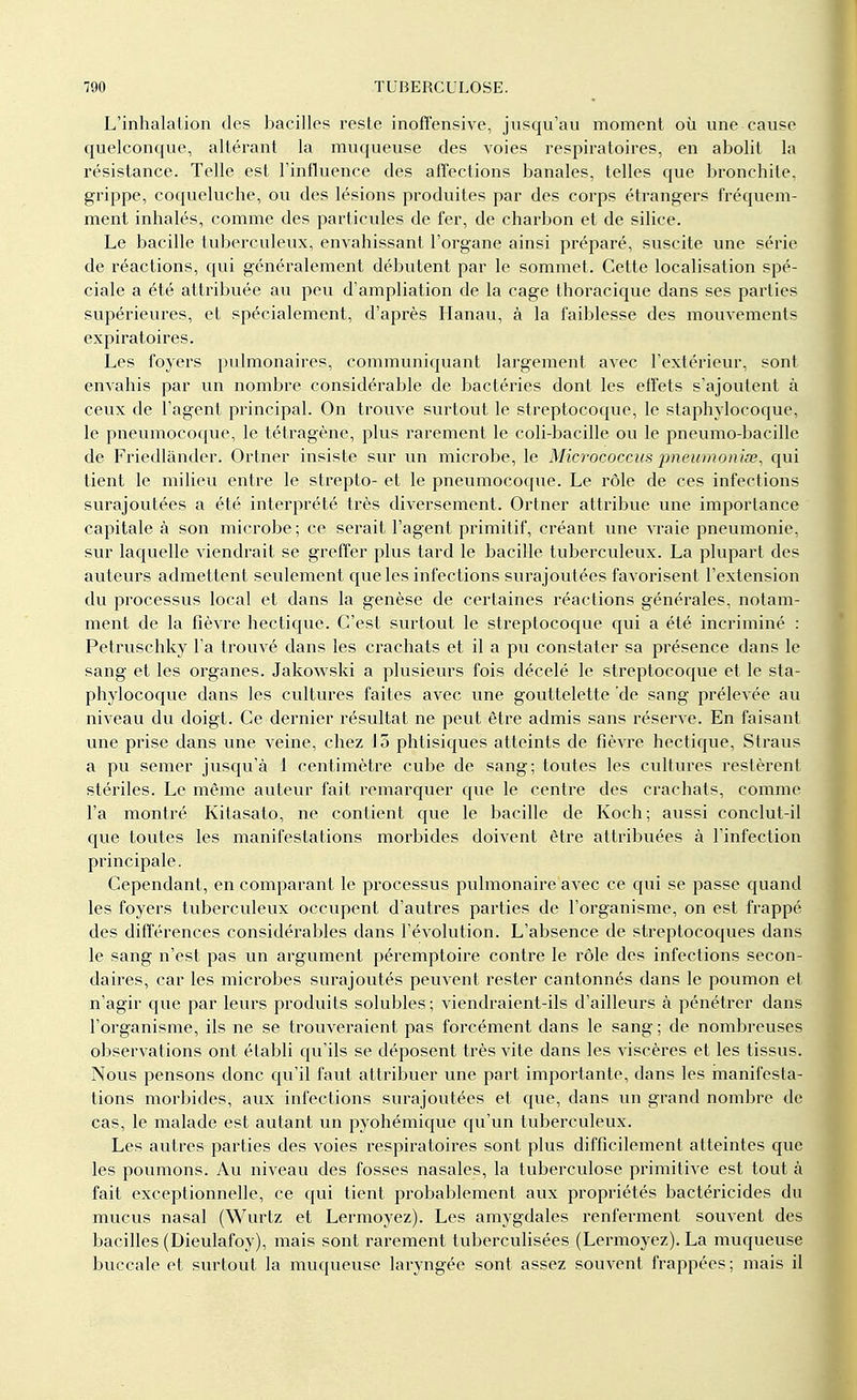 L'inhalation des bacilles reste inofî'ensive, jusqu'au moment où une cause quelconque, altérant la muqueuse des voies respiratoires, en abolit la résistance. Telle est l'influence des affections banales, telles que bronchite, grippe, coqueluche, ou des lésions produites par des corps étrangers fréquem- ment inhalés, comme des particules de fer, de charbon et de silice. Le bacille tuberculeux, envahissant l'organe ainsi préparé, suscite une série de réactions, qui généralement débutent par le sommet. Cette localisation spé- ciale a été attribuée au peu d'ampliation de la cage thoracique dans ses parties supérieures, et spécialement, d'après Hanau, à la faiblesse des mouvements expiratoires. Les foyers pulmonaires, communiquant largement avec l'extérieur, sont envahis par un nombre considérable de bactéries dont les elfets s'ajoutent à ceux de l'agent principal. On trouve surtout le streptocoque, le staphylocoque, le pneumocoque, le tétragène, plus rarement le coli-bacille ou le pneumo-bacille de Friedlânder. Ortner insiste sur un microbe, le Micrococcus pnewnoniœ, qui tient le milieu entre le strepto- et le pneumocoque. Le rôle de ces infections surajoutées a été interprété très diversement. Ortner attribue une importance capitale à son microbe ; ce serait l'agent primitif, créant une vraie pneumonie, sur laquelle viendrait se greffer plus tard le bacille tuberculeux. La plupart des auteurs admettent seulement que les infec tions surajoutées favorisent l'extension du processus local et dans la genèse de certaines réactions générales, notam- ment de la fièvre hectique. C'est surtout le streptocoque qui a été incriminé : Petruschky l'a trouvé dans les crachats et il a pu constater sa présence dans le sang et les organes. Jakowski a plusieurs fois décelé le streptocoque et le sta- phylocoque dans les cultures faites avec une gouttelette de sang prélevée au niveau du doigt. Ce dernier résultat ne peut être admis sans réserve. En faisant une prise dans une veine, chez 15 phtisiques atteints de fièvre hectique, Straus a pu semer jusqu'à 1 centimètre cube de sang; toutes les cultures restèrent stériles. Le même auteur fait remarquer que le centre des crachats, comme l'a montré Kitasato, ne contient que le bacille de Koch; aussi conclut-il que toutes les manifestations morbides doivent être attribuées à l'infection principale. Cependant, en comparant le processus pulmonaire avec ce qui se passe quand les foyers tuberculeux occupent d'autres parties de l'organisme, on est frappé des différences considérables dans l'évolution. L'absence de streptocoques dans le sang n'est pas un argument péremptoire contre le rôle des infections secon- daires, car les microbes surajoutés peuvent rester cantonnés dans le poumon et n'agir que par leurs produits solubles; viendraient-ils d'ailleurs à pénétrer dans l'organisme, ils ne se trouveraient pas forcément dans le sang ; de nombreuses observations ont établi qu'ils se déposent très vite dans les viscères et les tissus. Nous pensons donc qu'il faut attribuer une part importante, dans les manifesta- tions morbides, aux infections surajoutées et que, dans un grand nombre de cas, le malade est autant un pyohémique qu'un tuberculeux. Les autres parties des voies respiratoires sont plus difficilement atteintes que les poumons. Au niveau des fosses nasales, la tuberculose primitive est tout à fait exceptionnelle, ce qui tient probablement aux propriétés bactéricides du mucus nasal (Wurtz et Lermoyez). Les amygdales renferment souvent des bacilles (Dieulafoy), mais sont rarement tuberculisées (Lermoyez). La muqueuse buccale et surtout la muqueuse laryngée sont assez souvent frappées; mais il