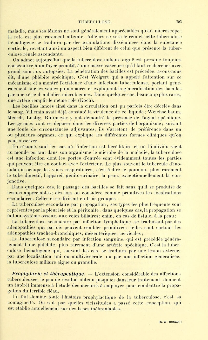 maladie, mais ses lésions ne sont généralement appréciables qu'au microscope ; la rate est plus rarement atteinte. Ailleurs ce sera le rein et cette tuberculose hématogène se traduira par des granulations disséminées dans la substance corticale, revêtant ainsi un aspect bien différent de celui que présente la tuber- culose rénale ascendante. On admet aujourd'hui que la tuberculose miliaire aiguë est presque toujours consécutive à un foyer primitif, à une masse caséeuse qu'il faut rechercher avec grand soin aux autopsies. La pénétration des bacilles est précédée, avons-nous dit, d'une phlébite spécifique. C'est Weigert qui a appelé l'attention sur ce mécanisme et a montré l'existence d'une infection tuberculeuse, portant géné- ralement sur les veines pulmonaires et expliquant la généralisation des bacilles par une série d'embolies microbiennes. Dans quelques cas, beaucoup plus rares, une artère remplit le môme rôle (Koch). Les bacilles lancés ainsi dans la circulation ont pu parfois être décelés dans le sang. Villemin avait déjà constaté la virulence de ce liquide ; Weichselbaum, Meisch, Lustig, Rutimeyer y ont démontré la présence de l'agent spécifique. Les germes vont se déposer dans les diverses parties de l'organisme ; suivant une foule de circonstances adjuvantes, ils s'arrêtent de préférence dans un ou plusieurs organes, ce qui explique les différentes formes cliniques qu'on peut observer. En résumé, sauf les cas où l'infection est héréditaire et où l'individu vient au monde portant dans son organisme le microbe de la maladie, la tuberculose est une infection dont les portes d'entrée sont évidemment toutes les parties qui peuvent être en contact avec l'extérieur. Le plus souvent le tubercule d'ino- culation occupe les voies respiratoires, c'est-à-dire le poumon, plus rarement le tube digestif, l'appareil génito-urinaire, la peau, exceptionnellement la con- jonctive. Dans quelques cas, le passage des bacilles se fait sans qu'il se produise de lésions appréciables; dès lors on considère comme primitives les localisations secondaires. Celles-ci se divisent en trois groupes : La tuberculose secondaire par propagation ; ses types les plus fréquents sont représentés par la pleurésie et la péritonite ; dans quelques cas, la propagation se fait au système osseux, aux voies biliaires; enfin, en cas de fistule, à la peau; La tuberculose secondaire par infection lymphatique, se traduisant par des adénopathies qui parfois peuvent sembler primitives ; telles sont surtout les adénopathies trachéo-bronchiques, mésentériques, cervicales ; La tuberculose secondaire par infection sanguine, qui est précédée généra- lement d'une phlébite, plus rarement d'une artérite spécifique. C'est la tuber- culose hématogène qui, suivant les cas, se traduira par une lésion externe, par une localisation uni ou multiviscérale, ou par une infection généralisée, la tuberculose miliaire aiguë ou granulie. Prophylaxie et thérapeutique. — L'extension considérable des affections tuberculeuses, le peu de résultat obtenu jusqu'ici dans leur traitement, donnent un intérêt immense à l'étude des mesures à employer pour combattre la propa- gation du terrible fléau. Un fait domine toute l'histoire prophylactique de la tuberculose, c'est sa contagiosité. On sait par quelles vicissitudes a passé cette conception, qui est établie actuellement sur des bases inébranlables.