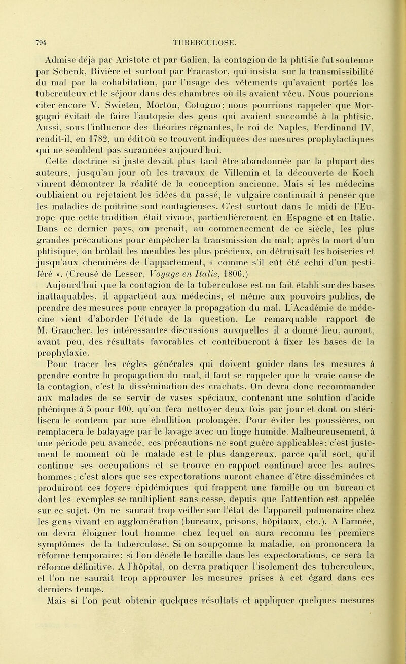 Admise déjà par Aristote et par Galien, la contagion de la phtisie fut soutenue par Schenk, Rivière et surtout par Fracastor, qui insista sur la transmissibilité du mal par la cohabitation, par l'usage des vêtements qu'avaient portés les tuberculeux et le séjour dans des chambres où ils avaient vécu. Nous pourrions citer encore V. Swieten, Morton, Cotugno; nous pourrions rappeler que Mor- gagni évitait de faire l'autopsie des gens qui avaient succombé à la phtisie. Aussi, sous l'influence des théories régnantes, le roi de Naples, Ferdinand IV, rendit-il, en 1782, un éditoù se trouvent indiquées des mesures prophylactiques qui ne semblent pas surannées aujourd'hui. Cette doctrine si juste devait plus tard être abandonnée par la plupart des auteurs, jusqu'au jour où les travaux de Villemin et la découverte de Koch vinrent démontrer la réalité de la conception ancienne. Mais si les médecins oubliaient ou rejetaient les idées du passé, le vulgaire continuait à penser que les maladies de poitrine sont contagieuses. C'est surtout dans le midi de l'Eu- rope que cette tradition était vivace, particulièrement en Espagne et en Italie. Dans ce dernier pays, on prenait, au commencement de ce siècle, les plus grandes précautions pour empêcher la transmission du mal; après la mort d'un phtisique, on brûlait les meubles les plus précieux, on détruisait les boiseries et jusqu'aux cheminées de l'appartement, « comme s'il eût été celui d'un pesti- féré ». (Creusé de Lesser, Voyage en Italie, 180G.) Aujourd'hui que la contagion de la tuberculose est un fait établi sur des bases inattaquables, il appartient aux médecins, et même aux pouvoirs publics, de prendre des mesures pour enrayer la propagation du mal. L'Académie de méde- cine vient d'aborder l'étude de la question. Le remarquable rapport de M. Grancher, les intéressantes discussions auxquelles il a donné lieu, auront, avant peu, des résultats favorables et contribueront à fixer les bases de la prophylaxie. Pour tracer les règles générales qui doivent guider dans les mesures à prendre contre la propagation du mal, il faut se rappeler que la vraie cause de la contagion, c'est la dissémination des crachats. On devra donc recommander aux malades de se servir de vases spéciaux, contenant une solution d'acide phénique à 5 pour 100, qu'on fera nettoyer deux fois par jour et dont on stéri- lisera le contenu par une ébullition prolongée. Pour éviter les poussières, on remplacera le balayage par le lavage avec un linge humide. Malheureusement, à une période peu avancée, ces précautions ne sont guère applicables ; c'est juste- ment le moment où le malade est le plus dangereux, parce qu'il sort, qu'il continue ses occupations et se trouve en rapport continuel avec les autres hommes ; c'est alors que ses expectorations auront chance d'être disséminées et produiront ces foyers épidémiques qui frappent une famille ou un bureau et dont les exemples se multiplient sans cesse, depuis que l'attention est appelée sur ce sujet. On ne saurait trop veiller sur l'état de l'appareil pulmonaire chez les gens vivant en agglomération (bureaux, prisons, hôpitaux, etc.). A l'armée, on devra éloigner tout homme chez lequel on aura reconnu les premiers symptômes de la tuberculose. Si on soupçonne la maladie, on prononcera la réforme temporaire; si l'on décèle le bacille dans les expectorations, ce sera la réforme définitive. A l'hôpital, on devra pratiquer l'isolement des tuberculeux, et l'on ne saurait trop approuver les mesures prises à cet égard dans ces derniers temps. Mais si l'on peut obtenir quelques résultats et appliquer quelques mesures