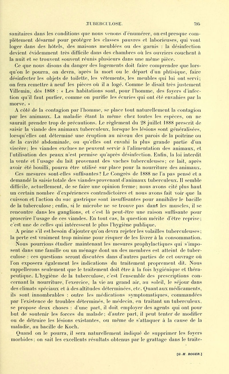 sanitaires clans les conditions que nous venons d'éntimérer, on estpresque com- plètement désarmé pour protéger les classes pauvres et laborieuses, qui vont loger clans des hôtels, des maisons meublées ou des garnis : la désinfection devient évidemment très difficile dans des chambres où les ouvriers couchent à la nuit et se trouvent souvent réunis plusieurs dans une même pièce. Ce que nous disons du danger des logements doit faire comprendre que lors- qu'on le pourra, on devra, après la mort ou le départ d'un phtisique, faire désinfecter les objets de toilette, les vêtements, les meubles qui lui ont servi; on fera remettre à neuf les pièces où il a logé. Comme le disait très justement Villemin, dès 1868 : « Les habitations sont, pour l'homme, des foyers d'infec- tion qu'il faut purfîer, comme on purifie les écuries qui ont été envahies par la morve. » A côté de la contagion par l'homme, se place tout naturellement la contagion par les animaux. La maladie étant la même chez toutes les espèces, on ne saurait prendre trop de précautions. Le règlement du 28 juillet J888 prescrit de saisir la viande des animaux tuberculeux, lorsque les lésions sont généralisées, lorsqu'elles ont déterminé une éruption au niveau des parois de la poitrine ou de la cavité abdominale, ou qu'elles ont envahi la plus grande partie d'un viscère ; les viandes exclues ne peuvent servir à l'alimentation des animaux, et l'utilisation des peaux n'est permise qu'après désinfection. Enfin, la loi interdit la vente et l'usage du lait provenant des vaches tuberculeuses ; ce lait, après avoir été bouilli, pourra être utilisé sur place pour la nourriture des animaux. Ces mesures sont-elles suffisantes? Le Congrès de 1888 ne l'a pas pensé et a demandé la saisie totale des viandes provenant d'animaux tuberculeux. Il semble difficile, actuellement, de se faire une opinion ferme; nous avons cité plus haut un certain nombre d'expériences contradictoires et nous avons fait voir que la cuisson et l'action du suc gastrique sont insuffisantes pour annihiler le bacille de la tuberculose ; enfin, si le microbe ne se trouve pas danS les muscles, il se rencontre dans les ganglions, et c'est là peut-être une raison suffisante pour proscrire l'usage de ces viandes. En tout cas, la question mérite d'être reprise; c'est une de celles qui intéressent le plus l'hygiène publique. A peine s'il est besoin d'ajouter qu'on devra rejeter les volailles tuberculeuses; la perte est vraiment trop minime pour risquer de les livrer à la consommation. Nous pourrions étudier maintenant les mesures prophylactiques qui s'impo- sent dans une famille ou un ménage dont un des membres est atteint de tuber- culose : ces questions seront discutées dans d'autres parties de cet ouvrage où l'on exposera également les indications du traitement proprement dit. Nous rappellerons seulement que le traitement doit être à la fois hygiénique et théra- peutique. L'hygiène de la tuberculose, c'est l'ensemble des prescriptions con- cernant la nourriture, l'exercice, la vie au grand air, au soleil, le séjour dans des climats spéciaux et à des altitudes déterminées, etc. Ouantaux médicaments, ils sont innombrables : outre les médications symptomatiques, commandées par l'existence de troubles déterminés, le médecin, en traitant un tuberculeux, se propose deux choses : d'une part, il doit employer des agents cpii ont pour but de soutenir les forces du malade ; d'autre part, il peut tenter de modifier ou de détruire les lésions existantes, ou même de s'attaquer à la cause de la maladie, au bacille de Koch. Quand on le pourra, il sera naturellement indiqué de supprimer les foyers morbides ; on sait les excellents résultats obtenus par le grattage dans le traite-