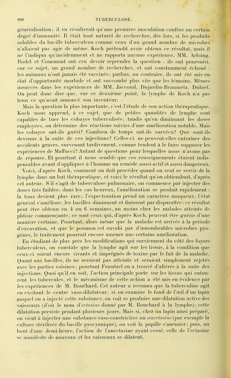 généralisation; il en résulterait qu'une première inoculation confère un certain degré d'immunité. Il était tout naturel de rechercher, dès lors, si les produits solubles du bacille tuberculeux comme ceux d'un grand nombre de microbes n'allaient pas agir de même. Koch prétendit avoir obtenu ce résultat, mais il ne l'indiqua qu'incidemment et ne rapporta aucune expérience. MM. Arloing, Rodet et Courmont ont cru devoir reprendre la question : ils ont poursuivi, sur ce sujet, un grand nombre de recherches, et ont constamment échoué : les animaux n'ont jamais été vaccinés; parfois, au contraire, ils ont été mis en état d'opportunité morbide et ont succombé plus vite que les témoins. Mêmes insuccès dans les expériences de MM. Jaccoud, Dujardin-Beaumetz, Dubief. On peut donc dire que, sur ce deuxième point, la lymphe de Koch n'a pas tenu ce qu'avait annoncé son inventeur. Mais la question la plus importante, c'est l'étude de son action thérapeutique. Koch nous apprend, à ce sujet, que de petites quantités de lymphe sont capables de tuer les cobayes tuberculisés; tandis qu'en diminuant les doses employées, on détermine des réactions suivies d'une amélioration notable. Mais les cobayes ont-ils guéri? Combien de temps ont-ils survécu? Que sont-ils devenus à la suite de ces injections? Celles-ci ne peuvent-elles entraîner des accidents graves, survenant tardivement, comme tendent à le faire supposer les expériences de Maffucci? Autant de questions pour lesquelles nous n'avons pas de réponse. Et pourtant il nous semble que ces renseignements étaient indis- pensables avant d'appliquer à l'homme un remède aussi actif et aussi dangereux. Voici, d'après Koch, comment on doit procéder quand on veut se servir de la lymphe dans un but thérapeutique, et voici le résultat qu'on obtiendrait, d'après cet auteur. S'il s'agit de tuberculose pulmonaire, on commence par injecter des doses très faibles ; dans les cas heureux, l'amélioration se produit rapidement : la toux devient plus rare; l'expectoration prend un caractère muqueux; l'état général s'améliore, les bacilles diminuent et finissent par disparaître ; ce résultat peut être obtenu en 4 ou 6 semaines, au moins chez les malades atteints de phtisie commençante ; ce sont ceux qui, d'après Koch, peuvent être guéris d'une manière certaine. Pourtant, alors même que la maladie est arrivée à la période d'excavation, et que le poumon est envahi par d'innombrables microbes pyo- gènes, le traitement pourrait encore amener une certaine amélioration. En étudiant de plus près les modifications qui surviennent du côté des foyers tuberculeux, on constate que la lymphe agit sur les tissus, à la condition que ceux-ci soient encore vivants et imprégnés de toxine par le fait de la maladie. Quant aux bacilles, ils ne seraient pas atteints et seraient simplement rejetés avec les parties voisines ; pourtant Frœntzel en a trouvé d'altérés à la suite des injections. Quoi qu'il en soit, l'action principale porte sur les tissus qui entou- rent les tubercules, et le mécanisme de cette action a été mis en évidence par les expériences de M. Bouchard. Cet auteur a reconnu que la tuberculine agit en excitant le centre vaso-dilatateur; si on examine le fond de l'œil d'un lapin auquel on a injecté cette substance, on voit se produire une dilatation active des vaisseaux (d'où le nom d'ectasine donné par M. Bouchard à la lymphe); cette dilatation persiste pendant plusieurs jours. Mais si, chez un lapin ainsi préparé, on vient à injecter une substance vaso-constrictive ou anectasine (par exemple la culture stérilisée du bacille pyocyanique), on voit la papille s'anémier; puis, au bout d'une demi-heure, l'action de l'anectasine ayant cessé, celle de l'ectasine se manifeste de nouveau et les vaisseaux se dilatent.