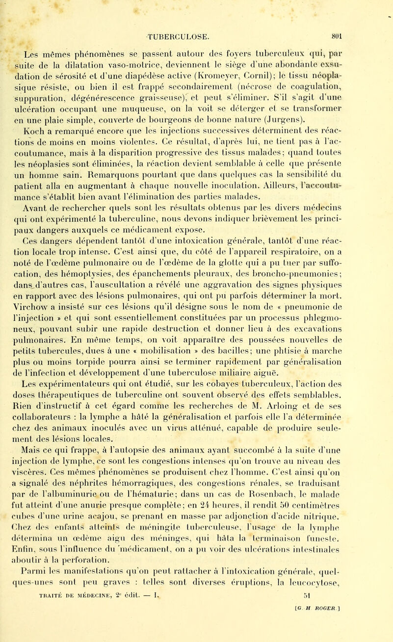 Les mêmes phénomènes se passent autour des foyers tuberculeux qui, par suite de la dilatation vaso-motrice, deviennent le siège d'une abondante exsu- dation de sérosité et d'une diapédèse active (Kromeyer, Cornil); le tissu néopla- sique résiste, ou bien il est frappé secondairement (nécrose de coagulation, suppuration, dégénérescence graisseuse)^ et peut s'éliminer. S'il s'agit d'une ulcération occupant une muqueuse, on la voit se déterger et se transformer en une plaie simple, couverte de bourgeons de bonne nature (Jurgens). Koch a remarqué encore que les injections successives déterminent des réac- tions de moins en moins violentes. Ce résultat, d'après lui, ne tient pas à l'ac- coutumance, mais à la disparition progressive des tissus malades ; quand toutes les néoplasies sont éliminées, la réaction devient semblable à celle que présente un homme sain. Remarquons pourtant que dans quelques cas la sensibilité du patient alla en augmentant à chaque nouvelle inoculation. Ailleurs, l'accoutu- mance s'établit bien avant l'élimination des parties malades. Avant de rechercher quels sont les résultats obtenus par les divers médecins qui ont expérimenté la tuberculine, nous devons indiquer brièvement les princi- paux dangers auxquels ce médicament expose. Ces dangers dépendent tantôt d'une intoxication générale, tantôt d'une réac- tion locale trop intense. C'est ainsi que, du côté de l'appareil respiratoire, on a noté de l'œdème pulmonaire ou de l'œdème de la glotte qui a pu tuer par suffo- cation, des hémoptysies, des épanchements pleuraux, des broncho-pneumonies; dans„d'autres cas, l'auscultation a révélé une aggravation des signes physiques en rapport avec des lésions pulmonaires, qui ont pu parfois déterminer la mort. Virchow a insisté sur ces lésions qu'il désigne sous le nom de « pneumonie de l'injection » et qui sont essentiellement constituées par un processus phlegmo- neux, pouvant subir une rapide destruction et donner lieu à des excavations pulmonaires. En môme temps, on voit apparaître des poussées nouvelles de petits tubercules, dues à une « mobilisation » des bacilles; une phtisie à marche plus ou moins torpide pourra ainsi se terminer rapidement par généralisation de l'infection et développement d'une tuberculose miliaire aiguë. Les expérimentateurs qui ont étudié, sur les cobayes tuberculeux, l'action des doses thérapeutiques de tuberculine ont souvent observé des effets semblables. Rien d'instructif à cet égard comme les recherches de M. Arloing et de ses collaborateurs : la lymphe a hâté la généralisation et parfois elle l'a déterminée chez des animaux inoculés avec un virus atténué, capable de produire seule- ment des lésions locales. Mais ce qui frappe, à l'autopsie des animaux ayant succombé à la suite d'une injection de lymphe, ce sont les congestions intenses qu'on trouve au niveau des viscères. Ces mêmes phénomènes se produisent chez l'homme. C'est ainsi qu'on a signalé des néphrites hémorragiques, des congestions rénales, se traduisant, par de l'albuminurie ou de l'hématurie; dans un cas de Rosenbach, le malade fut atteint d'une anurie presque complète; en 24 heures, il rendit 50 centimètres cubes d'une urine acajou, se prenant en masse par adjonction d'acide nitrique. Chez des enfants atteints de méningite tuberculeuse, l'usage de la lymphe détermina un œdème aigu des méninges, qui hâta la terminaison funeste. Enfin, sous l'influence du 'médicament, on a pu voir des ulcérations intestinales aboutir à la perforation. Parmi les manifestations qu'on peut rattacher à l'intoxication générale, quel- ques-unes sont peu graves : telles sont diverses éruptions, la leucocytose, TRAITÉ DE MÉDECINE, 2e Cllit. — I. 51