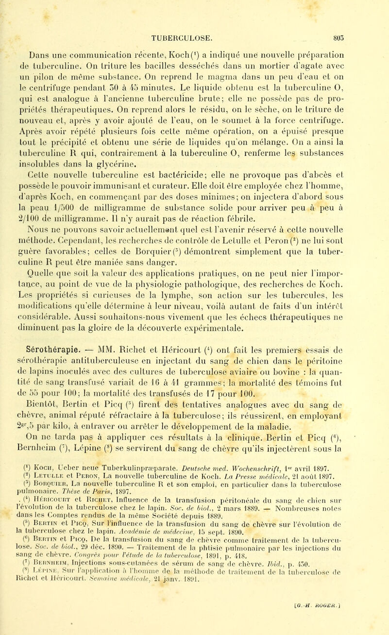 Dans une communication récente, Koch(') a indiqué une nouvelle préparation de tuberculine. On triture les bacilles desséchés dans un mortier d'agate avec un pilon de même substance. On reprend le magma dans un peu d'eau et on le centrifuge pendant 50 à 45 minutes. Le liquide obtenu est la tuberculine 0, qui est analogue à l'ancienne tuberculine brute; elle ne possède pas de pro- priétés thérapeutiques. On reprend alors le résidu, on le sèche, on le triture de nouveau et, après y avoir ajouté de l'eau, on le soumet à la force centrifuge. Après avoir répété plusieurs fois cette môme opération, on a épuisé presque tout le précipité et obtenu une série de liquides qu'on mélange. On a ainsi la tuberculine R qui, contrairement à la tuberculine 0, renferme les substances insolubles dans la glycérine. Cette nouvelle tuberculine est bactéricide; elle ne provoque pas d'abcès et possède le pouvoir immunisant et curateur. Elle doit être employée chez l'homme, d'après Koch, en commençant par des doses minimes; on injectera d'abord sous la peau 1/500 de milligramme de substance solide pour arriver peu à peu à 2/100 de milligramme. Il n'y aurait pas de réaction fébrile. Nous ne pouvons savoir actuellement quel est l'avenir réservé à cette nouvelle méthode. Cependant, les recherches de contrôle de Letulle et Peron (2) ne lui sont guère favorables; celles de Borquier(3) démontrent simplement que la tuber- culine R peut être maniée sans danger. Quelle que soit la valeur des applications pratiques, on ne peut nier l'impor- tance, au point de vue de la physiologie pathologique, des recherches de Koch. Les propriétés si curieuses de la lymphe, son action sur les tubercules, les modifications qu'elle détermine à leur niveau, voilà autant de faits d'un intérêt considérable. Aussi souhaitons-nous vivement que les échecs thérapeutiques ne diminuent pas la gloire de la découverte expérimentale. Sérothérapie. — MM. Richet et Héricourt (4) ont fait les premiers essais de sérothérapie antituberculeuse en injectant du sang de chien dans le péritoine de lapins inoculés avec des cultures de tuberculose aviaire ou bovine : la quan- tité de sang transfusé variait de 16 à M grammes; la mortalité des témoins fut de 55 pour 100; la mortalité des transfusés de 17 pour 100. Bientôt, Bertin et Picq (6) firent des tentatives analogues avec du sang de chèvre, animal réputé réfractaire à la tuberculose; ils réussirent, en employant 2er,5 par kilo, à entraver ou arrêter le développement de la maladie. On ne tarda pas à appliquer ces résultats à la clinique. Bertin et Picq (6), Bernhcim (7), Lépine (8) se servirent du sang de chèvre qu'ils injectèrent sous la (') Koch, Ueber neue Tuberkulinprœparate. Deutsche med. Wochenschrift, 1er avril 1897. H Letulle et Peron, La nouvelle tuberculine de Koch. La Presse médicale, 21 août 1897. (5) Borquier, La nouvelle tuberculine R et son emploi, en particulier dans la tuberculose pulmonaire. Thèse de Paris, 1897. . (*) Héricourt et Richet, Influence de la transfusion péritonéale du sang de chien sur l'évolution de la tuberculose chez le lapin. Soc. de biol, 2 mars 1889. — Nombreuses notes dans les Comptes rendus de la même Société depuis 1889. (5) Bertin et Picq, Sur l'influence de la transfusion du sang de chèvre sur l'évolution de la tuberculose chez le lapin. Académie de médecine, 15 sept. 1890. (6) Bertin et Picq, De la transfusion du sang de chèvre comme traitement de la tubercu- lose. Soc. de biol., 29 déc. 1890. — Traitement de la phtisie pulmonaire par les injections du sang de chèvre. Congrès pour l'élude de la tuberculose, 1891, p. 418. (7) Berniieim. Injections sous-cutanées de sérum de sang de chèvre. Ibid., p. 450. (8) Lépine. Sur l'application à l'homme de la méthode de traitement de la tuberculose de Richet et Héricourt. Semaine médicale, 21 janv. 1891. [G.-H. ttûOEH.s