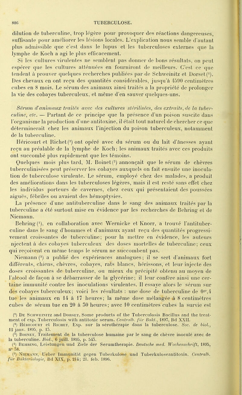 dilution de tuberculine, trop légère pour provoquer des réactions dangereuses, suffisante pour améliorer les lésions locales. L'explication nous semble d'autant plus admissible que c'est dans le lupus et les tuberculoses externes que la lymphe de Koch a agi le plus efficacement. Si les cultures virulentes ne semblent pas donner de bons résultats, on peut espérer que les cultures atténuées en fourniront de meilleurs. C'est ce que tendent à prouver quelques recherches publiées par de Schweinitz et Dorset('). Des chevaux en ont reçu des quantités considérables, jusqu'à 4590 centimètres cubes en 8 mois. Le sérum des animaux ainsi traités a la propriété de prolonger la vie des cobayes tuberculeux, et même d'en sauver quelques-uns. Sérum d'animaux traités avec des cultures stérilisées, des extraits, de la tuber- culine, etc. — Partant de ce principe que la présence d'un poison suscite dans l'organisme la production d'une antitoxine, il était tout naturel de chercher ce que déterminerait chez les animaux l'injection du poison tuberculeux, notamment de la tuberculine. Héricourt et Richet('2) ont opéré avec du sérum ou du lait d'ânesses ayant reçu au préalable de la lymphe de Koch; les animaux traités avec ces produits ont succombé plus rapidement que les témoins. Quelques mois plus tard, M. Boinet(3) annonçait que le sérum de chèvres tuberculinisées peut préserver les cobayes auxquels on fait ensuite une inocula- tion de tuberculose virulente. Le sérum, employé chez des malades, a produit des améliorations dans les tuberculoses légères, mais il est resté sans effet chez les individus porteurs de cavernes, chez ceux qui présentaient des poussées aiguës, fébriles ou avaient des hémoptysies. La présence d'une antituberculine dans le sang des animaux traités par la tuberculine a été surtout mise en évidence par les recherches de Behring et de Niemann. Behring (*), en collaboration avec Wernicke et Knorr, a trouvé l'antituber- culine dans le sang d'hommes et d'animaux ayant reçu des quantités progressi- vement croissantes de tuberculine; pour la mettre en évidence, les auteurs njectent à des cobayes tuberculeux des doses mortelles de tuberculine; ceux qui reçoivent en même temps le sérum ne succombent pas. Niemann (s) a publié des expériences analogues ; il se sert d'animaux fort différents, chiens, chèvres, cobayes, rats blancs, hérissons, et leur injecte des doses croissantes de tuberculine, ou mieux du précipité obtenu au moyen de l'alcool de façon à se débarrasser de la glycérine ; il leur confère ainsi une cer- taine immunité contre les inoculations virulentes. Il essaye alors le sérum sur des cobayes tuberculeux; voici les résultats : une dose de tuberculine de 0sr,4 tue les animaux en 14 à 17 heures; la même dose mélangée à 8 centimètres cubes de sérum tue en 20 à 50 heures; avec 10 centimètres cubes la survie est (') De Schweinitz and Dorset, Some products of the Tuberculosis Bacillus and the treat- ment of exp. Tuberculosis with antitoxic sérum. Centralb. fur Bakt., 1897, Bd XXII. (2) Héricourt et Richet, Exp. sur la sérothérapie dans la tuberculose. Soc. de biol., 12 janv. 1895, p. 13. (3) Boinet, Traitement de la tuberculose humaine par le sang de chèvre inoculé avec de la tuberculine. Ibid., 6 juill. 1895, p. 545. (4) Behring, Leistungen und Ziele der Serumtherapie. Deutsche med. Wochenschrift, 1895, n° 58. (5) Niemann, Ueber Immunitât gegen Tuberkulose und Tuberkuloseantitoxin. Centralb, fur Bakteriologie, Bd XIX, p. 214; 21. feb. 1896.