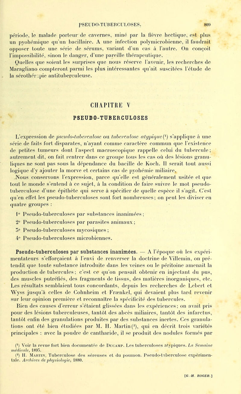 PSEUDO-TUBERCULOSES, 80!» période, le malade porteur de cavernes, miné par la fièvre hectique, est plus un pyohémique qu'un bacillaire. A une infection polymierobienne, il faudrait opposer toute une série de sérums, variant d'un cas à l'autre. On conçoit l'impossibilité, sinon le danger, d'une pareille thérapeutique. Quelles que soient les surprises que nous réserve l'avenir, les recherches de Maragliano compteront parmi les plus intéressantes qu'ait suscitées l'étude de la sérothérapie antituberculeuse. CHAPITRE M PSEUDO-TUBERCULOSES L'expression de pseudo-tuberculose ou tuberculose atypique(*) s'applique à une série de faits fort disparates, n'ayant comme caractère commun que l'existence de petites tumeurs dont l'aspect macroscopique rappelle celui du tubercule ; autrement dit, on fait rentrer dans ce groupe tous les cas où des lésions granu- liques ne sont pas sous la dépendance du bacille de Koch. Il serait tout aussi logique d'y ajouter la morve et certains cas de pyohémie miliaire. JNous conservons l'expression, parce qu'elle est généralement usitée et que tout le monde s'entend à ce sujet, à la condition de faire suivre le mot pseudo- tuberculose d'une épithète qui serve à spécifier de quelle espèce il s'agit. C'est qu'en effet les pseudo-tuberculoses sont fort nombreuses; on peut les diviser en quatre groupes : 1° Pseudo-tuberculoses par substances inanimées; 2° Pseudo-tuberculoses par parasites animaux ; o° Pseudo-tuberculoses mycosiques ; 4° Pseudo-tuberculoses microbiennes. Pseudo-tuberculoses par substances inanimées. — A l'époque où les expéri- mentateurs s'efforçaient à l'envi de renverser la doctrine de Villemin, on pré- tendit que toute substance introduite dans les veines ou le péritoine amenait la production de tubercules ; c'est ce qu'on pensait obtenir en injectant du pus, des muscles putréfiés, des fragments de tissus, des matières inorganiques, etc. Les résultats semblaient tous concordants, depuis les recherches de Lebert et Wyss jusqu'à celles de Cohnheim et Fraenkel, qui devaient plus lard revenir sur leur opinion première et reconnaître la spécificité des tubercules. Bien des causes d'erreur s'étaient glissées dans les expériences ; on avait pris pour des lésions tuberculeuses, tantôt des abcès miliaires, tantôt des infarctus, tantôt enfin des granulations produites par des substances inertes. Ces granula- tions ont été bien étudiées par M. H. Martin (2), qui en décrit trois variétés principales : avec la poudre de cantharide, il se produit des nodules formés par (*) Voir la revue fort bien documentée de Ducamp. Les tuberculoses atypiques. La Semaine médicale, 1895. (2) H. Martin, Tuberculose des séreuses et du poumon. Pseudo-tuberculose expérimen- tale. Archives de physiologie, 1880.