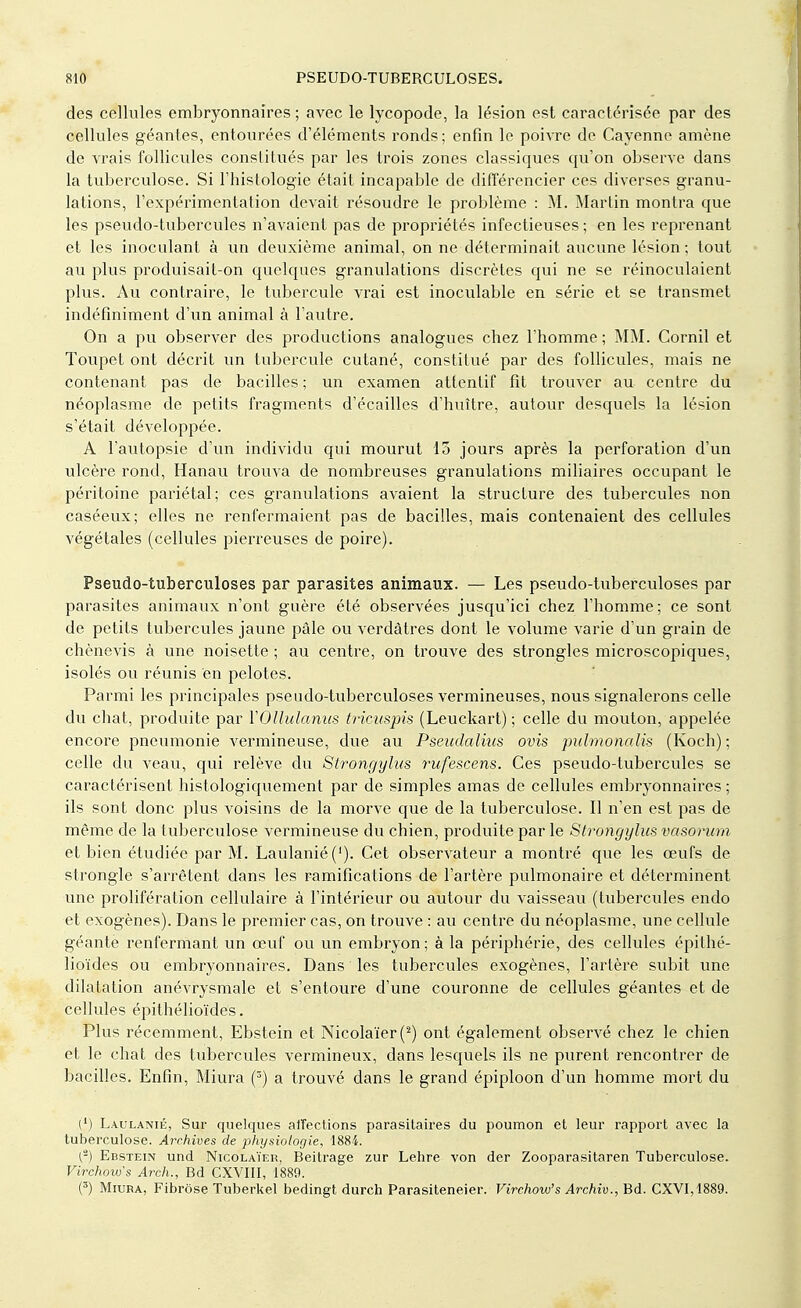 des cellules embryonnaires ; avec le lycopode, la lésion est caractérisée par des cellules géantes, entourées d'éléments ronds ; enfin le poivre de Cayenne amène de vrais follicules constitués par les trois zones classiques qu'on observe dans la tuberculose. Si l'histologie était incapable de différencier ces diverses granu- lations, l'expérimentation devait résoudre le problème : M. Martin montra que les pseudo-tubercules n'avaient pas de propriétés infectieuses ; en les reprenant et les inoculant à un deuxième animal, on ne déterminait aucune lésion; tout au plus produisait-on quelques granulations discrètes qui ne se réinoculaient plus. Au contraire, le tubercule vrai est inoculable en série et se transmet indéfiniment d'un animal à l'autre. On a pu observer des productions analogues chez l'homme ; MM. Cornil et Toupet ont décrit un tubercule cutané, constitué par des follicules, mais ne contenant pas de bacilles ; un examen attentif fit trouver au centre du néoplasme de petits fragments d'écaillés d'huître, autour desquels la lésion s'était développée. A l'autopsie d'un individu qui mourut 15 jours après la perforation d'un ulcère rond, Hanau trouva de nombreuses granulations miliaires occupant le péritoine pariétal; ces granulations avaient la structure des tubercules non caséeux; elles ne renfermaient pas de bacilles, mais contenaient des cellules végétales (cellules pierreuses de poire). Pseudo-tuberculoses par parasites animaux. — Les pseudo-tuberculoses par parasites animaux n'ont guère été observées jusqu'ici chez l'homme; ce sont de petits tubercules jaune pâle ou verdâtres dont le volume varie d'un grain de chènevis à une noisette ; au centre, on trouve des strongles microscopiques, isolés ou réunis en pelotes. Parmi les principales pseudo-tuberculoses vermineuses, nous signalerons celle du chat, produite par YOllulanus tricuspis (Leuckart) ; celle du mouton, appelée encore pneumonie vermineuse, due au Pseudalius ovis pulmonalis (Koch); celle du veau, qui relève du Strongylus rufescens. Ces pseudo-tubercules se caractérisent histologiquement par de simples amas de cellules embryonnaires ; ils sont donc plus voisins de la morve que de la tuberculose. Il n'en est pas de même de la tuberculose vermineuse du chien, produite par le Strongylus vasorum et bien étudiée par M. Laulanié ('). Cet observateur a montré que les œufs de strongle s'arrêtent dans les ramifications de l'artère pulmonaire et déterminent une prolifération cellulaire à l'intérieur ou autour du vaisseau (tubercules endo et exogènes). Dans le premier cas, on trouve : au centre du néoplasme, une cellule géante renfermant un œuf ou un embryon; à la périphérie, des cellules épithé- lioïdes ou embryonnaires. Dans les tubercules exogènes, l'artère subit une dilatation anévrysmale et s'entoure d'une couronne de cellules géantes et de cellules épithélioïdes. Plus récemment, Ebstein et Nicolaïer(2) ont également observé chez le chien et le chat des tubercules vermineux, dans lesquels ils ne purent rencontrer de bacilles. Enfin, Miura (3) a trouvé dans le grand épiploon d'un homme mort du (') Laulanié, Sur quelques affections parasitaires du poumon et leur rapport avec la tuberculose. Archives de physiologie, 1884. (2) Ebstein und Nicolaïer, Beitrage zur Lehre von der Zooparasitaren Tuberculose. Virchow's Arch., Bd CXVIII, 1889. (3) Miura, Fibrôse Tuberkel bedingt durch Parasiteneier. Virchova's Archiv., Bd. CXVI, 1889.