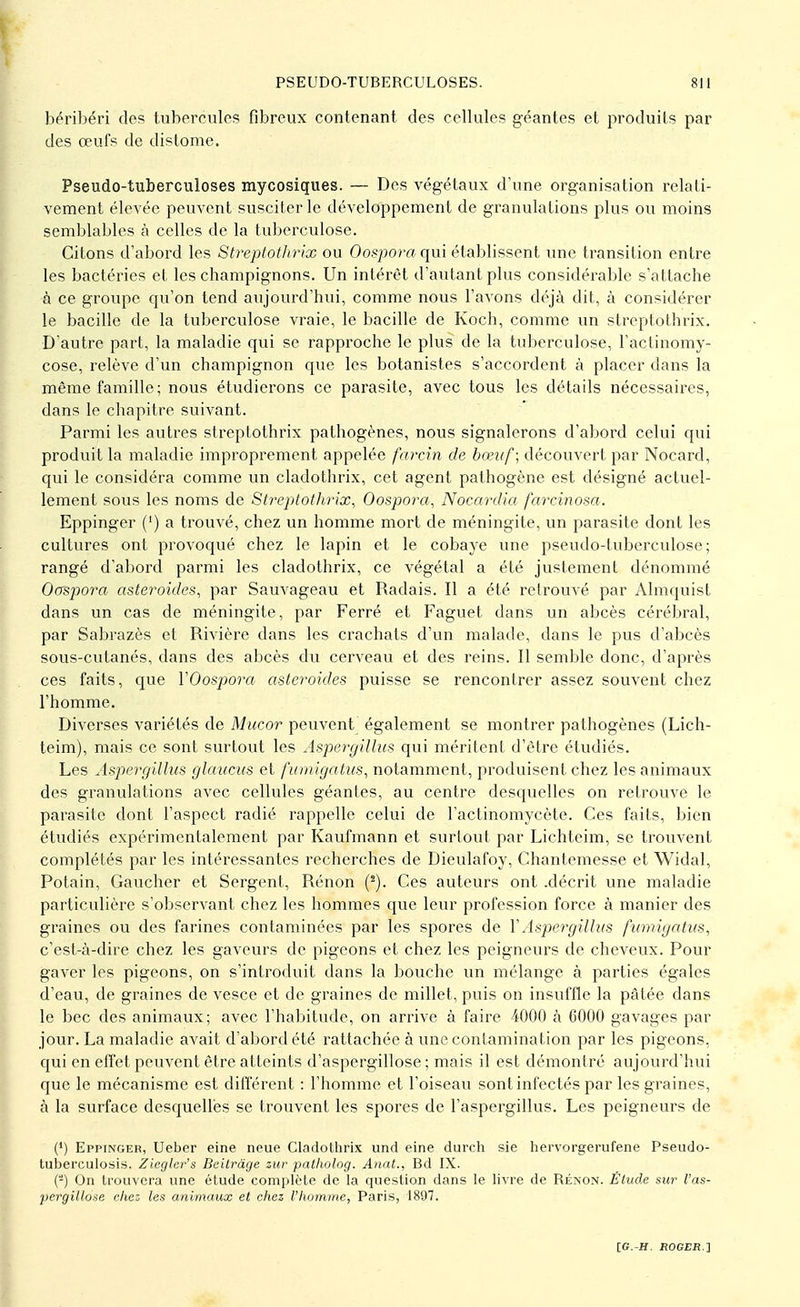 béribéri dos tubercules fibreux contenant des cellules géantes et produits par des œufs de distome. Pseudo-tuberculoses mycosiques. — Des végétaux d'une organisation relati- vement élevée peuvent susciter le développement de granulations plus ou moins semblables à celles de la tuberculose. Citons d'abord les Streptothrix ou Oosporaqui établissent une transition entre les bactéries et les champignons. Un intérêt d'autant plus considérable s'attache à ce groupe qu'on tend aujourd'hui, comme nous l'avons déjà dit, à considérer le bacille de la tuberculose vraie, le bacille de Koch, comme un streptothrix. D'autre part, la maladie qui se rapproche le plus de la tuberculose, l'actinomy- cose, relève d'un champignon que les botanistes s'accordent à placer dans la même famille; nous étudierons ce parasite, avec tous les détails nécessaires, clans le chapitre suivant. Parmi les autres streptothrix pathogènes, nous signalerons d'abord celui qui produit la maladie improprement appelée farcin de bœuf; découvert par Nocard, qui le considéra comme un cladothrix, cet agent pathogène est désigné actuel- lement sous les noms de Streptothrix, Oospora, Nocardia farcinosa. Eppinger (') a trouvé, chez un homme mort de méningite, un parasite dont les cultures ont provoqué chez le lapin et le cobaye une pseudo-tuberculose; rangé d'abord parmi les cladothrix, ce végétal a été justement dénommé Oospora astéroïdes, par Sauvageau et Radais. Il a été retrouvé par Almquist dans un cas de méningite, par Ferré et Faguet dans un abcès cérébral, par Sabrazès et Rivière dans les crachats d'un malade, dans le pus d'abcès sous-cutanés, dans des abcès du cerveau et des reins. Il semble donc, d'après ces faits, que YOospora astéroïdes puisse se rencontrer assez souvent chez l'homme. Diverses variétés de Mucor peuvent également se montrer pathogènes (Lich- teim), mais ce sont surtout les Aspergillus qui méritent d'être étudiés. Les Aspergillus glaucus et fumigatus, notamment, produisent chez les animaux des granulations avec cellules géantes, au centre desquelles on retrouve le parasite dont l'aspect radié rappelle celui de l'actinomycète. Ces faits, bien étudiés expérimentalement par Kaufmann et surtout par Lichteim, se trouvent complétés par les intéressantes recherches de Dieulafoy, Chantemesse et Widal, Potain, Gaucher et Sergent, Rénon (2). Ces auteurs ont .décrit une maladie particulière s'observant chez les hommes que leur profession force à manier des graines ou des farines contaminées par les spores de Y Aspergillus fumigatus, c'est-à-dire chez les gaveurs de pigeons et chez les peigneurs de cheveux. Pour gaver les pigeons, on s'introduit dans la bouche un mélange à parties égales d'eau, de graines de vesce et de graines de millet, puis on insuffle la pâtée dans le bec des animaux; avec l'habitude, on arrive à faire 4000 à 6000 gavages par jour. La maladie avait d'abord été rattachée à une contamination par les pigeons, qui en effet peuvent être atteints d'aspergillose ; mais il est démontré aujourd'hui que le mécanisme est différent : l'homme et l'oiseau sont infectés par les graines, à la surface desquelles se trouvent les spores de l'aspergillus. Les peigneurs de (*) Eppinger, Ueber eine neue Cladothrix und eine durch sie hervorgerufene Pseudo- tuberculosis. Ziegler's Beitrâge zur patholog. Anat., Bd IX. (2) On trouvera une étude complète de la question dans le livre de Rénon. Étude sur l'as- pergillose chez- les animaux et chez l'homme, Paris, 1897.
