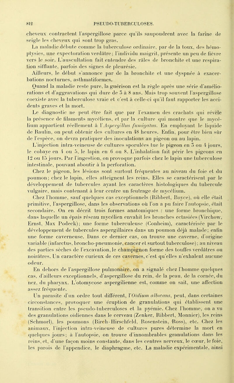 cheveux contractent l'aspergillose parce qu'ils saupoudrent avec la farine de seigle les cheveux qui sont trop gras. La maladie débute comme la tuberculose ordinaire, par de la toux, des hémo- ptysies, une expectoration verdâtre ; l'individu maigrit, présente un peu de fièvre vers le soir. L'auscultation fait entendre des râles de bronchite et une respira- tion sifflante, parfois des signes de pleurésie. Ailleurs, le début s'annonce par de la bronchite et une dyspnée à exacer- bations nocturnes, asthmatiformes. Quand la maladie reste pure, la guérison est la règle après une série d'amélio- rations et d'aggravations qui dure de 5 à 8 ans. Mais trop souvent l'aspergillose coexiste avec la tuberculose vraie et c'est à celle-ci qu'il faut rapporter les acci- dents graves et la mort. Le diagnostic ne peut être fait que par l'examen des crachats qui révèle la présence de filaments mycéliens, et par la culture qui montre que le mycé- lium appartient réellement à YAspergilhis fumigatus. En employant le liquide de Raulin, on peut obtenir des cultures en 48 heures. Enfin, pour être bien sûr de l'espèce, on devra pratiquer des inoculations au pigeon ou au lapin. L'injection intra-veineuse de cultures spondées tue le pigeon en 5 ou 4 jours, le cobaye en 4 ou 5, le lapin en 6 ou 8. L'inhalation fait périr les pigeons en 12 ou 15 jours. Par l'ingestion, on provoque parfois chez le lapin une tuberculose intestinale, pouvant aboutir à la perforation. Chez le pigeon, les lésions sont surtout fréquentes au niveau du foie et du poumon; chez le lapin, elles atteignent les reins. Elles se caractérisent par le développement de tubercules ayant les caractères histologiques du tubercule vulgaire, mais contenant à leur centre un feutrage de mycélium. Chez l'homme, sauf quelques cas exceptionnels (Ribbert, Boyce), où elle était primitive, l'aspergillose, dans les observations où l'on a pu faire l'autopsie, était secondaire. On en décrit trois formes anatomiques : une forme bronchique, dans laquelle un épais réseau mycélien envahit les bronches ectasiées (Virchow, Ernst, Max Podeck); une forme tuberculeuse (Conheim), caractérisée par le développement de tubercules aspergillaires dans un poumon déjà malade; enfin une forme caverneuse. Dans ce dernier cas, on trouve une caverne, d'origine variable (infarctus, broncho-pneumonie, cancer et surtout tuberculose) ; au niveau des parties sèches de l'excavation, le champignon forme des touffes verdâtres ou noirâtres. Un caractère curieux de ces cavernes, c'est qu'elles n'exhalent aucune odeur. En dehors de l'aspergillose pulmonaire, on a signalé chez l'homme quelques cas, d'ailleurs exceptionnels, d'aspergillose du rein, de la peau, de la cornée, du nez, du pharynx. L'otomycose aspergilienne est, comme on sait, une affection assez fréquente. Un parasite d'un ordre tout différent, Y Oïdium albieans, peut, dans certaines circonstances, provoquer une éruption de granulations qui établissent une transition entre les pseudo-tuberculoses et la pyémie. Chez l'homme, on a vu des granulations oïdiennes dans le cerveau (Zenker, Ribbert, Monnier), les reins (Schmorl), les poumons (Birch-Hirschfeld, Rosenstein, Ross), etc. Chez les animaux, l'injection intra-veineuse de cultures pures détermine la mort en quelques jours; à l'autopsie, on trouve d'innombrables granulations dans les reins, et, d'une façon moins constante, dans les centres nerveux, le cœur, le foie, les parois de l'appendice, le diaphragme, etc. La maladie expérimentale, ainsi