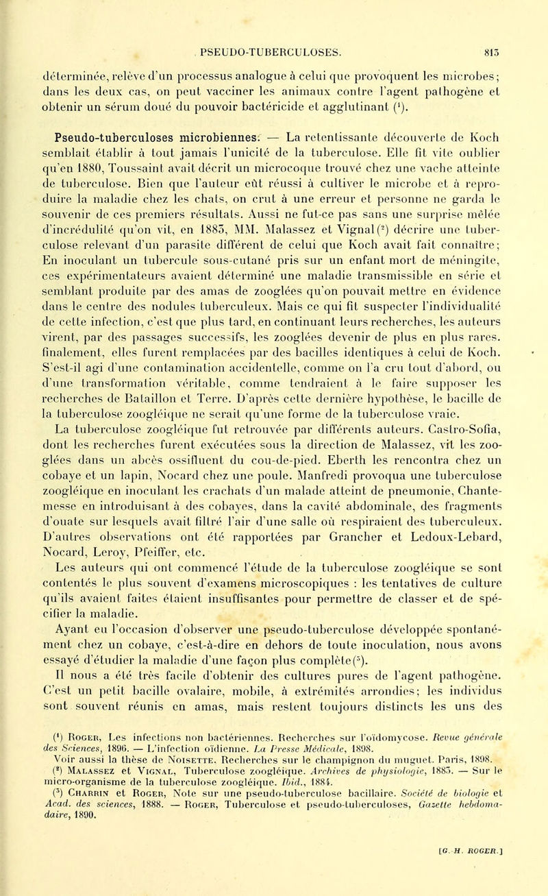 déterminée, relève d'un processus analogue à celui que provoquent les microbes; dans les deux cas, on peut vacciner les animaux contre l'agent pathogène et obtenir un sérum doué du pouvoir bactéricide et agglutinant ('). Pseudo-tuberculoses microbiennes. — La retentissante découverte de Koch semblait établir à tout jamais l'unicité de la tuberculose. Elle fit vite oublier qu'en 1880, Toussaint avait décrit un microcoque trouvé chez une vache atteinte de tuberculose. Bien que l'auteur eût réussi à cultiver le microbe et à repro- duire la maladie chez les chats, on crut à une erreur et personne ne garda le souvenir de ces premiers résultats. Aussi ne fut-ce pas sans une surprise mêlée d'incrédulité qu'on vit, en 1885, MM. Malassez et Vignal(2) décrire une tuber- culose relevant d'un parasite différent de celui que Koch avait fait connaître; En inoculant un tubercule sous-cutané pris sur un enfant mort de méningite, ces expérimentateurs avaient déterminé une maladie transmissible en série et semblant produite par des amas de zooglées qu'on pouvait mettre en évidence dans le centre des nodules tuberculeux. Mais ce qui fit suspecter l'individualité de cette infection, c'est que plus tard, en continuant leurs recherches, les auteurs virent, par des passages successifs, les zooglées devenir de plus en plus rares, finalement, elles furent remplacées par des bacilles identiques à celui de Koch. S'est-il agi d'une contamination accidentelle, comme on l'a cru tout d'abord, ou d'une transformation véritable, comme tendraient à le faire supposer les recherches de Bataillon et Terre. D'après cette dernière hypothèse, le bacille de la tuberculose zoogléique ne serait qu'une forme de la tuberculose vraie. La tuberculose zoogléique fut retrouvée par différents auteurs. Castro-Sofia, dont les recherches furent exécutées sous la direction de Malassez, vit les zoo- glées dans un abcès ossifluent du cou-de-pied. Eberth les rencontra chez un cobaye et un lapin, Nocard chez une poule. Manfredi provoqua une tuberculose zoogléique en inoculant les crachats d'un malade atteint de pneumonie, Chante- messe en introduisant à des cobayes, dans la cavité abdominale, des fragments d'ouate sur lesquels avait filtré l'air d'une salle où respiraient des tuberculeux. D'autres observations ont été rapportées par Grancher et Ledoux-Lebard, Nocard, Leroy, Pfeiffer, etc. Les auteurs qui ont commencé l'étude de la tuberculose zoogléique se sont contentés le plus souvent d'examens microscopiques : les tentatives de culture qu'ils avaient faites étaient insuffisantes pour permettre de classer et de spé- cifier la maladie. Ayant eu l'occasion d'observer une pseudo-tuberculose développée spontané- ment chez un cobaye, c'est-à-dire en dehors de toute inoculation, nous avons essayé d'étudier la maladie d'une façon plus complète Il nous a été très facile d'obtenir des cultures pures de l'agent pathogène. C'est un petit bacille ovalaire, mobile, à extrémités arrondies; les individus sont souvent réunis en amas, mais restent toujours distincts les uns des (') Roger, Les infections non bactériennes. Recherches sur l'oïdomycose. Revue générale des Sciences, 1896. — L'infection oïdienne. La Presse Médicale, 1898. Voir aussi la thèse de Noisette. Recherches sur le champignon du muguet. Paris, 1898. (*) Malassez et Vignal, Tuberculose zoogléique. Archives de physiologie, 1883. — Sur le micro-organisme de la tuberculose zoogléique. Ibid., 1884. (3) Charrin et Roger, Note sur une pseudo-tuberculose bacillaire. Société de biologie et Acad. des sciences, 1888. — Roger, Tuberculose et pseudo-tuberculoses, Gazette hebdoma- daire, 1890.