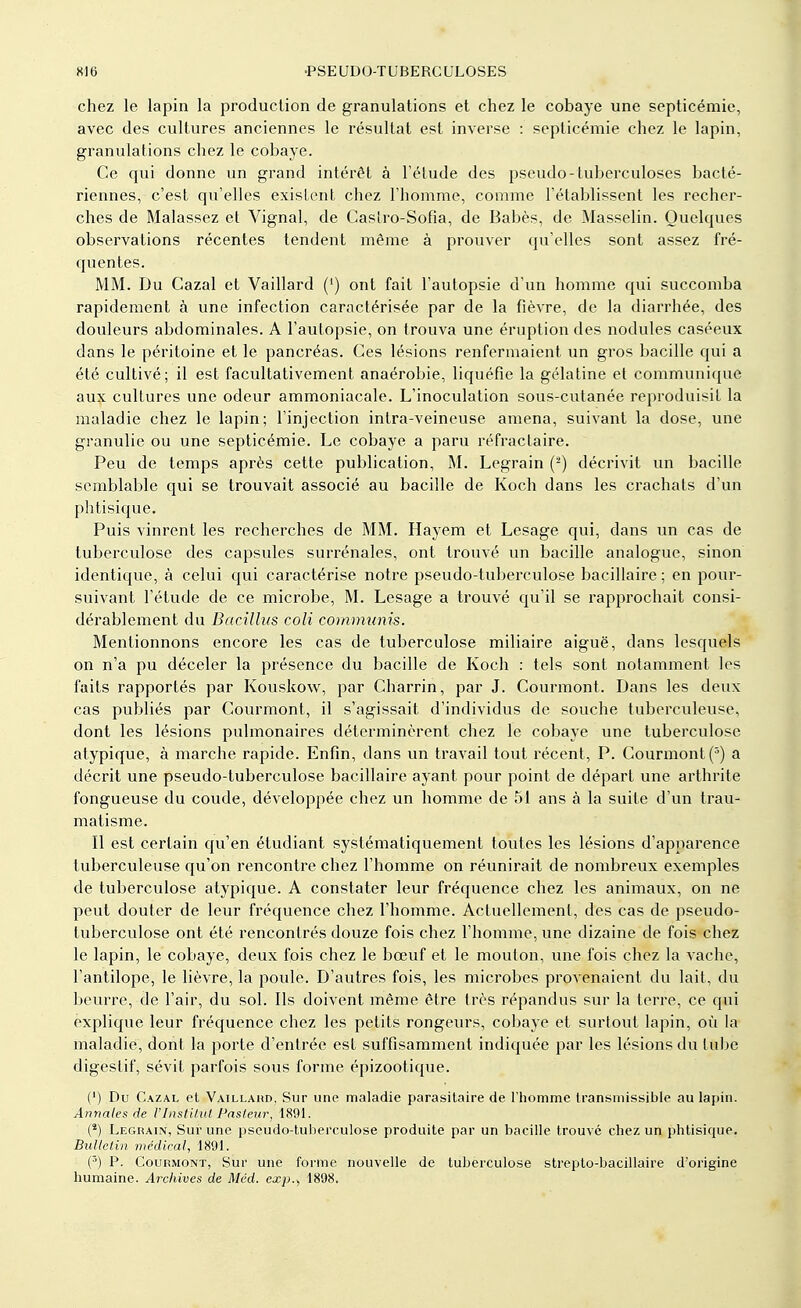 chez le lapin la production de granulations et chez le cobaye une septicémie, avec des cultures anciennes le résultat est inverse : septicémie chez le lapin, granulations chez le cobaye. Ce qui donne un grand intérêt à l'étude des pseudo-tuberculoses bacté- riennes, c'est qu'elles existent chez l'homme, comme l'établissent les recher- ches de Malassez et Vignal, de Casiro-Sofia, de Babès, de Masselin. Quelques observations récentes tendent même à prouver qu'elles sont assez fré- quentes. MM. Du Gazai et Vaillard (') ont fait l'autopsie d'un homme qui succomba rapidement à une infection caractérisée par de la fièvre, de la diarrhée, des douleurs abdominales. A l'autopsie, on trouva une éruption des nodules caséeux dans le péritoine et le pancréas. Ces lésions renfermaient un gros bacille qui a été cultivé; il est facultativement anaérobie, liquéfie la gélatine et communique aux cultures une odeur ammoniacale. L'inoculation sous-cutanée reproduisit la maladie chez le lapin; l'injection intra-veineuse amena, suivant la dose, une granulie ou une septicémie. Le cobaye a paru réfractaire. Peu de temps après cette publication, M. Legrain (2) décrivit un bacille semblable qui se trouvait associé au bacille de Koch dans les crachats d'un phtisique. Puis vinrent les recherches de MM. Hayem et Lesage qui, dans un cas de tuberculose des capsules surrénales, ont trouvé un bacille analogue, sinon identique, à celui qui caractérise notre pseudo-tuberculose bacillaire ; en pour- suivant l'étude de ce microbe, M. Lesage a trouvé qu'il se rapprochait consi- dérablement du Bacillus coli communis. Mentionnons encore les cas de tuberculose miliaire aiguë, dans lesquels on n'a pu déceler la présence du bacille de Koch : tels sont notamment les faits rapportés par Kouskow, par Charrin, par J. Courmont. Dans les deux cas publiés par Courmont, il s'agissait d'individus de souche tuberculeuse, dont les lésions pulmonaires déterminèrent chez le cobaye une tuberculose atypique, à marche rapide. Enfin, dans un travail tout récent, P. Courmont (5) a décrit une pseudo-tuberculose bacillaire ayant pour point de départ une arthrite fongueuse du coude, développée chez un homme de 51 ans à la suite d'un trau- matisme. Il est certain qu'en étudiant systématiquement toutes les lésions d'apparence tuberculeuse qu'on rencontre chez l'homme on réunirait de nombreux exemples de tuberculose atypique. A constater leur fréquence chez les animaux, on ne peut douter de leur fréquence chez l'homme. Actuellement, des cas de pseudo- tuberculose ont été rencontrés douze fois chez l'homme, une dizaine de fois chez le lapin, le cobaye, deux fois chez le bœuf et le mouton, une fois chez la vache, l'antilope, le lièvre, la poule. D'autres fois, les microbes provenaient du lait, du beurre, de l'air, du sol. Ils doivent même être très répandus sur la terre, ce qui explique leur fréquence chez les petits rongeurs, cobaye et surtout lapin, où la maladie, dont la porte d'entrée est suffisamment indiquée par les lésions du lube digestif, sévit parfois sous forme épizootique. (') Du Cazal et Vaillahd, Sur une maladie parasitaire de l'homme transinissible au lapin. Annales de l'Institut Pasteur, 1891. (2) Legrain, Sur une pseudo-tuberculose produite par un bacille trouvé chez un phtisique. Bulletin médical, 1891. (3) P. Courmont, Sur une forme nouvelle de tuberculose strepto-bacillaire d'origine humaine. Archives de Méd. exp., 1898.