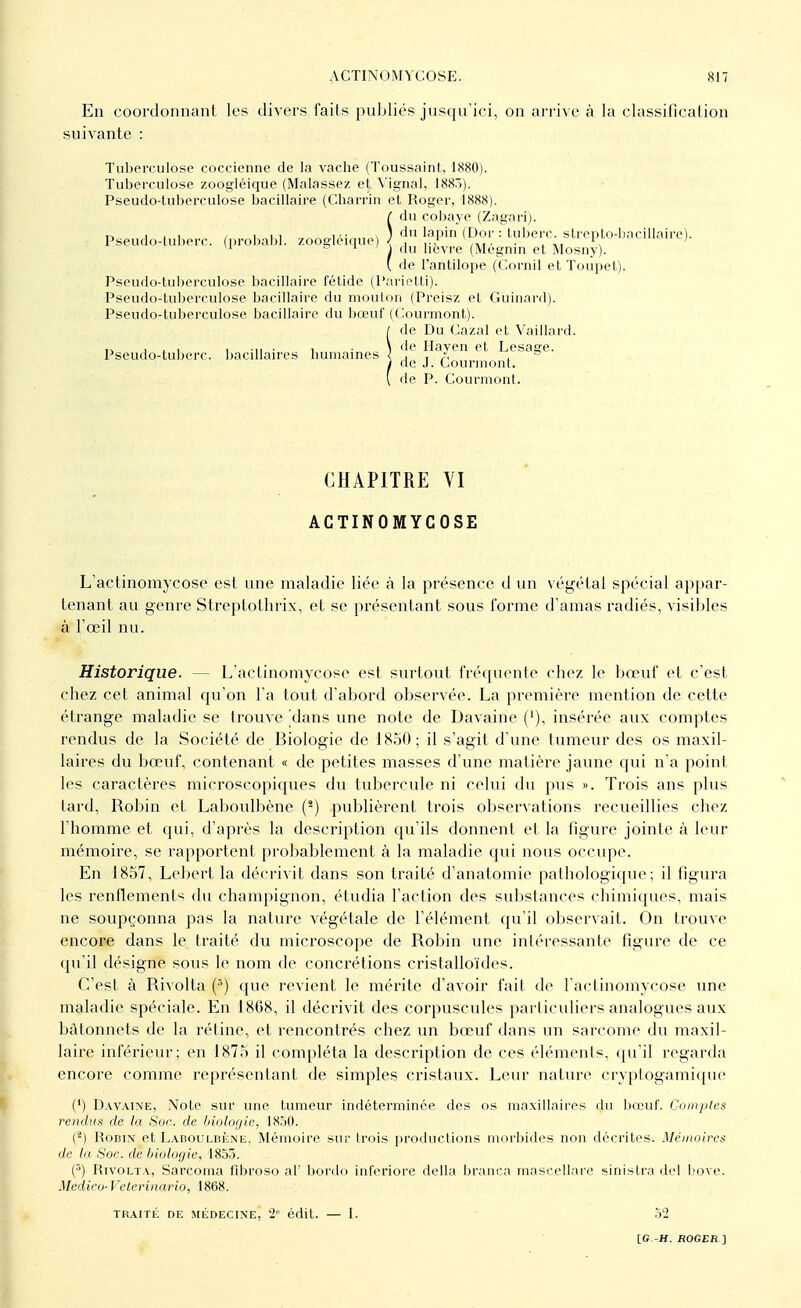 En coordonnant les divers faits publiés jusqu'ici, on arrive à la classification suivante : Tuberculose coccienne de la vache (Toussaint, 1880). Tuberculose zoogléique (Malassez et Yignal, 188)). Pseudo-tuberculose bacillaire (Charrin et Roger, 1888). du cobaye (Zagari). Pseudo-tuberc (probabl. zoogléique) !a,',in &SlT. : tuberc strepto-bacillaire). 1 ~ ■ 1 du lièvre (Megnin et Mosny). ( de l'antilope (Cornil et Toupet). Pseudo-tuberculose bacillaire fétide (Parietti). Pseudo-tuberculose bacillaire du mouton (Preisz et Guinard). Pseudo-tuberculose bacillaire du bœuf (Courmont). de Du Gazai et Vaillard. Pseudo-tuberc. bacillaires humaines ) *!e ^a^en et Lesage. / de J. Courmont. ( de P. Courmont. CHAPITRE VI ACTINOMYCOSE L'actinomycose est une maladie liée à la présence d un végétai spécial appar- tenant au genre Streplolhrix, et se présentant sous l'orme d'amas radiés, visibles à l'œil nu. Historique. — L'actinomycose est surtout fréquente chez le bœuf et c'est chez cet animal qu'on l'a tout d'abord observée. La première mention de cette étrange maladie se trouve [dans une note de Davaine ('), insérée aux comptes rendus de la Société de Biologie de 1850; il s'agit d'une tumeur des os maxil- laires du bœuf, contenant « de petites masses d'une matière jaune qui n'a point les caractères microscopiques du tubercule ni celui du pus ». Trois ans plus tard, Robin et Laboulbène (2) publièrent trois observations recueillies chez l'homme et qui, d'après la description qu'ils donnent et la figure jointe à leur mémoire, se rapportent probablement à la maladie qui nous occupe. En 1857, Lebert la décrivit dans son traité d'anatomie pathologique; il figura les renflements du champignon, étudia l'action des substances chimiques, mais ne soupçonna pas la nature végétale de l'élément qu'il observait. On trouve encore dans le traité du microscope de Robin une intéressante figure de ce qu'il désigne sous le nom de concrétions cristalloïdes. C'est à Rivolta (s) que revient le mérite d'avoir fait de l'actinomycose une maladie spéciale. En 1868, il décrivit des corpuscules particuliers analogues aux bâtonnets de la réline, et rencontrés chez un bœuf dans un sarcome du maxil- laire inférieur; en 1875 il compléta la description de ces éléments, qu'il regarda encore comme représentant de simples cristaux. Leur nature cryptogamique (') Davaine, Note sur une tumeur indéterminée des os maxillaires du bœuf. Comptes rendus de la Soc. de biologie, 1850. (*) Robin et Laboulbène. Mémoire sur trois productions morbides non décrites. Mémoires de la Soc. de biologie, 1855. (5) Rivolta, Sarcoma fibroso al' bordo inferiore délia branca mascellare sinistra del bove. Medico- Veterinario, 1868. TRAITÉ DE MÉDECINE, 2° édit. — I. 52