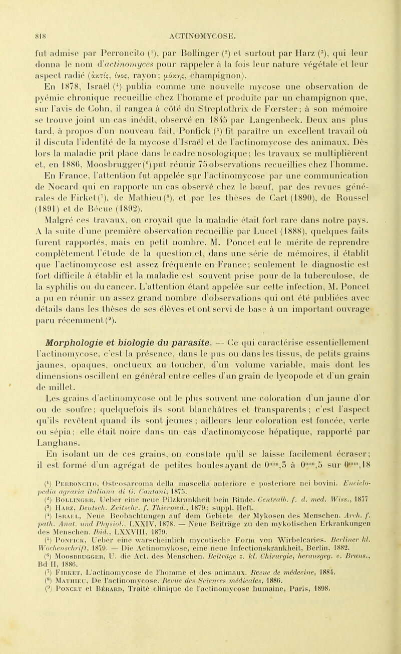 fut admise par Perroncito ('), par Bollinger (2) et surtout par Harz (3), qui leur donna le nom d'actinomyces pour rappeler à la fois leur nature végétale et leur aspect radié (ixxi'ç, t'voç, rayon; [xuxtjç, champignon). En 1878, Israël (4) publia comme une nouvelle mycose une observation de pyémie chronique recueillie chez l'homme et produite par un champignon que, sur l'avis de Cohn, il rangea à côté du Streptothrix de Fœrster; à son mémoire se trouve joint un cas inédit, observé en 1845 par Langenbeck. Deux ans plus tard, à propos d'un nouveau fait, Ponfick (3) fit paraître un excellent travail où il discuta l'identité de la mycose d'Israël et de l'actinomycose des animaux. Dès lors la maladie prit place dans le cadre nosologique ; les travaux se multiplièrent et, en 1886, Moosbrugger () put réunir 75 observations recueillies chez l'homme. En France, l'attention fut appelée sur l'actinomycose par une communication de Nocard qui en rapporte un cas observé chez le bœuf, par des revues géné- rales de Firket(7), de Mathieu (8), et par les thèses de Cart (1890), de Roussel (1891) et de Bécue (1892). Malgré ces travaux, on croyait que la maladie était fort rare dans notre pays. A la suite d'une première observation recueillie par Lucet (1888), quelques faits furent rapportés, mais en petit nombre. M. Poncet eut le mérite de reprendre complètement l'étude de la question et, dans une série de mémoires, il établit que l'actinomycose est assez fréquente en France; seulement le diagnostic est fort difficile à établir et la maladie est souvent prise pour de la tuberculose, de la syphilis ou du cancer. L'attention étant appelée sur celte infection, M. Poncet a pu en réunir un assez grand nombre d'observations qui ont été publiées avec- détails dans les thèses de ses élèves et ont servi de base à un important ouvrage paru récemment(D). Morphologie et biologie du parasite. — Ce qui caractérise essentiellement l'actinomycose, c'est la présence, dans le pus ou dans les tissus, de petits grains jaunes, opaques, onctueux au toucher, d'un volume variable, mais dont les dimensions oscillent en général entre celles d'un grain de lycopode et d'un grain de millet. Les grains d'actinomycose ont le plus souvent une coloration d'un jaune d'or ou de soufre; quelquefois ils sont blanchâtres et transparents; c'est l'aspect qu'ils revêtent quand ils sont jeunes ; ailleurs leur coloration est foncée, verte ou sépia ; elle était noire dans un cas d'actinomycose hépatique, rapporté par Langhans. En isolant un de ces grains, on constate qu'il se laisse facilement écraser; il est formé d'un agrégat de petites boules ayant de 0mln,5 à 0,5 sur 0,I8 (.*) Perroncito, Osteosarcoma délia mascella anleriore e posleriore nei bovini. Enciclo* pediq agraria italiana di G. Cantani, 1875. (a) Bollinger, Ueber eine neue Pilzkrankhéit bein Rinde. Centrait, f. d. med. Wiss., 1877 (3) Harz, Deutsch. Zeitschr. f. Thiermed., 1879; suppl. Heft. (4) Israël, Neue Beobaehtungen auf dem Gebiete der Mykosen des Menschen. Arch. /'. path. Anat. und Physiol., LXXIV, 1878. — Neue Beitrâge zu den mykotischen Erkrankungen des Menschen. Ibid., LXXVIII, 1870. (8) Ponfick, Ueber eine warscheinlich mycotische Form von Wirbelcaries. Berliner kl. Wochenschrift, 1879. — Die Aetinomykose, eine neue Int'ectionski'ankheit, Berlin, 1882. (6) Moosbrugger, U. die Act. des Menschen. Beitrâge z. kl. Chirurgie, herausgeg. v. Bruns., Bd II, 1886. (7) Firket, L'actinomycose de l'homme el des animaux. Revue de médecine, 1884. (8) Mathieu, De l'actinomycose. Revue des Sciences médicales, 1886. (9) Poncet et Bérard, Traité clinique de l'actinomycose humaine* Paris, 1898>