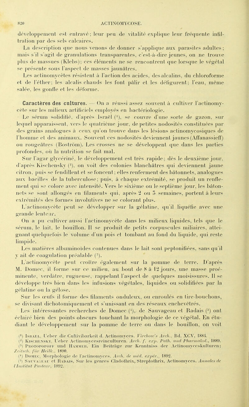 développement est entravé ; leur peu de vitalité explique leur fréquente infil- tration par des sels calcaires. La description que nous venons de donner s'applique aux parasites adultes ; mais s'il s'agit de granulations transparentes, c'est-à-dire jeunes, on ne trouve plus de massues (Klebs); ces éléments ne se rencontrent que lorsque le végétal se présente sous l'aspect de masses jaunâtres. Les actinomycètes résistent à l'action des acides, des alcalins, du chloroforme et de l'éther; les alcalis chauds les font pâlir et les défigurent; l'eau, même salée, les gonfle et les déforme. Caractères des cultures. — On a réussi assez souvent à cultiver l'actinomy- cète sur les milieux artificiels employés en bactériologie. Le sérum solidifié, d'après Israël ('), se couvre d'une sorte de gazon, sur lequel apparaissent, vers le quatrième jour, de petites nodosités constituées par des grains analogues à ceux qu'on trouve dans les lésions actinomycosiques de l'homme et des animaux. Souvent ces nodosités deviennent jaunes (Affanassieff) ou rougeâtres (Bostrôm). Les crosses ne se développent que dans les parties profondes, où la nutrition se fait mal. Sur l'agar glycériné, le développement est très rapide; dès le deuxième jour, d'après Kischensky on voit des colonies blanchâtres qui deviennent jaune citron, puis se fendillent et se foncent ; elles renferment des bâtonnets, analogues aux bacilles de la tuberculose; puis, à chaque extrémité, se produit un renfle- ment cpii se colore avec intensité. Vers le sixième ou le septième jour, les bâton- nets se sont allongés en filaments qui, après 2 ou 5 semaines, portent à leurs extrémités des formes involutives ne se colorant plus. L'actinomycète peut se développer sur la gélatine, qu'il liquéfie avec une grande lenteur. On a pu cultiver aussi l'actinomycète dans les milieux liquides, tels que le sérum, le lait, le bouillon. Il se produit de petits corpuscules miliaires, attei- gnant quelquefois le volume d'un pois et tombant au fond du liquide, qui reste limpide. Les matières albuminoïdes contenues dans le lait sont peptonifiées, sans qu'il y ait de coagulation préalable (5). L'actinomycète peut croître également sur la pomme de terre. D'après M. Domec, il forme sur ce milieu, au bout de 8 à 12 jours, une masse proé- minente, verdàtre, rugueuse, rappelant l'aspect de quelques moisissures. Il se développe très bien dans les infusions végétales, liquides ou solidifiées par la gélatine ou la gélose. Sur les œufs il forme des filaments onduleux, ou enroulés en tire-bouchons, se divisant dichotomiquement et s'unissant en des réseaux enchevêtrés. Les intéressantes recherches de Domec (4), de Sauvageau et Radais (3) ont éclairé bien des points obscurs touchant la morphologie de ce végétal. En étu- diant le développement sur la pomme de terre ou dans le bouillon, on voit (') Isiîael, Ueber die Cullivibarkeit d. Actinomyces. Virehow's Arch.. Bd. XCV, 1884. (-) Kischensky, Ueber AcUnomycesreinculturen. Arch. f. exp. Palh. und Pharmakol., 1889. (5) Protopopofk und Hammeh. Ein Beitrâge zur Kenntniss dcr Artinoinvccskulturen; Zeitsch. fur Heilk., 1890. ('') Domec, Morphologie de l'aclinornycês. Arch. de mcd. expér., 1892. (*) Sauvageau et Radais, Sur les genres Clâdothrix, Streptothrix, Aclinomyces. Annales de l'Institut Pasteur, 1892.