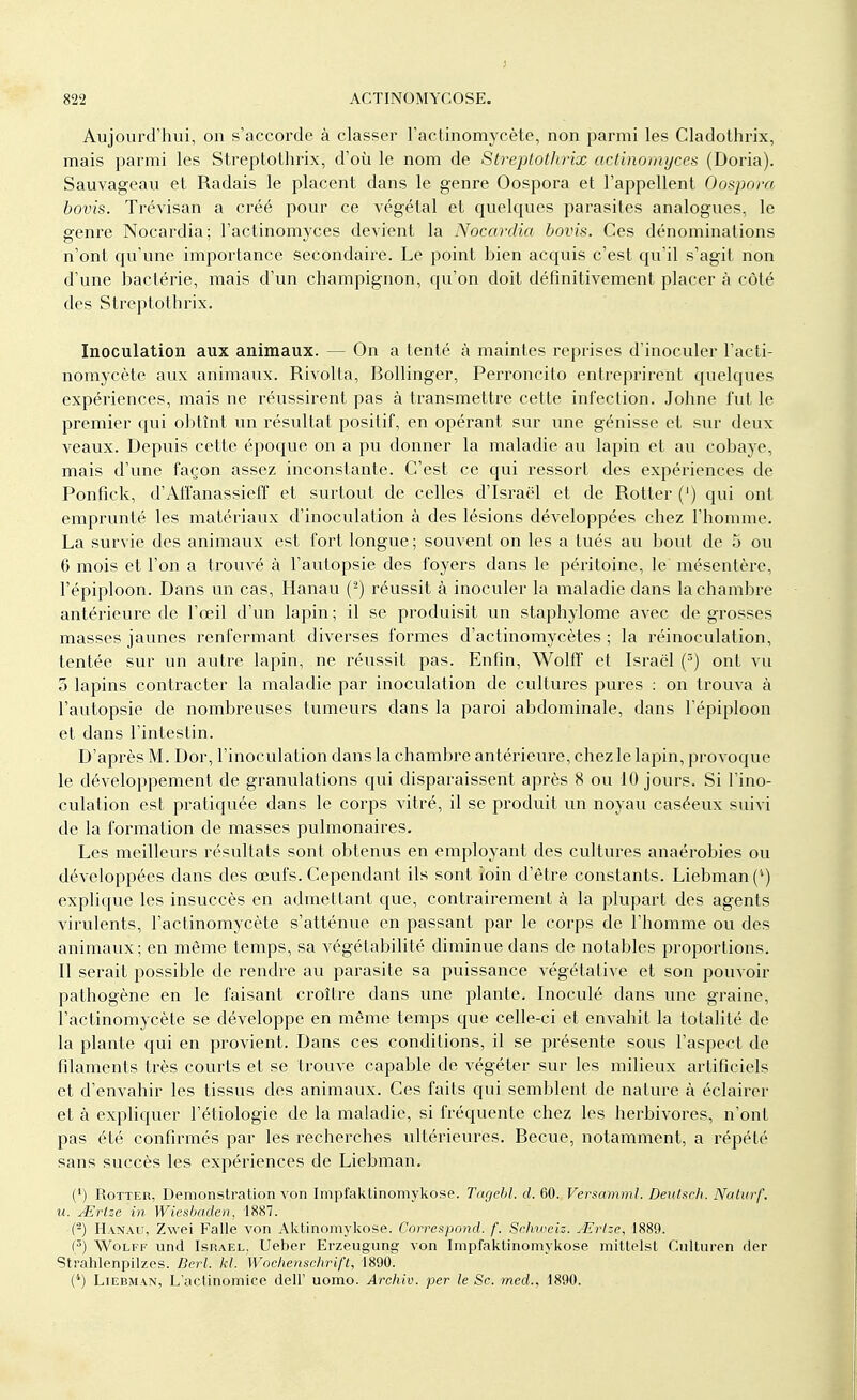 J 822 ACTINOMYCOSE. Aujourd'hui, on s'accorde à classer l'actinomycète, non parmi les Cladothrix, mais parmi les Streptothrix, d'où le nom de Streptothrix actinomyces (Doria). Sauvageau et Radais le placent dans le genre Oospora et l'appellent Oospora bovis. Trévisan a créé pour ce végétal et quelques parasites analogues, le genre Nocardia; l'actinomyces devient la Nocardia bovis. Ces dénominations n'ont qu'une importance secondaire. Le point bien acquis c'est qu'il s'agit non d'une bactérie, mais d'un champignon, qu'on doit définitivement placer à côté des Streptothrix. Inoculation aux animaux. — On a tenté à maintes reprises d'inoculer l'acti- nomycète aux animaux. Rivolta, Bollinger, Perroncito entreprirent quelques expériences, mais ne réussirent pas à transmettre cette infection. Johne fut le premier qui obtînt un résultat positif, en opérant sur une génisse et sur deux veaux. Depuis cette époque on a pu donner la maladie au lapin et au cobaye, mais d'une façon assez inconstante. C'est ce qui ressort des expériences de Ponfick, d'Affanassieff et surtout de celles d'Israël et de Rotler (') qui ont emprunté les matériaux d'inoculation à des lésions développées chez l'homme. La survie des animaux est fort longue; souvent on les a tués au bout de 5 ou 6 mois et l'on a trouvé à l'autopsie des foyers dans le péritoine, le mésentère, l'épiploon. Dans un cas, Hanau (2) réussit à inoculer la maladie dans la chambre antérieure de l'œil d'un lapin; il se produisit un staphylome avec de grosses masses jaunes renfermant diverses formes d'actinomycètes ; la réinoculation, tentée sur un autre lapin, ne réussit pas. Enfin, Wolff et Israël (r>) ont vu 5 lapins contracter la maladie par inoculation de cultures pures : on trouva à l'autopsie de nombreuses tumeurs dans la paroi abdominale, dans l'épiploon et dans l'intestin. D'après M. Dor, l'inoculation dans la chambre antérieure, chez le lapin, provoque le développement de granulations qui disparaissent après 8 ou 10 jours. Si l'ino- culation est pratiquée dans le corps vitré, il se produit un noyau caséeux suivi de la formation de masses pulmonaires. Les meilleurs résultats sont obtenus en employant des cultures anaérobies ou développées dans des œufs. Cependant ils sont loin d'être constants. Liebman (*) explique les insuccès en admettant que, contrairement à la plupart des agents virulents, l'actinomycète s'atténue en passant par le corps de l'homme ou des animaux; en même temps, sa végétabilité diminue dans de notables proportions. Il serait possible de rendre au parasite sa puissance végétative et son pouvoir pathogène en le faisant croître dans une plante. Inoculé dans une graine, l'actinomycète se développe en même temps que celle-ci et envahit la totalité de la plante qui en provient. Dans ces conditions, il se présente sous l'aspect de filaments très courts et se trouve capable de végéter sur les milieux artificiels et d'envahir les tissus des animaux. Ces faits qui semblent de nature à éclairer et à expliquer l'étiologie de la maladie, si fréquente chez les herbivores, n'ont pas été confirmés par les recherches ultérieures. Becue, notamment, a répété sans succès les expériences de Liebman. (') Rotter, Démonstration von Impfaktinomykose. Tagebl. d. 60. Versamml. Deutsch. Naturf. u. Mrlze in Wiesbaden, 1887. (*) Hanau, Zwei Falle von Aktinomykose. Correspond, f. Schweiz. JErlze, 1889. (5) Wolff und Israël, Ueber Erzeugung von Impfaktinomykose mittelst Culturen der Sti-ahlenpilzes. Berl. kl. Wochenschrift, 1890. (4) Liebman, L'actinomice dell' uomo. Archiv. per le Se. med., 1890.
