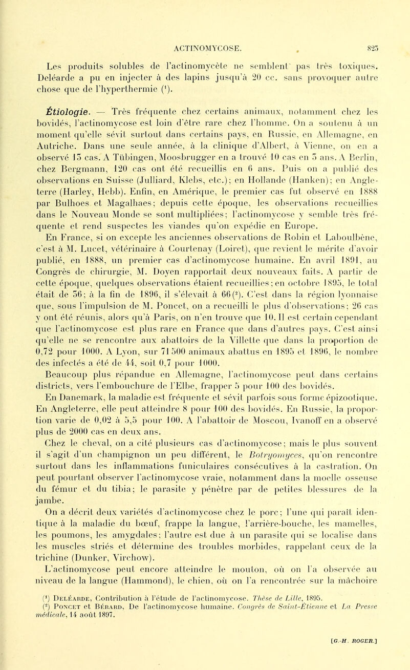 Les produits solubles de l'actinomycète ne semblent pas très toxiques. Deléarde a pu en injecter à des lapins jusqu'à 20 ce. sans provoquer autre chose que de l'hyperthermie ('). Étiologie. — Très fréquente chez certains animaux, notamment chez les bovidés, l'actinomycose est loin d'être rare chez l'homme. On a soutenu à un moment qu'elle sévit surtout dans certains pays, en Russie, en Allemagne, en Autriche. Dans une seule année, à la clinique d'Albert, à Vienne, on en a observé 13 cas. A Tûbingen, Moosbrugger en a trouvé 10 cas en 5 ans. A Berlin, chez Bergmann, 120 cas ont été recueillis en fi ans. Puis on a publié des observations en Suisse (Julliard, Klebs, etc.); en Hollande (Hanken); en Angle- terre (Harley, Hebb). Enfin, en Amérique, le premier cas fut observé en 1888 par Bulhoes et Magalhaes; depuis cette époque, les observations recueillies dans le Nouveau Monde se sont multipliées ; l'actinomycose y semble très fré- quente et rend suspectes les viandes qu'on expédie en Europe. En France, si on excepte les anciennes observations de Robin et Laboulbène, c'est à M. Lucet, vétérinaire à Courtenay (Loiret), que revient le mérite d'avoir publié, en 1888, un premier cas d'actinomycose humaine. En avril 1891, au Congrès de chirurgie, M. Doyen rapportait deux nouveaux faits. A partir de cette époque, quelques observations étaient recueillies ; en octobre 1895, le total était de 36; à la fin de 1896, il s'élevait à 66 (2). C'est clans la région lyonnaise que, sous l'impulsion de M. Poncet, on a recueilli le plus d'observations; 26 cas y ont été réunis, alors qu'à Paris, on n'en trouve que 10. Il est certain cependant que l'actinomycose est plus rare en France que dans d'autres pays. C'est ainsi qu'elle ne se rencontre aux abattoirs de la Villette que dans la proportion de 0,72 pour 1000. A Lyon, sur 71 500 animaux abattus en 1895 et 1896, le nombre des infectés a été de 44, soit 0,7 pour 1000. Beaucoup plus répandue en Allemagne, l'actinomycose peut dans certains districts, vers l'embouchure de l'Elbe, frapper 5 pour 100 des bovidés. En Danemark, la maladie est fréquente et sévit parfois sous forme épizoolique. En Angleterre, elle peut atteindre 8 pour 100 des bovidés. En Russie, la propor- tion varie de 0,02 à 5,5 pour 100. A l'abattoir de Moscou, Ivanoff en a observé plus de 2000 cas en deux ans. Chez le cheval, on a cité plusieurs cas d'actinomycose; mais le plus souvent il s'agit d'un champignon un peu différent, le Botryomyces, qu'on rencontre surtout dans les inflammations funiculaires consécutives à la castration. On peut pourtant observer l'actinomycose vraie, notamment dans la moelle osseuse du fémur et du tibia; le parasite y pénètre par de petites blessures de la jambe. On a décrit deux variétés d'actinomycose chez le porc ; l'une qui paraît iden- tique à la maladie du bœuf, frappe la langue, l'arrière-bouche, les mamelles, les poumons, les amygdales; l'autre est due à un parasite qui se localise dans les muscles striés et détermine des troubles morbides, rappelant ceux de la trichine (Dunker, Virchow). L'actinomycose peut encore atteindre le mouton, où on l'a observée au niveau de la langue (Hammond), le chien, où on l'a rencontrée sur la mâchoire (') Deléarde, Contribution à l'étude de l'actinomycose. Thèse de Lille, 1895. (-) Poncet et Bérard, De l'actinomycose humaine. Congrès de Saint-Ëtienne et La Presse médicale, 1-4 août 1897.