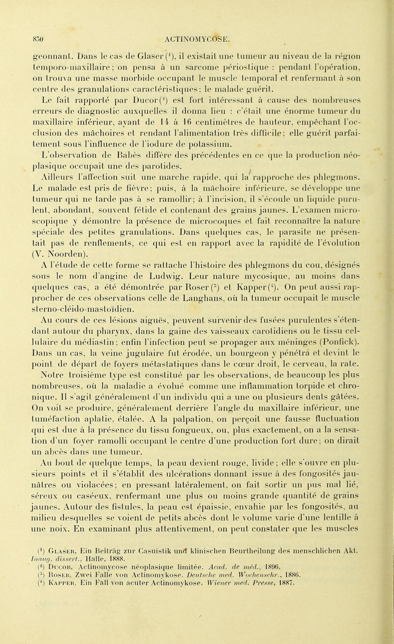 geonnant. Dans le cas de Glaser ('), il existait une tumeur au niveau de la région temporo-maxillaire ; on pensa à un sarcome périostique : pendant l'opération, on trouva une masse morbide occupant le muscle temporal et renfermant à son centre des granulations caractéristiques; le malade guérit. Le fait rapporté par Ducor(2) est fort intéressant à cause des nombreuses erreurs de diagnostic auxquelles il donna lieu : c'était une énorme tumeur du maxillaire inférieur, ayant de 14 à 16 centimètres de hauteur, empêchant l'oc- clusion des mâchoires et rendant l'alimentation très difficile; elle guérit parfai- tement sous l'influence de l'iodure de potassium. L'observation de Babès diffère des précédentes en ce que la production néo- plasique occupait une des parotides. Ailleurs l'affection suit une marche rapide, qui la' rapproche des phlegmons. Le malade est pris de fièvre; puis, à la mâchoire inférieure, se développe une tumeur qui ne tarde pas à se ramollir; à l'incision, il s'écoule un liquide puru- lent, abondant, souvent fétide et contenant des grains jaunes. L'examen micro- scopique y démontre la présence de microcoques et fait reconnaître la nature spéciale des petites granulations. Dans quelques cas, le parasite ne présen- tait pas de renflements, ce qui est en rapport avec la rapidité de l'évolution (V. Noorden). A l'étude de cette forme se rattache l'histoire des phlegmons du cou, désignés sous le nom d'angine de Ludwig. Leur nature mycosique, au moins dans quelques cas, a été démontrée par Roser (3) et Kapper(4). On peut aussi rap- procher de ces observations celle de Langhans, où la tumeur occupait le muscle sterno-cléido-mastoïdien. Au cours de ces lésions aiguës, peuvent survenir des fusées purulentes s'élen- dant autour du pharynx, dans la gaine des vaisseaux carolidiens ou le tissu cel- lulaire du médiastin; enfin l'infection peut se propager aux méninges (Ponfick). Dans un cas, la veine jugulaire fut érodée, un bourgeon y pénétra et devint le point de départ de foyers métastatiques dans le cœur droit, le cerveau, la rate. Notre troisième type est constitué par les observations, de beaucoup les plus nombreuses, où la maladie a évolué comme une inflammation torpide et chro- nique. Il s'agit généralement d'un individu qui a une ou plusieurs dents gâtées. On voit se produire, généralement derrière l'angle du maxillaire inférieur, une tuméfaction aplatie, étalée. A la palpation, on perçoit une fausse fluctuation qui est due à la présence du tissu fongueux, ou, plus exactement, on a la sensa- tion d'un foyer ramolli occupant le centre d'une production fort dure; on dirait un abcès dans une tumeur. Au bout de quelque temps, la peau devient rouge, livide ; elle s'ouvre en plu- sieurs points et il s'établit des ulcérations donnant issue à des fongosités jau- nâtres ou violacées; en pressant latéralement, on fait sortir un pus mal lié, séreux ou caséeux, l'enfermant une plus ou moins grande quantité de grains jaunes. Autour des fistules, la peau est épaissie, envahie par les fongosités, au milieu desquelles se voient de petits abcès dont le volume varie d'une lentille à une noix. En examinant plus attentivement, on peut constater que les muscles (f) Glaser, Ein Beitrag zur Casuislik unrt klinischen Beurtheilung des menschlichen Akt. Inaug, dissert., Halle, 1888. (-) Ducon, Actinomycose néoplasique limitée. Acad. de méd., 1896. (5) Roslr, Zwei Falle von Actinomykose. Deutsche nied. Wochenschr,, 1880. (*) Kappèr, Ein Eall von acuter Actinomykose. Wiener med, Presse, 1887;