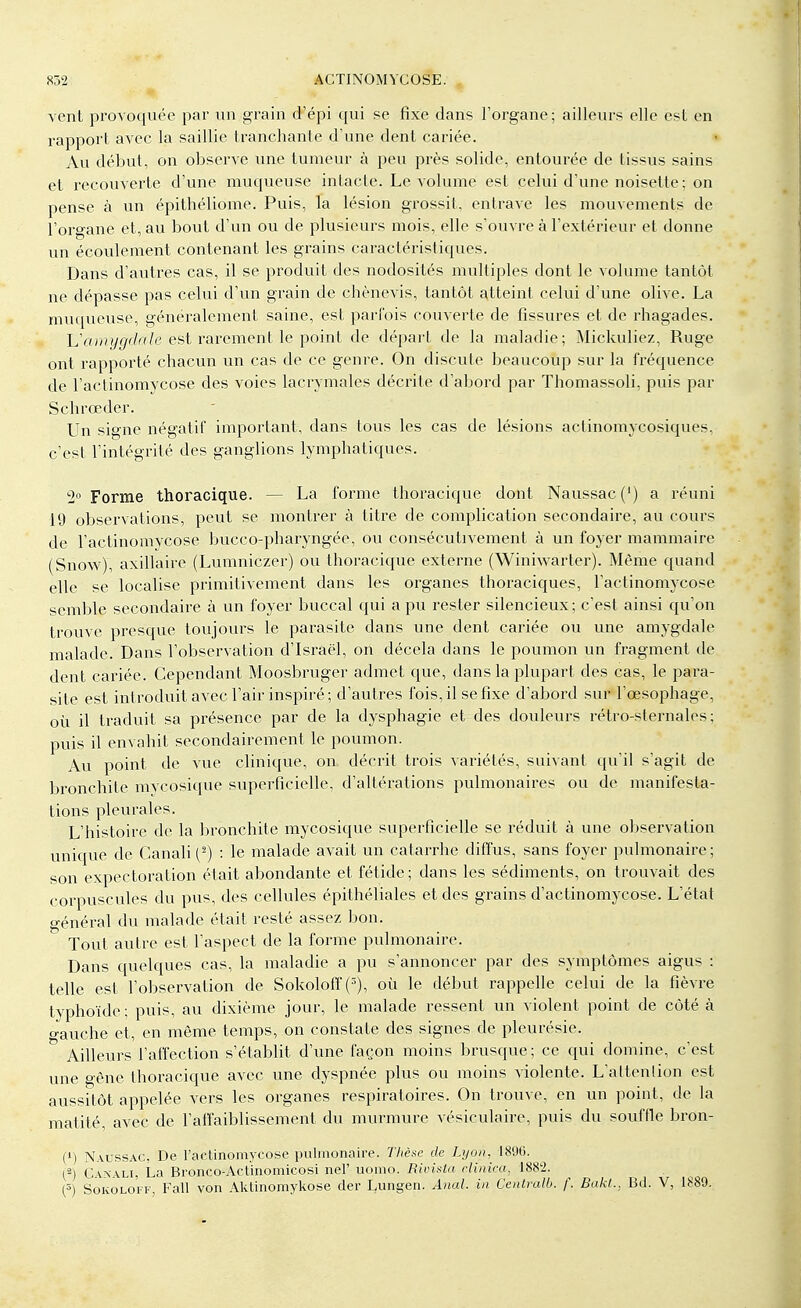 vent provoquée par un -grain d'épi qui se fixe dans l'organe; ailleurs elle est en rapport avec la saillie tranchante d'une dent cariée. Au début, on observe une tumeur à peu près solide, entourée de tissus sains et recouverte d'une muqueuse intacte. Le volume est celui d'une noisette : on pense à un épithéliome. Puis, la lésion grossit, entrave les mouvements de l'organe et, au bout d'un ou de plusieurs mois, elle s'ouvre à l'extérieur et donne un écoulement contenant les grains caractéristiques. Dans d'autres cas, il se produit des nodosités multiples dont le volume tantôt ne dépasse pas celui d'un grain de chènevis, tantôt atteint celui d'une olive. La muqueuse, généralement saine, est parfois couverte de fissures et de rhagades. L'amygdale est rarement le point de départ de la maladie; Mickuliez, Ruge ont rapporté chacun un cas de ce genre. On discute beaucoup sur la fréquence de l'actinomycose des voies lacrymales décrite d'abord par Thomassoli, puis par Schrœder. Un signe négatif important, dans tous les cas de lésions actinomycosiques, c'est l'intégrité des ganglions lymphatiques. 2° Forme thoracique. — La forme thoracique dont Naussac(') a réuni 19 observations, peut se montrer à titre de complication secondaire, au cours de l'actinomycose bucco-pharyngée, ou consécutivement à un foyer mammaire (Snow), axillaire (Lumniczer) ou thoracique externe (Winiwarter). Même quand elle se localise primitivement dans les organes thoraciques, l'actinomycose semble secondaire à un foyer buccal qui a pu rester silencieux; c'est ainsi qu'on trouve presque toujours le parasite dans une dent cariée ou une amygdale malade. Dans l'observation d'Israël, on décela dans le poumon un fragment de dent cariée. Cependant Moosbruger admet que, dans la plupart des cas, le para- site est introduit avec l'air inspiré; d'autres fois, il se fixe d'abord sur l'œsophage, où il traduit sa présence par de la dysphagie et des douleurs rétro-sternales ; puis il envahit secondairement le poumon. Au point de vue clinique, on décrit trois variétés, suivant qu'il s'agit de bronchite mycosique superficielle, d'altérations pulmonaires ou de manifesta- tions pleurales. L'histoire de la bronchite mycosique superficielle se réduit à une observation unique de Canali(s) : le malade avait un catarrhe diffus, sans foyer pulmonaire; son expectoration était abondante et fétide; dans les sédiments, on trouvait des corpuscules du pus, des cellules épithéliales et des grains d'actinomycose. L'état général du malade était resté assez bon. ° Tout autre est l'aspect de la forme pulmonaire. Dans quelques cas, la maladie a pu s'annoncer par des symptômes aigus : telle est l'observation de Sokoloff (3), où le début rappelle celui de la fièvre typhoïde; puis, au dixième jour, le malade ressent un violent point de côté à gauche et, en même temps, on constate des signes de pleurésie. Ailleurs l'affection s'établit d'une façon moins brusque ; ce qui domine, c'est une o-êne thoracique avec une dyspnée plus ou moins violente. L'attention est aussitôt appelée vers les organes respiratoires. On trouve, en un point, de la matité avec de l'affaiblissement du murmure vésiculaire, puis du souffle bron- l1) Naussac, De l'actinomycose pulmonaire. Thèse de Lyon, 1896. (2) Canali, La Bronco-Actinomicosi nel' uomo. Rivista cMnica, 1882. (5) Sokoloff, Fall von Aktinomykose dêr Lungen. Anal, in Centrait), f. Bakt., Bd. V, 1889.