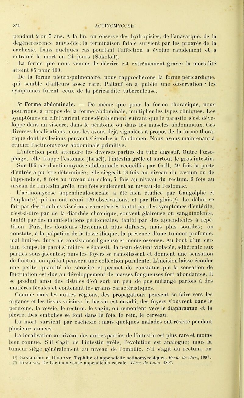 pendant 2 ou 5 ans. A la fin, on observe des hydropisies, de l'anasarque, de la dégénérescence amyloïde; la terminaison fatale survient par les progrès de la cachexie. Dans quelques cas pourtant l'affection a évolué rapidement et a entraîné la mort en 24 jours (Sokoloff). La l'orme que nous venons de décrire est extrêmement grave ; la mortalité atteint 83 pour 100. De la forme pleuro-pulmonaire, nous rapprocherons la forme péricardique, qui semble d'ailleurs assez rare. Paltauf en a publié une observation • les symptômes furent ceux de la péricardite tuberculeuse. 5° Forme abdominale. — De même que pour la forme thoracique, nous pourrions, à propos de la forme abdominale, multiplier les types cliniques. Les symptômes en effet varient considérablement suivant que le parasite s'est déve- loppé dans un viscère, dans le péritoine ou dans les muscles abdominaux. Ces diverses localisations, nous les avons déjà signalées à propos de la forme thora- cique dont les lésions peuvent s'étendre à l'abdomen. Nous avons maintenant à étudier l'actinomycose abdominale primitive. L'infection peut atteindre les diverses parties du tube digestif. Outre l'œso- phage, elle frappe l'estomac (Israël), l'intestin grêle et surtout le gros intestin. Sur 106 cas d'actinomycose abdominale recueillis par Grill, 40 fois la porte d'entrée a pu être déterminée; elle siégeait 18 fois au niveau du caecum ou de l'appendice, 8 fois au niveau du côlon, 7 fois au niveau du rectum, 6 fois au niveau de l'intestin grêle, une fois seulement au niveau de l'estomac. L'actinomycose appendiculo-csecale a été bien étudiée par Gangolphe et Duplant(1) qui en ont réuni 120 observations, et par Hinglais(2). Le début se fait par des troubles viscéraux caractérisés tantôt par des symptômes d'entérite, c'est-à-dire par de la diarrhée chronique, souvent glaireuse ou sanguinolente, tantôt par des manifestations péritonéales, tantôt par des appendicites à répé- tition. Puis, les douleurs deviennent plus diffuses, mais plus sourdes; on constate, à la palpation de la fosse iliaque, la présence d'une tumeur profonde, mal limitée, dure, de consistance ligneuse et même osseuse. Au bout d'un cer- tain temps, la paroi s'infiltre, s'épaissit; la peau devient violacée, adhérente aux parties sous-jacentes; puis les foyers se ramollissent et donnent une sensation de fluctuation qui fait penser à une collection purulente. L'incision laisse écouler une petite quantité de sérosité et permet de constater que la sensation de fluctuation est due au développement de masses fongueuses fort abondantes. Il se produit ainsi des fistules d'où sort un peu de pus mélangé parfois à des matières fécales et contenant les grains caractéristiques. Comme dans les autres régions, des propagations peuvent se faire vers les organes et les tissus voisins; le bassin est envahi, des foyers s'ouvrent dans le péritoine, la vessie, le rectum, le vagin, ou remontent vers le diaphragme et la plèvre. Des embolies se font dans le foie, le rein, le cerveau. La mort survient par cachexie : mais quelques malades ont résisté pendant plusieurs années. La localisation au niveau des autres parties de l'intestin est plus rare et moins bien connue. S'il s'agit de l'intestin grêle, l'évolution est analogue; mais la tumeur siège généralement au niveau de l'ombilic. S'il s'agit du rectum, on (') Gangolphe et Duplant, Typhlite et appendicite actinomycosiques. Revue de chir., 1897 (-) HiNGLAis, De l'actinomycose appendiculo-cœcale. Thèse de Lyon. 1897.