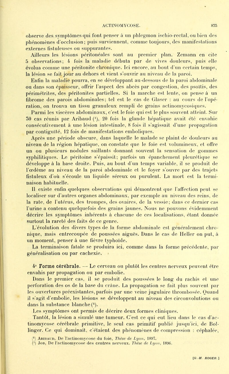 observe des symptômes qui font penser à un phlegmon ischio-rectal, ou bien des phénomènes d'occlusion; puis surviennent, comme toujours, des manifestations externes fistuleuses ou suppurantes. Ailleurs les lésions péritonéales sont au premier plan. Zemann en cite 5 observations; 4 fois la maladie débuta par de vives douleurs, puis elle évolua comme une péritonite chronique. Ici encore, au bout d'un certain temps, la lésion se fait jour au dehors et vient s'ouvrir au niveau de la paroi. Enfin la maladie pourra, en se développant au-dessous de la paroi abdominale ou dans son épaisseur, offrir l'aspect des abcès par congestion, des psoïtis, des périmétrites, des péritonites partielles. Si la marche est lente, on pense à un fibrome des parois abdominales ; tel est le cas de Glaser : au cours de l'opé- ration, on trouva un tissu granuleux rempli de grains actinomycosiques. Parmi les viscères abdominaux, c'est le foie qui est le plus souvent atteint. Sur 50 cas réunis par Aribaud ('), 20 fois la glande hépatique avait été envahie consécutivement à une lésion intestinale, 8 fois il s'agissait d'une propagation par contiguïté, 12 fois de manifestations emboliques. Après une période obscure, clans laquelle le malade se plaint de douleurs au niveau de la région hépatique, on constate que le foie est volumineux, et offre un ou plusieurs nodules saillants donnant souvent la sensation de gommes syphilitiques. Le péritoine s'épaissit; parfois un épanchement pleurétique se développe à la base droite. Puis, au bout d'un temps variable, il se produit de l'œdème au niveau de la paroi abdominale et le foyer s'ouvre par des trajets fistuleux d'où s'écoule un liquide séreux ou purulent. La mort est la termi- naison habituelle. Il existe enfin quelques observations qui démontrent que l'affection peut se localiser sur d'autres organes abdominaux, par exemple au niveau des reins, de la rate, de l'utérus, des trompes, des ovaires, de la vessie; dans ce dernier cas l'urine a contenu quelquefois des grains jaunes. Nous ne pouvons évidemment décrire les symptômes inhérents à chacune de ces localisations, étant donnée surtout la rareté des faits de ce genre. L'évolution des divers types de la forme abdominale est généralement chro- nique, mais entrecoupée de poussées aiguës. Dans le cas de Heller on put, à un moment, penser à une fièvre typhoïde. La terminaison fatale se produira ici, comme dans la forme précédente, par généralisation ou par cachexie. » 4° Forme cérébrale. — Le cerveau ou plutôt les centres nerveux peuvent être envahis par propagation ou par embolie. Dans le premier cas, il se produit des poussées le long du rachis et une perforation des os de la base du crâne. La propagation se fait plus souvent par- les ouvertures préexistantes, parfois par une veine jugulaire thrombosée. Quand il s'agit d'embolie, les lésions se développent au niveau des circonvolutions ou dans la substance blanche Les symptômes ont permis de décrire deux formes cliniques. Tantôt, la lésion a simulé une tumeur. C'est ce qui eut lieu dans le cas d'ac- tinomycose cérébrale primitive, le seul cas primitif publié jusqu'ici, de Bol- linger. Ce qui dominait, c'étaient des phénomènes de compression : céphalée, (') Aribaud, De l'actinomycose du foie, Thèse de Lyon, 1897. (-) Job, De l'actinomycose des centres nerveux. Thèse de Lyon, 1896.