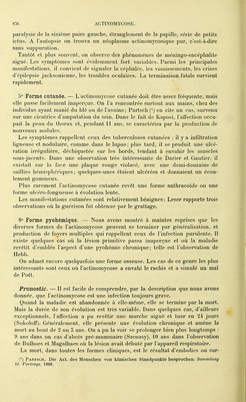 paralysie de la sixième paire gauche, étranglement de la papille, série de petits ictus. A l'autopsie on trouva un néoplasme actinomycosique pur, c'est-à-dire sans suppuration. Tantôt et plus souvent, on observe des phénomènes de méningo-encéphalite aiguë. Les symptômes sont évidemment fort variables. Parmi les principales manifestations, il convient de signaler la céphalée, les vomissements, les crises d'épilepsie jacksonienne, les troubles oculaires. La terminaison fatale survient rapidement. 5° Forme cutanée. — L'actinomycose cutanée doit être assez fréquente, mais elle passe facilement inaperçue. On l'a rencontrée surtout aux mains, chez des individus ayant manié du blé ou de l'avoine; Partsch (') en cite un cas, survenu sur une cicatrice d'amputation du sein. Dans le fait de Kaposi, l'affection occu- pait la peau du thorax et, pendant 11 ans, se caractérisa par la production de nouveaux nodules. Les symptômes rappellent ceux des tuberculoses cutanées : il y a infiltration ligneuse et nodulaire, comme dans le lupus; plus tard, il se produit une ulcé- ration irrégulière, déchiquetée sur les bords, tendant à envahir les muscles sous-jacents. Dans une observation très intéressante de Darier et Gautier, il existait sur la face une plaque rouge violacé, avec une demi-douzaine de saillies hémisphériques; quelques-unes étaient ulcérées et donnaient un écou- lement gommeux. Plus rarement l'actinomycose cutanée revêt une forme anthracoïde ou une forme ulcéro-fongueuse à évolution lente. Les manifestations cutanées sont relativement bénignes ; Léser rapporte trois observations où la guérison fut obtenue par le grattage. 6° Forme pyohémique. — Nous avons montré à maintes reprises que les diverses formes de l'actinomycose peuvent se terminer par généralisation, et production de foyers multiples qui rappellent ceux de l'infection purulente. Il existe quelques cas où la lésion primitive passa inaperçue et où la maladie revêtit d'emblée l'aspect d'une pyohémie chronique; telle est l'observation de Hebb. On admet encore quelquefois une forme osseuse. Les cas de ce genre les plus intéressants sont ceux où l'actinomycose a envahi le rachis et a simulé un mal de Pott. Pronostic. — Il est facile de comprendre, par la description que nous avons donnée, que l'actinomycose est une infection toujours grave. Quand la maladie est abandonnée à elle-même, elle se termine par la mort. Mais la durée de son évolution est très variable. Dans quelques cas, d'ailleurs exceptionnels, l'affection a pu revêtir une marche aiguë et tuer en 24 jours (Sokoloff). Généralement, elle présente une évolution chronique et amène la mort au bout de 2 ou 3 ans. On a pu la voir se prolonger bien plus longtemps : 9 ans dans un cas d'abcès pré-mammaire (Szenasy), 10 ans dans l'observation de Bulhoes et Magalhaes où la lésion avait débuté par l'appareil respiratoire. La mort, dans toutes les formes cliniques, est le résultat d'embolies ou sur- (') Partsch, Die Act. des Menschen von klinischen Standpunkte besprochen. Sammlung kl Vortrage, 1888.