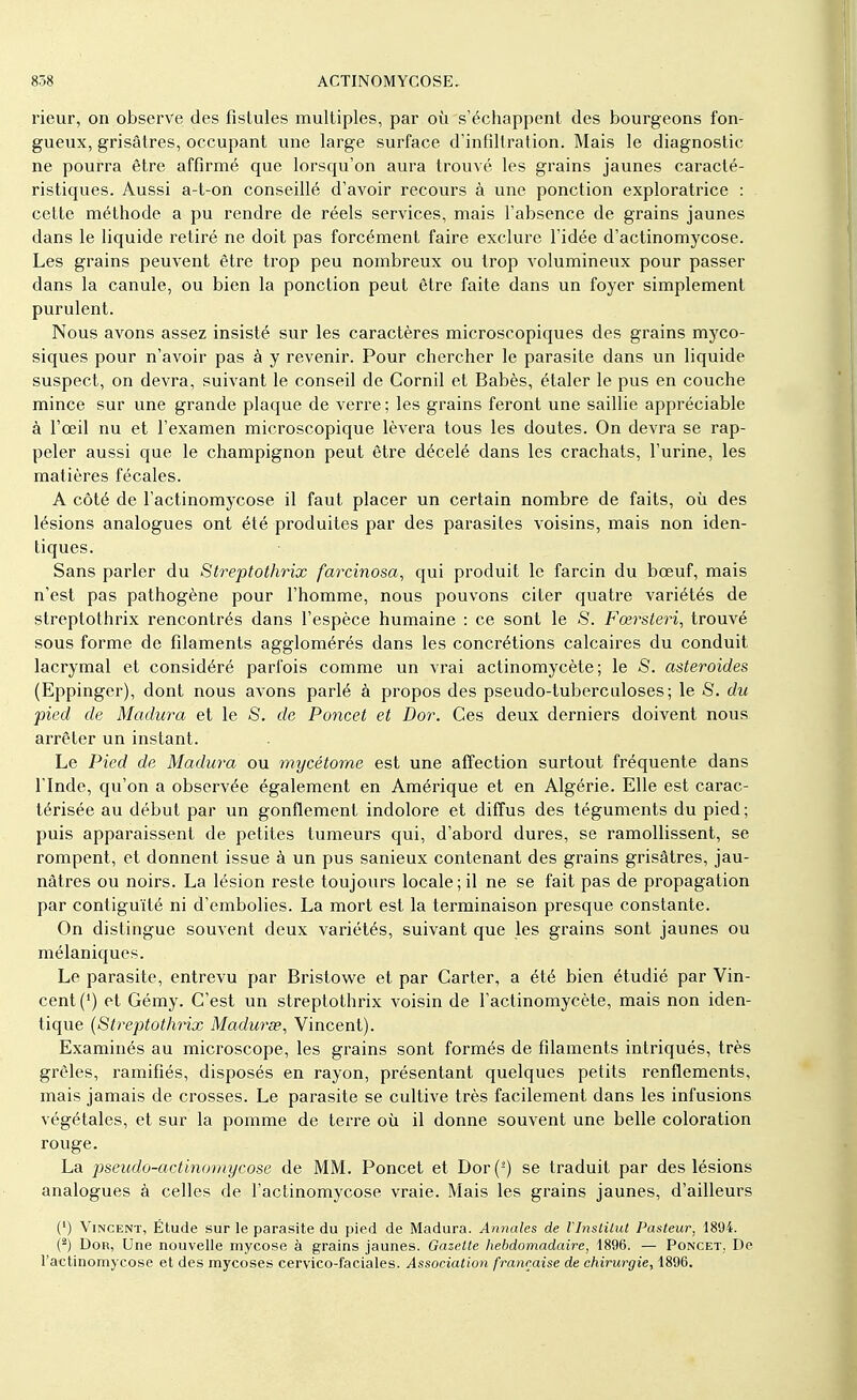 rieur, on observe des fistules multiples, par où s'échappent des bourgeons fon- gueux, grisâtres, occupant une large surface d'infiltration. Mais le diagnostic ne pourra être affirmé que lorsqu'on aura trouvé les grains jaunes caracté- ristiques. Aussi a-t-on conseillé d'avoir recours à une ponction exploratrice : cette méthode a pu rendre de réels services, mais l'absence de grains jaunes dans le liquide retiré ne doit pas forcément faire exclure l'idée d'actinomycose. Les grains peuvent être trop peu nombreux ou trop volumineux pour passer dans la canule, ou bien la ponction peut être faite dans un foyer simplement purulent. Nous avons assez insisté sur les caractères microscopiques des grains myco- siques pour n'avoir pas à y revenir. Pour chercher le parasite dans un liquide suspect, on devra, suivant le conseil de Cornil et Babès, étaler le pus en couche mince sur une grande plaque de verre; les grains feront une saillie appréciable à l'œil nu et l'examen microscopique lèvera tous les doutes. On devra se rap- peler aussi que le champignon peut être décelé dans les crachats, l'urine, les matières fécales. A côté de l'actinomycose il faut placer un certain nombre de faits, où des lésions analogues ont été produites par des parasites voisins, mais non iden- tiques. Sans parler du Streptothrix farcinosa, qui produit le farcin du bœuf, mais n'est pas pathogène pour l'homme, nous pouvons citer quatre variétés de streptothrix rencontrés dans l'espèce humaine : ce sont le S. Fœrsteri, trouvé sous forme de filaments agglomérés dans les concrétions calcaires du conduit lacrymal et considéré parfois comme un vrai actinomycète; le S. astéroïdes (Eppinger), dont nous avons parlé à propos des pseudo-tuberculoses; le S. du pied de Madura et le S. de Poncet et Dor. Ces deux derniers doivent nous arrêter un instant. Le Pied de Madura ou mycétome est une affection surtout fréquente dans l'Inde, qu'on a observée également en Amérique et en Algérie. Elle est carac- térisée au début par un gonflement indolore et diffus des téguments du pied ; puis apparaissent de petites tumeurs qui, d'abord dures, se ramollissent, se rompent, et donnent issue à un pus sanieux contenant des grains grisâtres, jau- nâtres ou noirs. La lésion reste toujours locale; il ne se fait pas de propagation par contiguïté ni d'embolies. La mort est la terminaison presque constante. On distingue souvent deux variétés, suivant que les grains sont jaunes ou mélaniques. Le parasite, entrevu par Bristowe et par Carter, a été bien étudié par Vin- cent (') et Gémy. C'est un streptothrix voisin de l'actinomycète, mais non iden- tique (Streptothrix Madurœ, Vincent). Examinés au microscope, les grains sont formés de filaments intriqués, très grêles, ramifiés, disposés en rayon, présentant quelques petits renflements, mais jamais de crosses. Le parasite se cultive très facilement dans les infusions végétales, et sur la pomme de terre où il donne souvent une belle coloration rouge. La pseudo-actinomycose de MM. Poncet et Dor(2) se traduit par des lésions analogues à celles de l'actinomycose vraie. Mais les grains jaunes, d'ailleurs (') Vincent, Étude sur le parasite du pied de Madura. Annales de VInstUut Pasteur, 1894. (2) Dor, Une nouvelle mycose à grains jaunes. Gazette hebdomadaire, 1896. — Poncet. De l'actinomycose et des mycoses cervico-faciales. Association française de chirurgie, 1896.