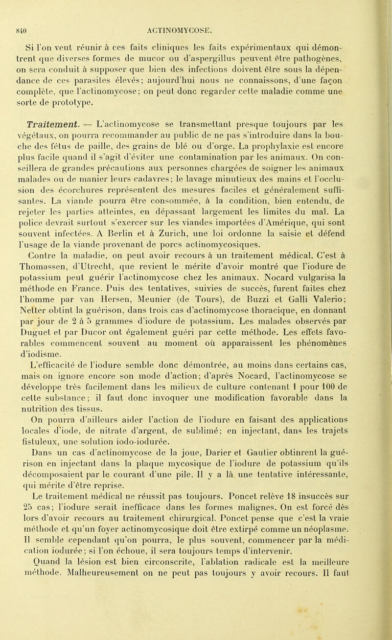 Si l'on veut réunir à ces faits cliniques les faits expérimentaux qui démon- trent que diverses formes de mucor ou d'aspergillus peuvent être pathogènes, on sera conduit à supposer que bien des infections doivent être sous la dépen- dance de ces parasites élevés; aujourd'hui nous ne connaissons, d'une façon complète, que l'actinomycose; on peut donc regarder cette maladie comme une sorte de prototype. Traitement. — L'actinomycose se transmettant presque toujours par les végétaux, on pourra recommander au public de ne pas s'introduire dans la bou- che des fétus de paille, des grains de blé ou d'orge. La prophylaxie est encore plus facile quand il s'agit d'éviter une contamination par les animaux. On con- seillera de grandes précautions aux personnes chargées de soigner les animaux malades ou de manier leurs cadavres; le lavage minutieux des mains et l'occlu- sion des écorchures représentent des mesures faciles et généralement suffi- santes. La viande pourra être consommée, à la condition, bien entendu, de rejeter les parties atteintes, en dépassant largement les limites du mal. La police devrait surtout s'exercer sur les viandes importées d'Amérique, qui sont souvent infectées. A Berlin et à Zurich, une loi ordonne la saisie et défend l'usage de la viande provenant de porcs actinomycosiques. Contre la maladie, on peut avoir recours à un traitement médical. C'est à Thomassen, d'Utrecht, que revient le mérite d'avoir montré que l'iodure de potassium peut guérir l'actinomycose chez les animaux. Nocard vulgarisa la méthode en France. Puis des tentatives, suivies de succès, furent faites chez l'homme par van Hersen, Meunier (de Tours), de Buzzi et Galli Valerio; Netter obtint la guérison, dans trois cas d'actinomycose thoracique, en donnant par jour de 2 à 5 grammes d'iodure de potassium. Les malades observés par Duguet et par Ducor ont également guéri par cette méthode. Les effets favo- rables commencent souvent au moment où apparaissent les phénomènes d'iodisme. L'efficacité de l'iodure semble donc démontrée, au moins dans certains cas, mais on ignore encore son mode d'action; d'après Nocard, l'actinomycose se développe très facilement dans les milieux de culture contenant 1 pour 100 de cette substance ; il faut donc invoquer une modification favorable dans la nutrition des tissus. On pourra d'ailleurs aider l'action de l'iodure en faisant des applications locales d'iode, de nitrate d'argent, de sublimé; en injectant, dans les trajets fistuleux, une solution iodo-iodurée. Dans un cas d'actinomycose de la joue, Darier et Gautier obtinrent la gué- rison en injectant dans la plaque mycosique de l'iodure de potassium qu'ils décomposaient par le courant d'une pile. Il y a là une tentative intéressante, qui mérite d'être reprise. Le traitement médical ne réussit pas toujours. Poncet relève 18 insuccès sur 25 cas ; l'iodure serait inefficace dans les formes malignes. On est forcé dès lors d'avoir recours au traitement chirurgical. Poncet pense que c'est la vraie méthode et qu'un foyer actinomycosique doit être extirpé comme un néoplasme. Il semble cependant qu'on pourra, le plus souvent, commencer par la médi- cation iodurée ; si l'on échoue, il sera toujours temps d'intervenir. Quand la lésion est bien circonscrite, l'ablation radicale est la meilleure méthode. Malheureusement on ne peut pas toujours y avoir recours. Il faut