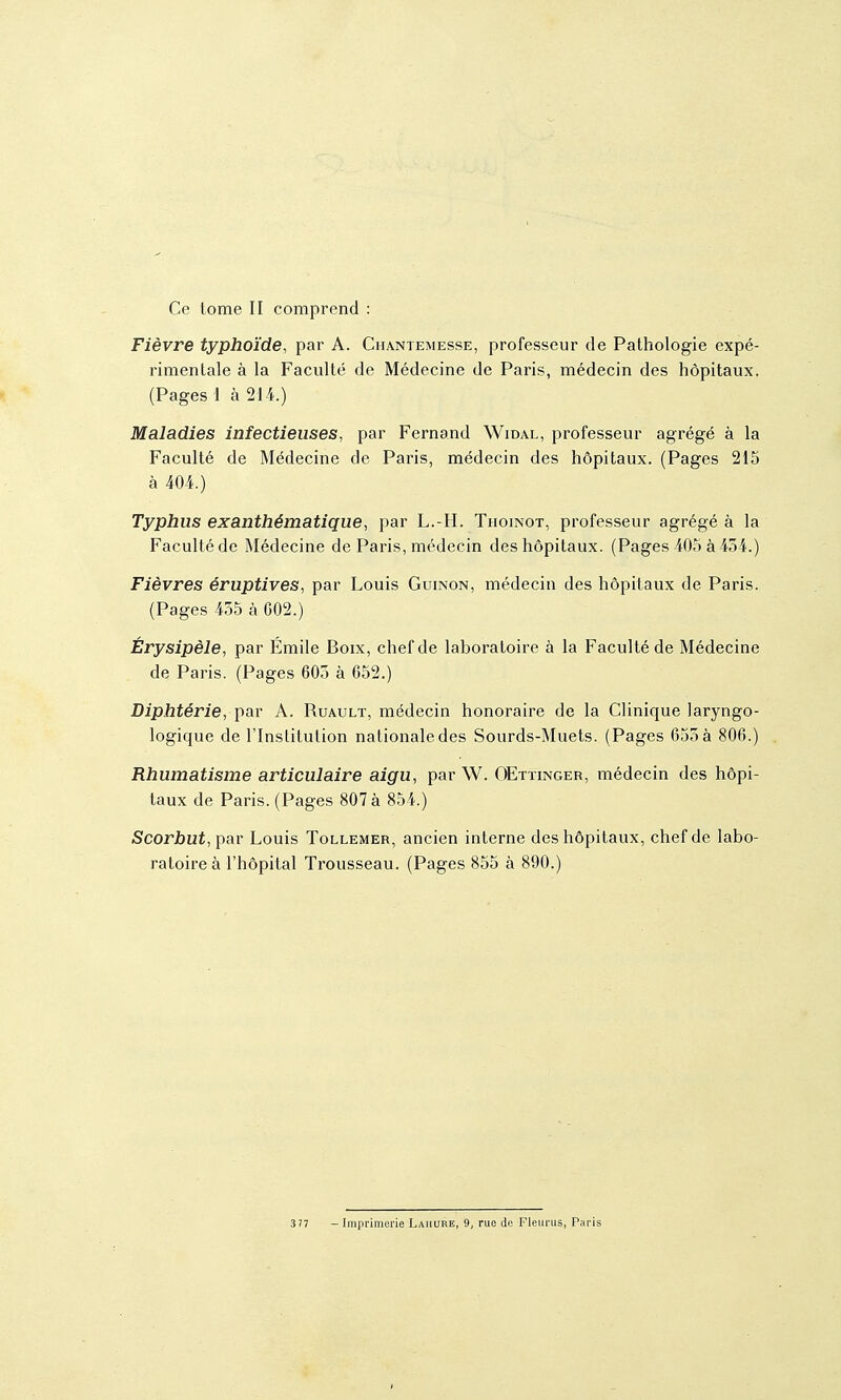 Ce tome II comprend : Fièvre typhoïde, par A. Chantemesse, professeur de Pathologie expé- rimentale à la Faculté de Médecine de Paris, médecin des hôpitaux. (Pages I à 214.) Maladies infectieuses, par Fernand Widal, professeur agrégé à la Faculté de Médecine de Paris, médecin des hôpitaux. (Pages 215 à 404.) Typhus exanthématique, par L.-H. Thoinot, professeur agrégé à la Faculté de Médecine de Paris, médecin des hôpitaux. (Pages 405 à 434.) Fièvres éruptives, par Louis Guinon, médecin des hôpitaux de Paris. (Pages 455 à G02.) Érysipèle, par Emile Boix, chef de laboratoire à la Faculté de Médecine de Paris. (Pages 605 à 652.) Diphtérie, par A. Ruault, médecin honoraire de la Clinique laryngo- logique de l'Institution nationale des Sourds-Muets. (Pages 655 à 806.) Rhumatisme articulaire aigu, par W. OEttinger, médecin des hôpi- taux de Paris. (Pages 807 à 854.) Scorbut, par Louis Tollemer, ancien interne des hôpitaux, chef de labo- ratoire à l'hôpital Trousseau, (Pages 855 à 890.)