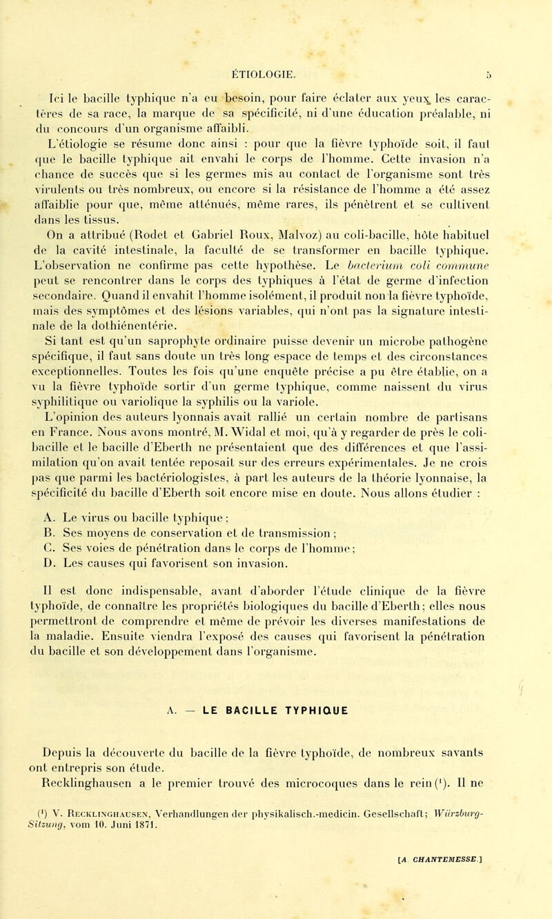 Ici le bacille typhique n'a eu besoin, pour faire éclater aux yeux, les carac- tères de sa race, la marque de sa spécificité, ni d'une éducation préalable, ni du concours d'un organisme affaibli. L'étiologie se résume donc ainsi : pour que la tîèvre typhoïde soit, il faut que le bacille typhique ait envahi le corps de l'homme. Cette invasion n'a chance de succès que si les germes mis au contact de l'organisme sont très virulents ou très nombreux, ou encore si la résistance de l'homme a été assez affaiblie pour que, même atténués, même rares, ils pénètrent et se cultivent dans les tissus. On a attribué (Rodet et Gabriel Roux, Malvoz) au coli-bacille, hôte habituel de la cavité intestinale, la faculté de se transformer en bacille typhique. L'observation ne confirme pas cette hypothèse. Le bacterium coli commune peut se rencontrer dans le corps des typhiques à l'état de germe d'infection secondaire. Quand il envahit l'homme isolément, il produit non la fièvre typhoïde, mais des symptômes et des lésions variables, qui n'ont pas la signature intesti- nale de la dothiénentérie. Si tant est qu'un saprophyte ordinaire puisse devenir un microbe pathogène spécifique, il faut sans doute un très long espace de temps et des circonstances exceptionnelles. Toutes les fois qu'une enquête précise a pu être établie, on a vu la fièvre typhoïde sortir d'un germe typhique, comme naissent du virus syphilitique ou variolique la syphilis ou la variole. L'opinion des auteurs lyonnais avait rallié un certain nombre de partisans en France. Nous avons montré, M. Widal et moi, qu'à y regarder de près le coli- bacille et le bacille d'Eberth ne présentaient que des différences et que l'assi- milation qu'on avait tentée reposait sur des erreurs expérimentales. Je ne crois pas que parmi les bactériologistes, à part les auteurs de la théorie lyonnaise, la spécificité du bacille d'Eberth soit encore mise en doute. Nous allons étudier : A. Le virus ou bacille typhique ; B. Ses moyens de conservation et de transmission ; C. Ses voies de pénétration dans le corps de l'homme; D. Les causes qui favorisent son invasion. Il est donc indispensable, avant d'aborder l'étude clinique de la fièvre typhoïde, de connaître les propriétés biologiques du bacille d'Eberth; elles nous permettront de comprendre et même de prévoir les diverses manifestations de la maladie. Ensuite viendra l'exposé des causes qui favorisent la pénétration du bacille et son développement dans l'organisme. 'I A. — LE BACILLE TYPHIQUE Depuis la découverte du bacille de la fièvre typhoïde, de nombreux savants ont entrepris son étude. Recklinghausen a le premier trouvé des microcoques dans le rein('). Il ne (') V. Recklinghausen, Verhandlungen der physikalisch.-medicin. Gesellschaft; Wiirzburg- Silzung, vom 10. Juni 1871.