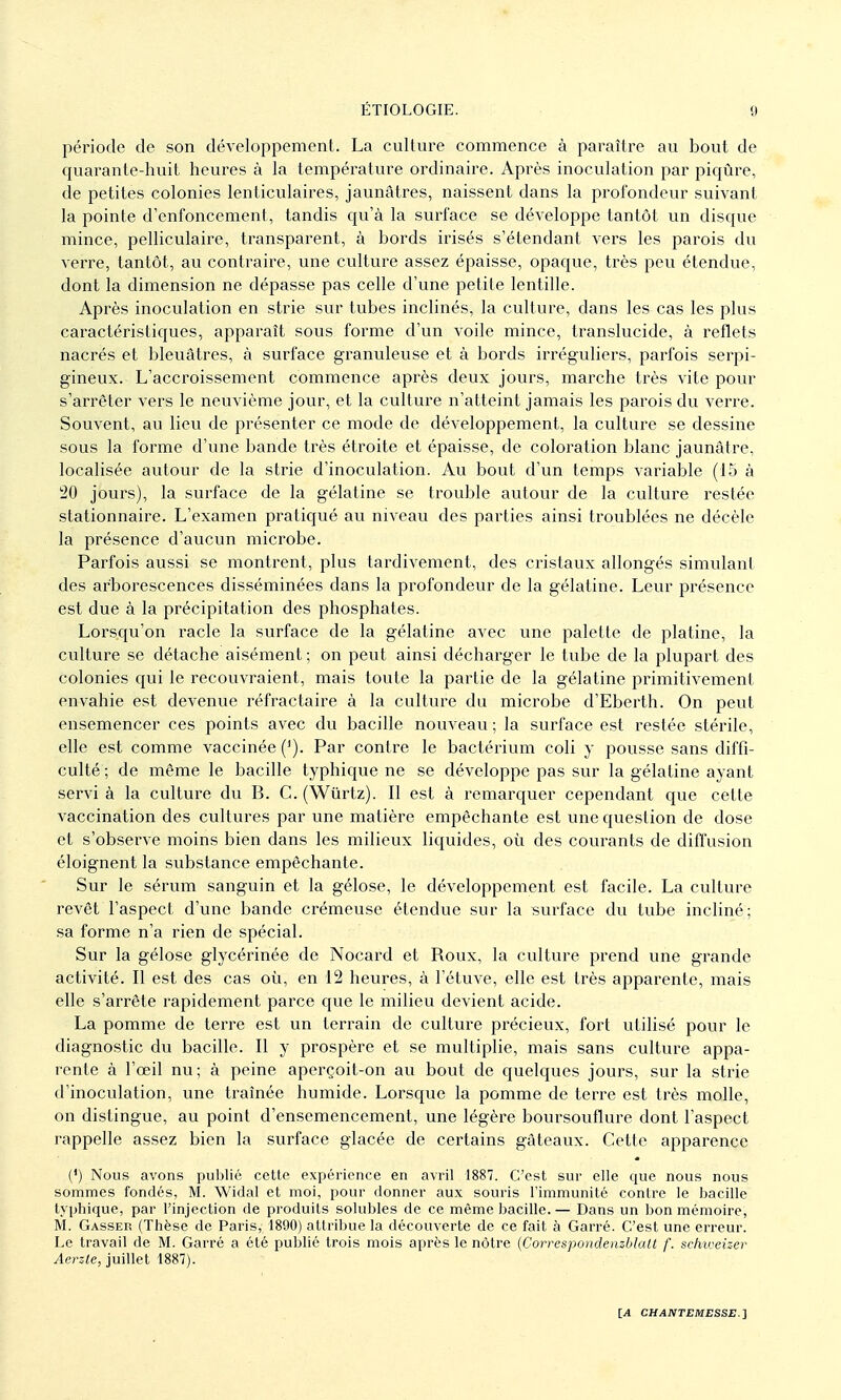 période de son développement. La culture commence à paraître au bout de quarante-huit heures à la température ordinaire. Après inoculation par piqûre, de petites colonies lenticulaires, jaunâtres, naissent dans la profondeur suivant la pointe d'enfoncement, tandis c|u'à la surface se développe tantôt un disque mince, pelliculaire, transparent, à bords irisés s'étendant vers les parois du verre, tantôt, au contraire, une culture assez épaisse, opaque, très peu étendue, dont la dimension ne dépasse pas celle d'une petite lentille. Après inoculation en strie sur tubes inclinés, la culture, dans les cas les plus caractéristiques, apparaît sous forme d'un voile mince, translucide, à reflets nacrés et bleuâtres, à surface granuleuse et à bords irréguliers, parfois serpi- gineux. L'accroissement commence après deux jours, marche très vite pour s'arrêter vers le neuvième jour, et la culture n'atteint jamais les parois du verre. Souvent, au lieu de présenter ce mode de développement, la culture se dessine sous la forme d'une bande très étroite et épaisse, de coloration blanc jaunâtre, localisée autour de la strie d'inoculation. Au bout d'un temps variable (15 à '20 jours), la surface de la gélatine se trouble autour de la culture restée stationnaire. L'examen pratiqué au niveau des parties ainsi troublées ne décèle la présence d'aucun microbe. Parfois aussi se montrent, plus tardivement, des cristaux allongés simulant des arborescences disséminées dans la profondeur de la gélatine. Leur présence est due à la précipitation des phosphates. Lorsqu'on racle la surface de la gélatine avec une palette de platine, la culture se détache aisément; on peut ainsi décharger le tube de la plupart des colonies qui le recouvraient, mais toute la partie de la gélatine primitivement envahie est devenue réfractaire à la culture du microbe d'Eberth. On peut ensemencer ces points avec du bacille nouveau ; la surface est restée stérile, elle est comme vaccinée ('). Par contre le bactérium coli y pousse sans diffi- culté ; de même le bacille typhique ne se développe pas sur la gélatine ayant servi à la culture du B. C. (Wiirtz). Il est à remarquer cependant que cette vaccination des cultures par une matière empêchante est une question de dose et s'observe moins bien dans les milieux liquides, où des courants de diffusion éloignent la substance empêchante. Sur le sérum sanguin et la gélose, le développement est facile. La culture revêt l'aspect d'une bande crémeuse étendue sur la surface du tube incliné; sa forme n'a rien de spécial. Sur la gélose glycérinée de Nocard et Roux, la culture prend une grande activité. Il est des cas où, en 12 heures, à l'étuve, elle est très apparente, mais elle s'arrête rapidement parce que le milieu devient acide. La pomme de terre est un terrain de culture précieux, fort utilisé pour le diagnostic du bacille. Il y prospère et se multiplie, mais sans culture appa- rente à l'œil nu; à peine aperçoit-on au bout de quelques jours, sur la strie d'inoculation, une traînée humide. Lorsque la pomme de terre est très molle, on distingue, au point d'ensemencement, une légère boursouflure dont l'aspect rappelle assez bien la surface glacée de certains gâteaux. Cette apparence (') Nous avons publié cette expérience en avril 1887. C'est sur elle que nous nous sommes fondés, M. Widal et moi, pour donner aux souris lïmmunité contre le bacille typhique, par l'injection de produits solubles de ce même bacille. — Dans un bon mémoire, M. Casser (Thèse de Paris, 1890) attribue la découverte de ce fait à Carré. C'est une erreur. Le travail de M. Carré a été publié trois mois après le nôtre (Correspondenzblalt f. sclm:eizer Aerz-te, juillet 1887).