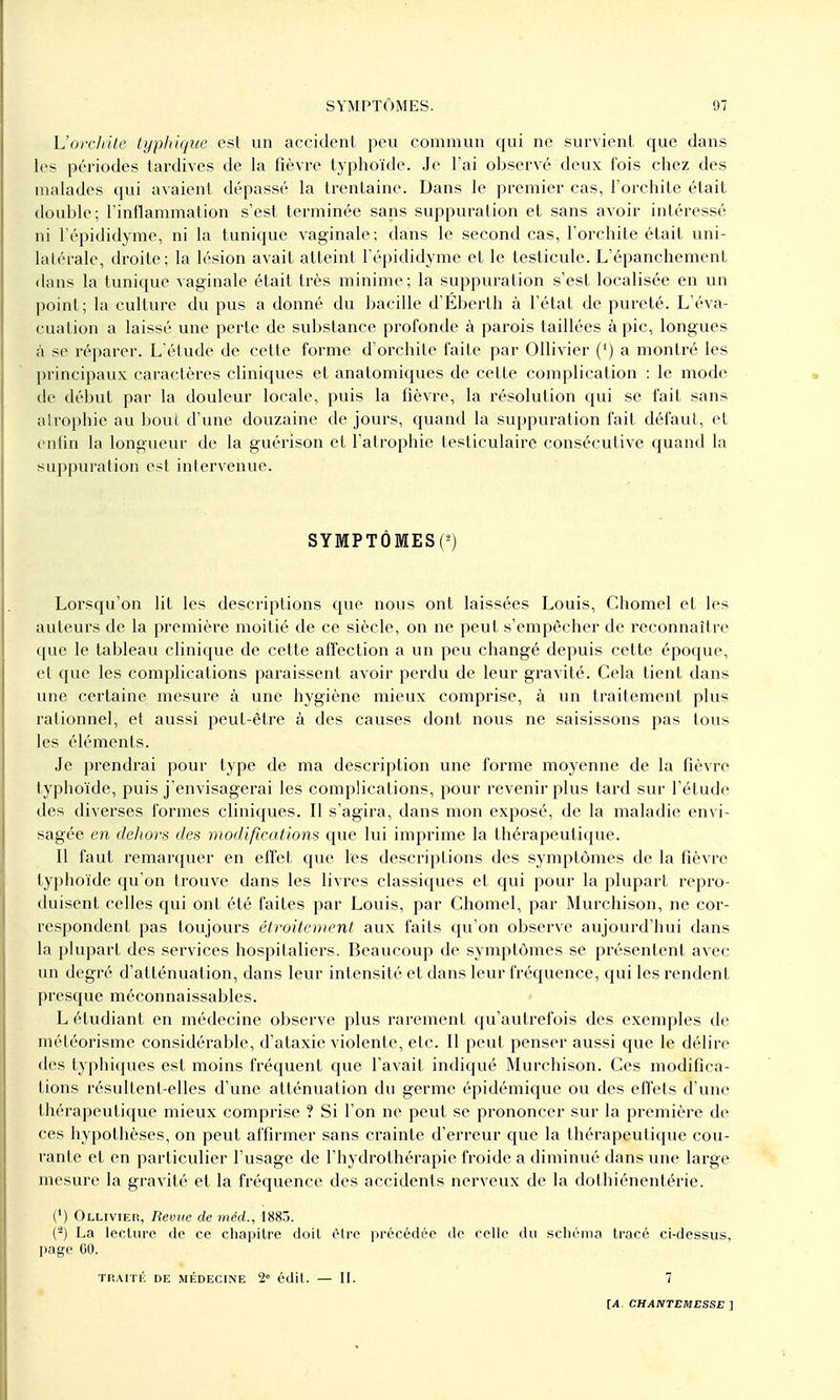 L'orclute typhique est un accident peu commun qui ne survient que dans les périodes tardives de la fièvre typhoïde. Je l'ai observé deux fois chez des malades qui avaient dépassé la trentaine. Dans le premier cas, l'orchite était double; l'inflammation s'est terminée sans suppuration et sans avoir intéressé ni l'épididyme, ni la tunique vaginale; dans le second cas, l'orchite était uni- latérale, droite; la lésion avait atteint l'épididyme et le testicule. L'épanchement dans la tunique vaginale était très minime; la suppuration s'est localisée en un point; la culture du pus a donné du bacille d'Éberth à l'état de pureté. L'éva- cuation a laissé une perte de substance profonde à parois taillées à pic, longues à se réparer. L'étude de cette forme d'orchite faite par Ollivier (') a montré les principaux caractères cliniques et anatomiques de cette complication : le mode de début par la douleur locale, puis la fièvre, la résolution qui se fait sans atrophie au bout d'une douzaine de jours, quand la suppuration fait défaut, et enfin la longueur de la guérison et l'atrophie testiculaire consécutive quand la suppuration est intervenue. SYMPTÔMES^ Lorsqu'on lit les descriptions que nous ont laissées Louis, Chomel et les auteurs de la première moitié de ce siècle, on ne peut s'empêcher de reconnaître que le tableau clinique de cette affection a un peu changé depuis cette époque, et que les complications paraissent avoir perdu de leur gravité. Cela tient dans une certaine mesure à une hygiène mieux comprise, à un traitement plus rationnel, et aussi peut-être à des causes dont nous ne saisissons pas tous les éléments. Je prendrai pour type de ma description une forme moyenne de la fièvre typhoïde, puis j'envisagerai les complications, pour revenir plus tard sur l'étude des diverses formes cliniques. Il s'agira, dans mon exposé, de la maladie envi- sagée en dehors des modifications que lui imprime la thérapeutique. Il faut remarquer en effet que les descriptions des symptômes de la fièvre typhoïde qu'on trouve dans les livres classiques et qui pour la plupart repro- duisent celles qui ont été faites par Louis, par Chomel, par Murchison, ne cor- respondent pas toujours étroitement aux faits qu'on observe aujourd'hui dans la plupart des services hospitaliers. Beaucoup de symptômes se présentent avec un degré d'atténuation, dans leur intensité et dans leur fréquence, qui les rendent presque méconnaissables. L étudiant en médecine observe plus rarement qu'autrefois des exemples de météorisme considérable, d'ataxie violente, etc. Il peut penser aussi que le délire des typhiques est moins fréquent que l'avait indiqué Murchison. Ces modifica- tions résultent-elles d'une atténuation du germe épidémique ou des effets d'une thérapeutique mieux comprise ? Si l'on ne peut se prononcer sur la première de ces hypothèses, on peut affirmer sans crainte d'erreur que la thérapeutique cou- rante et en particulier l'usage de l'hydrothérapie froide a diminué dans une large mesure la gravité et la fréquence des accidents nerveux de la dothiénentérie. (') Ollivieb, Revue de mcd., 188.1. (-) La Iccliire de ce chapitre doit èire précédée de celle du scliéma tracé ci-dessus, page GO. TliAITli DE MÉDECINE 2 édlt. — II. 7