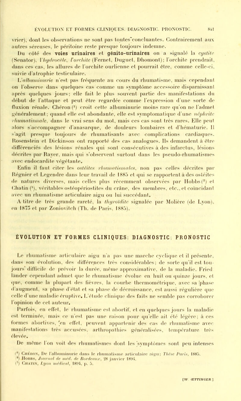 vrierj, dont les observations ne sont pas toutesconcIiiantes. Contrairement aux autres séreuses, le péritoine reste presque toujours indemne. Du côté des voies urinaires et génito-urinaires on a signalé la cystite (Senatorj, Mnjdrucèle, l'orrhitc [Vcvncl, Duguct, Diiomont); l'orchite prendrait, dans ces cas, les allures de l'orchite ourlienne et pourrait être, comme celle-ci, suivie d atropliie tesliculaire. L'olbuminune n'est pas fréquente au cours du rhumatisme, mais cependant on l'observe dans quelques cas comme un symptôme accessoire disparaissant après quelques jours: elle fait le plus souvent partie des manifestations du début de l atlaque et peut être regardée comme l expression d'une sorte de fluxion rénale. Chéron (') croit cette albuminurie moins rare qu'on ne l'admet généralement; quand elle est abondante, elle est symptomatique d'une népln-itc rhumotmnale, dans le vrai sens du mol. mais ces cas sont très rares. Elle peu! alors saccompagner d'anasarque, de douleurs lombaires et d'hématurie. 11 s'agit pres(pie toujours de rhumatisants avec complications cardiaques. Ilosenstein et iJickinson ont rapporté des cas analogues. Ils demandent à ètn^ différenciés (h's lésions lénales qui sont consécutives à des infarctus, lésions décrites par Rayer, mais cpii s'observent surtout dans les pseudo-rhumatismes avec endocardite végétante. Enfin il faut citer les ostéites rlnimatismales. non pas celles décrites par Mégnier et Legendre dans leur travail de 188.'» et cpii se rapportent à des ostéites de natures divciscs, mais celles plus récemment observées par IIobbs(*) et ( lhatiii (■'), véritables ostéopériostites du crâne, des incmlircs, etc., et coïncidant avec un rhumatisme articulaire aigu ou lui succédant. A titre de très grande rareté. la fln/roïrliti' signalée par Molière (de Lyon), en 1877) et par Zoniovitch (Th. de Pari-. IXX.'.). ÉVOLUTION ET FORMES CLINIQUES: DIAGNOSTIC; PRONOSTIC Le rhumatisme articulaire aigu n'a |)as une marche cycli([ue et il présente, dans son évolution, des diH'(''rences très considérables; de sorte rpi'il est tou- jours'difficile de |)ré\()ii- la diiiée, luèiiie approximative, de la maladie. Fried li'mder cependant admet (pie le rliumatisnK- évolue en huit ou (piin/.e jours, et que, comme la plupart des fièvres, la courbe thermométri(pu', avec sa 'phase d'augmenl, sa phase d ('-Int et sa phase de décroissance, est aussi régulière que celle d'une maladie éi u|)t i\ (', L'él ude clinicpie des faits ne seml)le pas corroborer l'opinion de cet auteur-. Parfois, en ell'et, le rhumatisme es! aliorlif, et en (pieNpies jours la maladie (ist terminée, mais ce n'est pas une raison pour ({u'elle ait été légère; à ces formes abortives, 'en elfel, peuvent appartenir des cas de rhumatisme avec manifestation^ très accusées, art ln ()|ialliies généralisées, lempéraliu-e très élevée. De même Ion \()il des rliiimalismes doid les svmplônies sont peu intenses l') CllKliON, I)c r.'ilbiiiiii ic (Ijiiis II' iliiiiii.ilisiiic ;irticul;iirc Thèse Paris. 188:). Ilonns, JovriKil de. mrd. de Burdcdu.r. '28 j.iiiN icr IX'.li. (■■) CifATi.N, l.yiiH médical, 18!>i. p. .i.