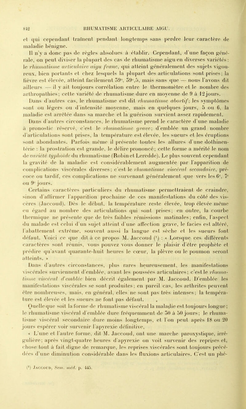 et qui cependanl Lraîncnt pendant longtemps sans perdre leur caractère de maladie bénigne. Il n'y a donc pas de règles absolues à établir. Cependant, d'une façon géné- rale, on peut diviser la plupart des cas de rhumatisme aigu en diverses variétés : le rhumatisme articulaire aigu franc^ qui atteint généralement des sujets vigou- reux, bien portants et chez lesquels la plupart des articulations sont prises; la lièvre est élevée, atteint facilement 30, oy,5, mais sans que — nous l'avons dit ailleurs — il y ait toujours corrélation entre le thermomètre et le nombre des arthropathies ; cette variété de rhumatisme dure en moyenne de 9 à 12 jours. Dans d'autres cas, le rhumatisme est dit r}iumatis))ie abortif; les symptômes sont ou légers ou d'intensité moyenne, mais en quelques jours, 5 ou C, la jualadie est arrêtée dans sa marche et la guérison survient assez rapidement. Dans d'autres circonstances, le rhumatisme prend le caractère d'une maladie à j)ronostic réservé, c'est le rhumatisme grave; d'emblée un grand nombre «l articulations sont prises, la température est élevée, les sueurs et les éruj)tions sont abondantes. Parfois même il présente toutes les allures d'une dothinen- lérie : la prostration est grande, le délire prononcé; cette forme a mérité le nom ûcvariété typhoïde du rhumatisme (Robinet Leredde). Le plus souvent cependant la gravité de la maladie est considérablement augmentée par l'apparition de complications viscérales diverses; c'est le î7(»mrt/<.sme viscéral secondaire, pré- coce ou tardif, ces complications ne survenant généralement que vers les 6', 7*^ ou 9'- jours. Certains caractères particuliers du rhumatisme |)ormetlraient de craindre, sinon d'affirmer l'apparilion prochaine de ces manifestations du côté des vis- cères (Jaccoud). Dès le début, la température reste élevée, trop élevée même eu égard au nombre des articulations (|ui sont prises; en outre, la courbe thermique ne présente que de très faibles rémissions matinales; enfin, l'aspect du malade est celui d'un sujet atteint d'une affection grave, le faciès est altéré, 1 abattement cxlième, souvent aussi la langue est sèche et les sueurs font défaut. Voici ce que dit à ce propos M. Jaccoud (') : « Lorsque ces dilférents caractères sont réunis, vous pouvez vous donner le plaisir d'être prophète et préchre (pi'avanl quaranle-liiiil heures le cœur, la plèvre ou le poumon seront atteints. » Dans d'autres circonstances, plus rares heureusement, les manifestations viscérales surviennent d'enddée, avant les poussées articulaires; c'est le 'rhuma- tisme viscéral d'emblée bien décrit également par M. .laccoud. D'emidéc les manifestations viscérales se sont produites; en pareil cas, les arthrites peuvent être nombreiises, mais, en général, elles ne sont pas très intenses; la tempéra- ture est élevée et les sueurs ne font pas défaut. Oucllc (|uc soit la Idi iiic lie i lniiiiatisme viscéral la maladie est toujours longue; le rhumatisme viscéral d emblée dure fréquemment de 50 à 50 jours; le rhuma- tisme viscéral secondaire dure moins longtemps, et l'on peut api'ès 18 ou '20 jours espérer voir survenir l'apyrexie définitive, « L'une et l'autre forme, dit M. Jaccoud, ont une marche paroxystique, irré- gulière; après vingt-quatre heures d apyrexie on voit survenir des reprises et, chose tout à fait digne de remarque, les reprises viscérales sont toujours précé- dées d'une diminution considérable dans les fluxions articulaires. C'est un phé- (') JaccouDj Sein, iiiéd. \). 445.