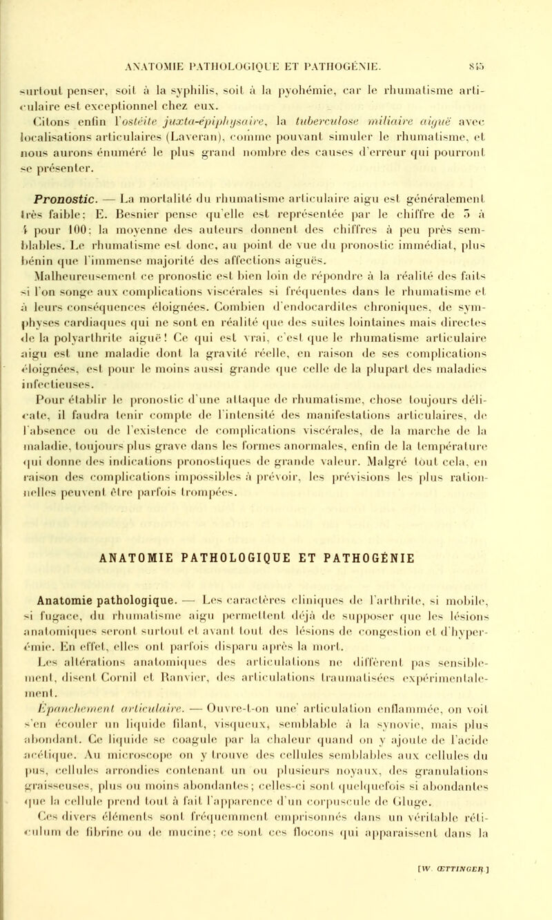 surtout penser, soit î\ la syphilis, soit à la pyohémie, car le rhunialisme arti- culaire est exceptionnel chez eux. Citons enfin l'ostéite juxta-épiphysaire, la tuberculose miliaire aiguë avec localisations articulaires (Laveran), coninie pouvant simuler le rhumatisme, et nous aurons énuméré le plus grand nombre des causes d'erreur qui pourront <e présenter. Pronostic. — La mortalité du rhumatisme ai ticulaire aigu est généralement Irès faible: E. Besnier pense quelle est représentée par le chiffre de 5 à t pour 100: la moyenne des auteurs donnent des chiffres à peu près seni- Itlables. Le rhumatisme est donc, au point de vue du pronostic immédiat, plus bénin (pie l'immense majorité des affections aiguës. MalheureiiscMncnt ce pronostic est bien loin de répondre à la réalité des faits si l'on songe aux complications viscérales si fréquentes dans le rhumatisme et ^l leurs conséquences éloignées. Combien d'endocardites chroni(|ues. de sym- physes cardiaques qui ne sont en réalité <pu' des suites lointaines mais directes <le la polyarthrite aiguë! Ce qui est vrai, c'est que le rhumatisme articulaire :iigu est une maladie dont la gravité réelle, en raison de ses complications éloignées, est |)our le moins aussi grande que celle de la plupart des maladies infectieuses. Pour étal)lir le pronostic d'une attaque de rhumatisme, chose toujours déli- «•ale, il faudra tenir compte; de l'intensité des manifestations articulaires, de l'absence ou de l'existence de complications viscérales, de la marche de la maladie. loTijours plus grave dans les formes anormales, enfin de la température 4|iii donne des indications pronosticjues de grande valeur. Malgré tout cela, en raison des complications impossibles à prévoir, les prévisions les plus ration- nelles peuveni rire parfois trompées. ANATOMIE PATHOLOGIQUE ET PATHOGÉNIE Anatomie pathologique. — Les caractères ciiniipies de rarlin ile, si mobile, si fugace, du rhumatisme aigu permettent déjà de supposer que les lésions îinatomi(pies seront surtout et avant lout des lésions de congestion et d'hvper- 4'mie. En effet, elles ont parfois dis[)aru après la mort. Les altérations analomi([ues des ailiculations ne diffèrent pas sensible- ment, disent Coriiil et Ranvier, des articulations traumatisées expérimentale- nienl. ÉpanrlienienI ariirulaire. — Ouvre-t-on une articulation entlammée, on voit s'en écouler un licpiide filant, visqueux, semblable à la synovie, mais j)lus ^ibon^lant. Ce li(piide se coagule par la chaleur quand on y ajoute de l'acide iicéti(pie. i\u microscope on y trouve des cellides semblables aux cellules du pus, <;ellules arrondies contenant un ou plusieurs noyaux, des granulations graisseuses, plus ou moins abondantes; celles-ci sont quelquefois si abondantes que la cellule prend tout à fait l'apparence d'un corpuscule de Gluge. Ces divers éléments sont fréipaemment emprisonnés dans un véritable réti- <;ulum de fibrine ou de mucine; ce sont ces flocons qui apparaissent dans la