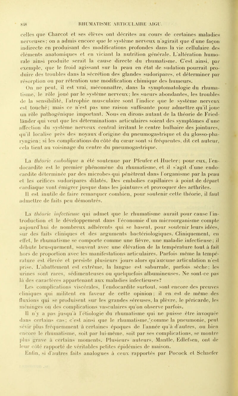 celles que Charcot et ses élèves onl décrites au cours de certaines maladies nerveuses; on a admis encore <(ue le système nerveux n'agirait que d'une façon indirecte en produisant des modifications profondes dans la vie cellulaire des éléments analomiques et en viciant la nutrition générale. L'altération humo- rale ainsi produite serait la cause directe du rhumatisme. C'est ainsi, ])i\v exemple, que le froid agissant sur la peau en état de sudation pourrait pro- duire des troubles dans la sécrétion des glandes sudoripares, cl déterminer pai- résoi'ption ou par rétention une modification chimic|ue des humeurs. On ne peut, il est vrai, méconnaître, dans la symploinalologie du rhuma- tisme, le rôle joué par le système nerveux; les sueurs abondantes, les troubles de la sensibilité, l'alrophie musculaire sont l'indice tpie 1(> système nerveux est touché; mais ce n'est pas une raison suflisante |)our adnu'ttre qu'il joini un rôle pathogénique inq)orlanl. Nous en dirons autant de la théorie de Fried- liinder (jui veut que les déterminations arliculaires soient des symptômes d'une alfeclion «lu système nerveux central irritant le centre !)ulbaire des jointuics, tpi il localise près des noyaux d'origine du pneumogastri(pu' et du glosso-]>lia- ryugien; si les complications du côté <lu cœur sont si fiéqiicnles, dit cet auteur, cela lient au voisinage du centre du piMnimogasIriipic. La théorie cmbolique a été soutenue par Pfeufer et liucler; pour eux, l'en- docardite est le premier phénomène du rhumatisme, et il s'agit d'une endo- < ardile déterminée par des microbes (pii pénètrent dans l'organisme par la |)eau et les orilices sudoripares dilatés. Des embolies capillaires à point de départ «•ardiaque vont émigrer jus(|ue dans les jointures et provoquer des arthrites. 11 est inutile de faire remarquer combien, pour >outenii- celle théorie, il faut admettre de faits peu démoMlri's. La tfiéorie infectieuse <jui admet cpie le rhumatisme aurait pour cause l in- Iroduclion el le développement dans l'économie d'un microorganisme comj>t(^ aujourd'hui de nombreux adhérents (jui se basent, pour soutenir leurs idées, sur des faits cliniques el des arguments bactériologi((ues. Cliniciuemenl, en elVet, le rhumatisme se comporte connue une lièvre, une maia<lie inhu-tieuse; il débute brusquement, souvent avec une élévation de la température tout à fait hors de pro[>orlion avec les manifestations articulaires. Parfois même la tempé- rature est élevée el persiste plusieurs jours alors quaU('une articulation n'est prise. L'aballemenl est extrême, la langue est saburrah', |)arfois sèche: les urines sont rares, sédimenteuses ou (juehpu'fois albuniineuses. Ne sonl-ce pas là des caractères appartenant aux maladies infectieuses? Les complications viscérales, l'endocardite surtout, sont encore des preuves c|iniqu(>s ipii militent en faveur de celle opinion: il en est de même des tkixions qui se produisent sur les grandes séreuses, la plèvre, le péricarde, les méninges ou des complications vasculaires (ju'on observe parfois. H n'y a pas jus(|u'à l'éliologie du rhumatisme i\m ne |)uisse èli-e invo(pié(^ dans certains cas; c'est ainsi (jue le rhumatisme,'comme la pneumonie, |)eut sévir |)lus frécpiemment à certaines époques île Tannée ([u à d autres, ou bien encore le rhumatisme, soit par lui-même, soil par ses conq)licalions, se montriï j)lus grave à certains moments. Plusieurs auteuis, Mantle, Ediefsen, ont de leur côté rapporté de vérilai^lrs pelile< (•pidcMnies de maison. Enfin, si d'autres faits analogues à ceux raj)porlés par Pocock et Scliaefer
