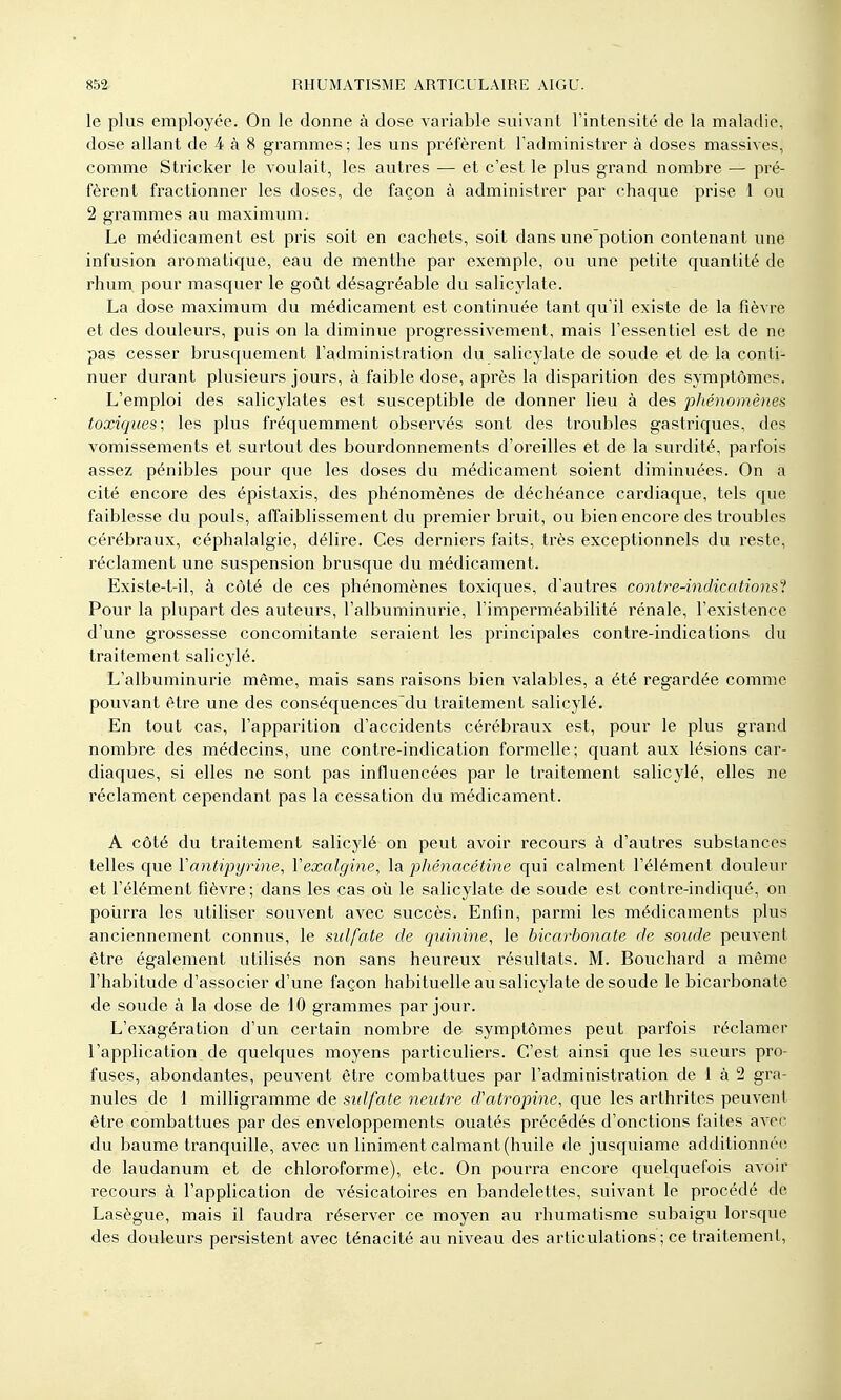 le plus employée. On le donne à dose variable suivant l'intensité de la maladie, dose allant de 4 à 8 grammes ; les uns préfèrent l'administrer à doses massives, comme Stricker le voulait, les autres — et c'est le plus grand nombre — pré- fèrent fractionner les doses, de façon à administrer par chaque prise 1 ou 2 grammes au maximum; Le médicament est pris soit en cachets, soit dans une'potion contenant une infusion aromatique, eau de menthe par exemple, ou une petite quantité de rhum, pour masquer le goût désagréable du salicylate. La dose maximum du médicament est continuée tant qu'il existe de la fièvre et des douleurs, puis on la diminue progressivement, mais l'essentiel est de ne pas cesser brusquement l'administration du salicylate de soude et de la conti- nuer durant plusieurs jours, à faible dose, après la disparition des symptômes. L'emploi des salicylates est susceptible de donner lieu à des phénomènes toxiques; les plus fréquemment obsei'vés sont des troubles gastriques, des vomissements et surtout des bourdonnements d'oreilles et de la surdité, parfois assez pénibles pour que les doses du médicament soient diminviées. On a cité encore des épistaxis, des phénomènes de déchéance cardiaque, tels que faiblesse du pouls, affaiblissement du premier bruit, ou bien encore des troubles cérébraux, céphalalgie, délire. Ces derniers faits, très exceptionnels du reste, réclament une suspension brusque du médicament. Existe-t-il, à côté de ces phénomènes toxiques, d'autres contre-indications'^. Pour la plupart des auteurs, l'albuminurie, l'imperméabilité rénale, l'existence d'une grossesse concomitante seraient les principales contre-indications du traitement salicylé. L'albuminurie même, mais sans raisons bien valables, a été regardée comme pouvant être une des conséquences'du traitement salicylé. En tout cas, l'apparition d'accidents cérébraux est, pour le plus grand nombre des médecins, une contre-indication formelle; quant aux lésions car- diaques, si elles ne sont pas influencées par le traitement salicylé, elles ne réclament cependant pas la cessation du médicament. A côté du traitement salicylé on peut avoir recours à d'autres substances telles que Vantipyrine, Vexalgine, la. phénacétine qui calment l'élément douleur et l'élément fièvre; dans les cas où le salicylate de soude est contre-indiqué, on poiirra les utiliser souvent avec succès. Enfin, parmi les médicaments plus anciennement connus, le sulfate de quinine, le bicarbonate de soude peuvent être également utilisés non sans heureux résultats. M. Bouchard a même l'habitude d'associer d'une façon habituelle au salicylate de soude le bicarbonate de soude à la dose de 10 grammes par jour. L'exagération d'un certain nombre de symptômes peut parfois réclamer l'application de quelques moyens particuliers. C'est ainsi que les sueurs pro- fuses, abondantes, peuvent être combattues par l'administration de 1 à 2 gra- nules de 1 milligramme de sulfate neutre d'atropine, que les arthrites peuvent être combattues par des enveloppements ouatés précédés d'onctions faites avec du baume tranquille, avec un Uniment calmant (huile de jusquiame additionnée de laudanum et de chloroforme), etc. On pourra encore quelquefois avoir recours à l'application de vésicatoires en bandelettes, suivant le procédé de Lasègue, mais il faudra réserver ce moyen au rhumatisme subaigu lorsque des douleurs persistent avec ténacité au niveau des articulations ; ce traitement.