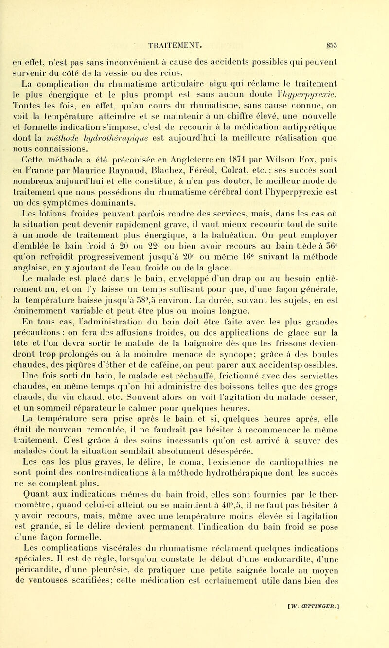 en effet, n'est pas sans inconvénient a cause des accidents possibles qui peuvent survenir du côté de la vessie ou des reins. La complication du rhumatisme articulaire aigu qui réclame le traitement le plus énergique et le plus prompt est sans aucun doute Vhyperpyrexie. Toutes les fois, en effet, qu'au cours du rhumatisme, sans cause connue, on voit la température atteindre et se maintenir à un chiffre élevé, une nouvelle et formelle indication s'impose, c'est de recourir à la médication antipyrétique dont la méthode hydrothérajiique est aujourd'hui la meilleure réalisation que nous connaissions. Cette méthode a été préconisée en Angleterre en 1871 par Wilson Fox, puis en France par Maurice Raynaud, Blachez, Féréol, Colrat, etc.; ses succès sont nombreux aujourd'hui et elle constitue, à n'en pas douter, le meilleur mode de traitement que nous possédions du rhumatisme cérébral dont l'hyperpyrexie est un des symptômes dominants. Les lotions froides peuvent parfois rendre des services, mais, dans les cas où la situation peut devenir rapidement grave, il vaut mieux recourir tout de suite à un mode de traitement plus énergique, à la balnéation. On peut employer d'emblée le bain froid à 20 ou 22° ou bien avoir recours au bain tiède à 56 qu'on refroidit progressivement jusqu'à 20 ou même 16° suivant la méthode anglaise, en y ajoutant de l'eau froide ou de la glace. Le malade est placé dans le bain, enveloppé d'un drap ou au besoin entiè- rement nu, et on l'y laisse un temps suffisant pour que, d'une façon générale, la température baisse jusqu'à 58°,5 environ. La durée, suivant les sujets, en est éminemment variable et peut être plus ou moins longue. En tous cas, l'administration du bain doit être faite avec les plus grandes précautions : on fera des affusions froides, ou des applications de glace sur la tète et l'on devra sortir le malade de la baignoire dès que les frissons devien- dront trop prolongés ou à la moindre menace de syncope ; grâce à des boules chaudes, des piqûres d'éther et de caféine, on peut parer aux accidentsp ossibles. Une fois sorti du bain, le malade est réchauffé, frictionné avec des serviettes chaudes, en même temps qu'on lui administre des boissons telles que des grogs chauds, du vin chaud, etc. Souvent alors on voit l'agitation du malade cesser, et un sommeil réparateur le calmer pour quelques heures. La température sera prise après le bain, et si, quelques heures après, elle était de nouveau remontée, il ne faudrait pas hésiter à recommencer le même traitement. C'est grâce à des soins incessants qu'on est arrivé à sauver des malades dont la situation semblait absolument désespérée. Les cas les plus graves, le délire, le coma, l'existence de cardiopathies ne sont point des contre-indications à la méthode hydrothérapique dont les succès ne se comptent plus. Quant aux indications mêmes du bain froid, elles sont fournies par le ther- momètre; quand celui-ci atteint ou se maintient à 40^5, il ne faut pas hésiter à y avoir recours, mais, même avec une température moins élevée si l'agitation est grande, si le délire devient permanent, l'indication du bain froid se pose d'une façon formelle. Les complications viscérales du rhumatisme réclament quelques indications spéciales. Il est de règle, lorsqu'on constate le début d'une endocardite, d'une péricardite, d'une pleurésie, de pratiquer une petite saignée locale au moyen de ventouses scarifiées; cette médication est certainement utile dans bien des [W. (ETTINGER.}