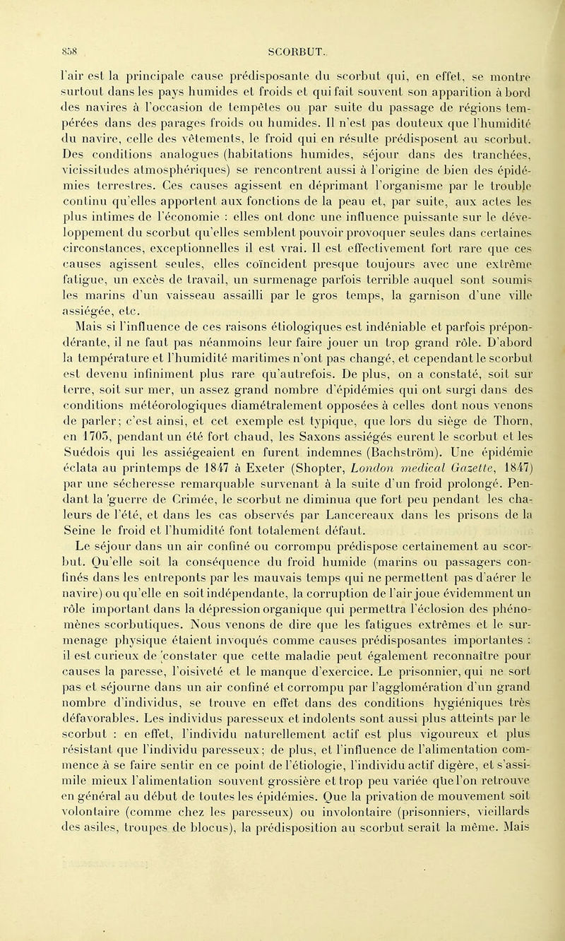Fair est la principale cause prédisposante du scorbut qui, en effet, se montre surtout dans les pays humides et froids et qui fait souvent son apparition abord des navires à l'occasion de tempêtes ou par suite du passage de régions tem- pérées dans des parages froids ou humides. Il n'est pas douteux que l'humidité du navire, celle des vêtements, le froid qui en résulte prédisposent au scorbut. Des conditions analogues (habitations humides, séjour dans des tranchées, vicissitudes atmosphériques) se rencontrent aussi à l'origine de bien des épidé- mies terrestres. Ces causes agissent en déprimant l'organisme par le trouble continu qu'elles apportent aux fonctions de la peau et, par suite, aux actes les plus intimes de l'économie : elles ont donc une influence puissante sur le déve- loppement du scorbut qu'elles semblent pouvoir provoquer seules dans certaines circonstances, exceptionnelles il est vrai. Il est effectivement fort rare que ces causes agissent seules, elles coïncident presque toujours avec vme extrême fatigue, un excès de travail, un surmenage parfois terrible auquel sont soumis les marins d'un vaisseau assailli par le gros temps, la garnison d'une ville assiégée, etc. Mais si l'influence de ces raisons écologiques est indéniable et parfois prépon- dérante, il ne faut pas néanmoins leur faire jouer un trop grand rôle. D'abord la température et l'humidité maritimes n'ont pas changé, et cependant le scorbut est devenu infiniment plus rare qu'autrefois. De plus, on a constaté, soit sur terre, soit sur mer, un assez grand nombre d'épidémies qui ont surgi dans des conditions météorologiques diamétralement opposées à celles dont nous venons de parler; c'est ainsi, et cet exemple est typique, que lors du siège de Thorn, en 1703, pendant un été fort chaud, les Saxons assiégés eurent le scorbut et les Suédois qui les assiégeaient en furent indemnes (Bachstrôm). Une épidémie éclata au printemps de 1847 à Exeter (Shopter, London médical Gazette, 1847) par une sécheresse remarquable survenant à la suite d'un froid prolongé. Pen- dant la 'guerre de Crimée, le scorbut ne diminua que fort peu pendant les cha- leurs de l'été, et dans les cas obsei'vés par Lancereaux dans les prisons de la Seine le froid et l'humidité font totalement défaut. Le séjour dans un air confiné ou corrompu prédispose certainement au scor- but. Qu'elle soit la conséquence du froid humide (marins ou passagers con- finés dans les entreponts par les mauvais temps qui ne permettent pas d'aérer le navire) ou qu'elle en soit indépendante, la corruption de l'air joue évidemment un rôle important dans la déjpression organique qui permettra l'éclosion des phéno- mènes scorbutiques. Nous venons de dire que les fatigues extrêmes et le sur- menage physique étaient invoqués comme causes prédisposantes importantes : il est curieux de [constater que cette maladie peut également reconnaître pour causes la paresse, l'oisiveté et le manque d'exercice. Le prisonnier, qui ne soiH pas et séjourne dans un air confiné et corrompu par l'aggloméi'ation d'un grand nombre d'individus, se trouve en effet dans des conditions hygiéniques très défavorables. Les individus paresseux et indolents sont aussi plus atteints par le scorbut : en effet, l'individu naturellement actif est plus vigoureux et plus résistant que l'individu paresseux; de plus, et l'influence de l'alimentation com- mence à se faire sentir en ce point de l'étiologie, l'individu actif digère, et s'assi- mile mieux l'alimentation souvent grossière et trop peu variée qUel'on retrouve en général au début de toutes les épidémies. Que la privation de mouvement soit volontaire (comme chez les paresseux) ou involontaire (prisonniers, vieillards des asiles, troupes de blocus), la prédisposition au scorbut serait la même. Mais