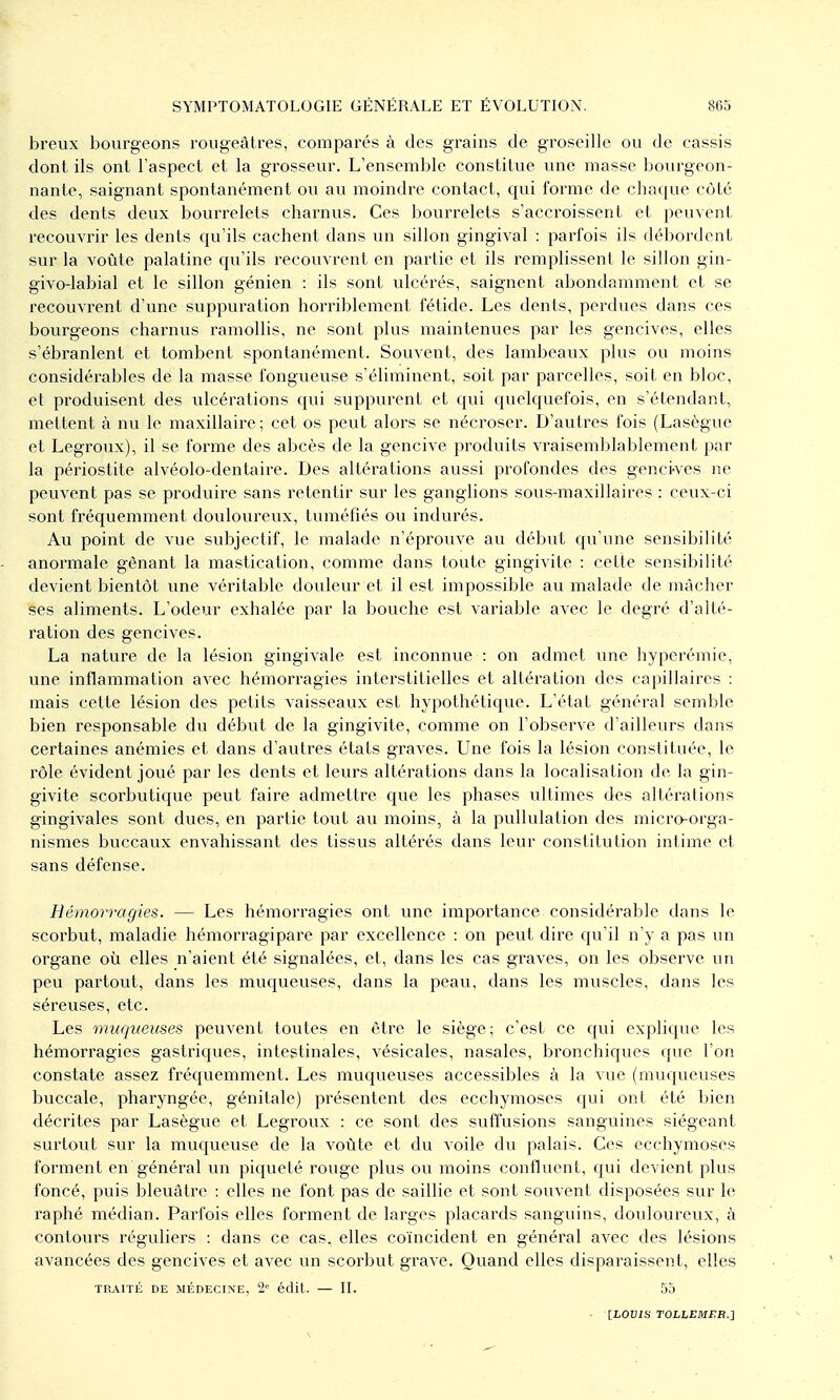 breux bourgeons roiigeâtres, comparés à des grains de groseille ou de cassis dont ils ont l'aspect et la grosseur. L'ensemble constitue une masse bourgeon- nante, saignant spontanément ou au moindre contact, qui forme de chaque côté des dents deux bourrelets charnus. Ces bourrelets s'accroissent et peuvent recouvrir les dents qu'ils cachent dans un sillon gingival : parfois ils déboi'dent sur la voûte palatine qu'ils recouvrent en partie et ils remplissent le sillon gin- givo-labial et le sillon génien : ils sont ulcérés, saignent abondamment et se recouvrent d'une suppuration horriblement fétide. Les dents, perdues dans ces bourgeons charnus ramollis, ne sont plus maintenues par les gencives, elles s'ébranlent et tombent spontanément. Souvent, des lambeaux plus ou moins considérables de la masse fongueuse s'éliminent, soit par parcelles, soit en bloc, et produisent des ulcérations qui suppurent et qui quelquefois, en s'étendant, mettent à nu le maxillaire ; cet os peut alors se nécroser. D'autres fois (Lasègue et Legroux), il se forme des abcès de la gencive produits vraisemblablement par la périostite alvéolo-dentaire. Des altérations aussi profondes des genci-ves ne peuvent pas se produire sans retentir sur les ganglions sous-maxillaires : ceux-ci sont fréquemment douloureux, tuméfiés ou indurés. Au point de vue subjectif, le malade n'éprouve au début qvi'une sensibilité anormale gênant la mastication, comme dans toute gingivite : cette sensibilité devient bientôt une véritable douleur et il est impossible au malade de mâcher ses aliments. L'odeur exhalée par la bouche est variable avec le degré d'alté- ration des gencives. La nature de la lésion gingivale est inconnue : on admet une hyperémie, une inflammation avec hémorragies interstitielles et altération des capillaires : mais cette lésion des petits vaisseaux est hypothétique. L'état général semble bien responsable du début de la gingivite, comme on l'observe d'ailleurs dans certaines anémies et dans d'autres états graves. Une fois la lésion constituée, le rôle évident joué par les dents et leurs altérations dans la localisation de la gin- givite scorbutique peut faire admettre que les phases ultimes des altérations gingivales sont dues, en partie tout au moins, à la pullulation des micro-orga- nismes buccaux envahissant des tissus altérés dans leur constitution intime et sans défense. Hémorragies. — Les hémorragies ont une importance considérable dans le scorbut, maladie hémorragipare par excellence : on peut dire cju'il n'y a pas un organe où elles n'aient été signalées, et, dans les cas graves, on les obsei've un peu partout, dans les muqueuses, dans la peau, dans les muscles, dans les séreuses, etc. Les muqueuses peuvent toutes en être le siège; c'est ce qui explique les hémorragies gastriques, intestinales, vésicales, nasales, bronchiques que l'on constate assez fréquemment. Les muqueuses accessibles à la vue (muqueuses buccale, pharyngée, génitale) présentent des ecchymoses qui ont été bien décrites par Lasègue et Legroux : ce sont des suffusions sanguines siégeant surtout sur la muqueuse de la voûte et du voile du palais. Ces ecchymoses forment en général un piciueté rouge plus ou moins confluent, qui devient plus foncé, puis bleuâtre : elles ne font pas de saillie et sont souvent disposées sur le raphé médian. Parfois elles forment de larges placards sanguins, douloureux, à contours réguliers : dans ce cas. elles coïncident en général avec des lésions avancées des gencives et avec un scorbut grave. Quand elles disparaissent, elles TRAITÉ DE MÉDECINE, 2= écUt. — IL 5j • [LOUJS TOLhEMEB.'i