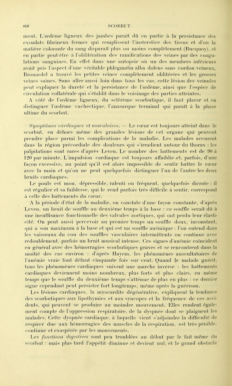 ment. L'œdème ligneux des jambes paraît dû en partie à la persistance des exsudats fibrineux fermes qui remplissent l'insterstice des tissus et d'où la matière colorante du sang disparaît plus ou moins complètement (Bucquoy), et en partie peut-être à l'oblitération des ramifications des A^eines par des coagu- lations sanguines. En eft'et dans une autopsie où un des membres inférieurs avait pris l'aspect d'une véritable phlegmatia alba dolens sans cordon veineux, Brouardel a trouvé les petites veines complètement oblitérées et les grosses veines saines. Sans aller aussi loin dans tous les cas, cette lésion des veinules peut expliquer la dureté et la persistance de l'œdème, ainsi que l'espèce de circulation collatérale qui s'établit dans le voisinage des parties atteintes. A côté de l'œdème ligneux, du sclérème scorbutique, il faut placer et en distinguer l'œdème cachectique, l'anasarque terminal qui paraît à la phase ultime du scorbut. Symptômes cardiaques et vasculaires. — Le cœur est toujours atteint dans le scorbut, en dehors même des grandes lésions de cet organe qui peuvent prendre place parmi les complications de la maladie. Les malades accusent dans la région précordiale des douleurs qui s'irradient autour du thorax : les palpitations sont rares d'après Leven. Le nombre des battements est de 90 à 120 par minute. L'impulsion cardiaque est toujours affaiblie et, parfois, d'une façon excessive, au point qu'il est alors impossible de sentir battre le cœur avec la main et qu'on ne peut quelquefois distinguer l'un de l'autre les deux bruits cardiaques. Le pouls est mou, dépressible, ralenti ou fréquent, quelquefois dicrote : il est régulier et sa faiblesse, qui le rend parfois très difficile à sentir, correspond à celle des battements du cœur. A la période d'état de la maladie, on constate d'une façon constante, d'après Leven, un bruit de souffle au deuxième temps à la base : ce souffle serait dû à une insuffisance fonctionnelle des valvules aortiques, qui ont perdu leur élasti- cité. On peut aussi percevoir au premier temps un souffle doux, inconstant, qui a son maximum à la base et qui est un souffle anémique : l'on entend dans les vaisseaux du cou des souffles vasculaires intermittents ou continus avec redoublement, parfois un bruit musical intense. Ces signes d'anémie coïncident en général avec des hémorragies scorbutiques graves et se rencontrent dans la moitié des cas environ : d'après Hayem, les phénomènes auscultatoires de l'anémie vraie font défaut cinquante fois sur cent. Quand le malade guérit, tous les phénomènes cardiaques suivent une marche inverse : les battements cardiaques deviennent moins nombreux, plus forts et plus clairs, en même temps que le souffle du deuxième temps s'atténue de plus en plus : ce dernier signe cependant peut persister fort longtemps, même après la guérison. Les lésions cardiaques, la myocardite dégénérative, expliquent la tendance des scorbutiques aux lipothymies et aux syncopes et la fréquence de ces acci- dents, qui peuvent se produire au moindre mouvement. Elles rendent égale- ment compte de l'oppression respiratoire, de la dyspnée dont se plaignent les malades. Cette dyspnée cardiaque, à laquelle vient s'adjoindre la difficulté de respirer due aux hémorragies des muscles de la respiration, est très pénible, continue et exaspérée par les mouvements. Les fonctions digestives sont peu troublées au début par le fait môme du scorbut : mais plus tard l'appétit diminue et devient nul, et le grand obstacle
