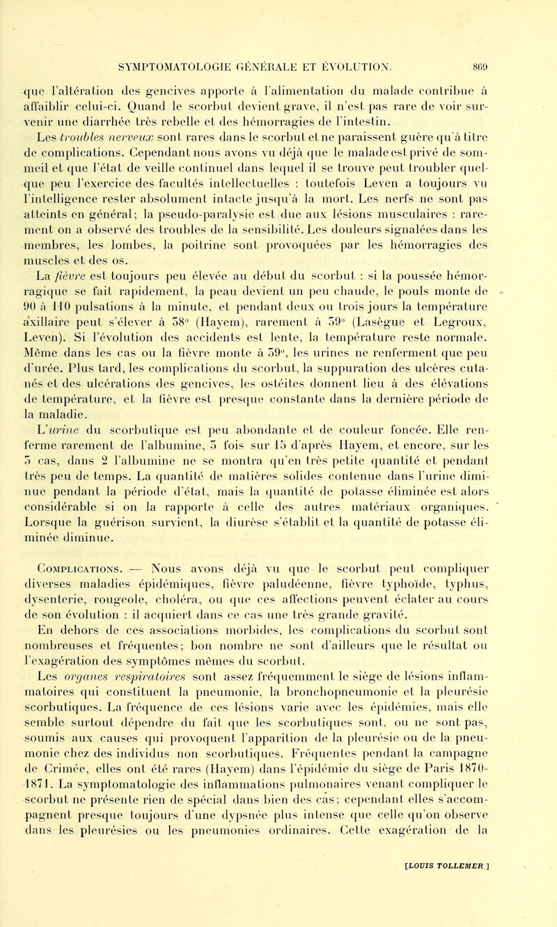 -que raltération des gencives apporte à ralimenlalion du malade contribue à affaiblir celui-ci. Quand le scorbut devient grave, il n'est pas rare de voir sur- venir une diarrhée très rebelle et des hémorragies de l'intestin. Les troubles nerveux sont rares dans le scorbut et ne paraissent guère qu'à titre de complications. Cependant nous avons vu déjà que le malade est privé de som- meil et que l'état de veille continuel dans lequel il se trouve peut troubler quel- que peu l'exercice des facultés intellectuelles : toutefois Leven a toujours vu l'intelligence rester absolument intacte jusqu'à la mort. Les nerfs ne sont pas atteints en général ; la pseudo-paralysie est due aux lésions musculaires : rare- ment on a observé des troubles de la sensibilité. Les douleurs signalées dans les -membres, les lombes, la poitrine sont provoquées par les hémorragies des muscles et des os. La fièvre est toujours peu élevée au début du scorbut : si la poussée hémor- ragique se fait rapidement, la peau devient un peu chaude, le pouls monte de - 90 à 110 pulsations à la minute, et pendant deux ou trois jours la température axillairc peut s'élever à 58'' (Hayem), rarement à 39 (Lasègue et Legroux, Leven). Si l'évolution des accidents est lente, la température reste normale. Même dans les cas ou la fièvre monte à 59°, les urines ne renferment que peu d'urée. Plus tard, les complications du scorbut, la suppuration des ulcères cuta- nés et des ulcérations des gencives, les ostéites donnent lieu à des élévations de température, et la fièvre est presque constante dans la dernière période de la maladie. Uurine du scorbutique est peu abondante et de couleur foncée. Elle ren- ferme rarement de l'albumine, 5 fois sur 15 d'après Hayem, et encore, sur les 5 cas, dans 2 l'albumine ne se montra qu'en très petite quantité et pendant très peu de temps. La quantité de matières solides contenue dans l'urine dimi- nue pendant la période d'état, mais la quantité de potasse éliminée est alors considérable si on la rapporte à celle des autres matériavix organiques. Lorsque la guérison survient, la diurèse s'établit et la quantité de potasse éli- minée diminue. Complications. -— Nous avons déjà vu que le scorbut peut compliquer diverses maladies épidémiques, fièvre paludéenne, fièvre typhoïde, typhus, dysenterie, rougeole, choléra, ou que ces affections peuvent éclater au cours de son évolution : il acquiert dans ce cas une très grande gravité. En dehors de ces associations morbides, les complications du scorbut sont nombreuses et fréquentes; bon nombre ne sont d'ailleurs que le résultat ou l'exagération des symptômes mêmes du scorbut. Les organes respiratoires sont assez fréquemment le siège de lésions inflam- matoires qui constituent la pneumonie, la bronchopneumonie et la pleurésie scorbutiques. La fréquence de ces lésions varie avec les épidémies, mais elle semble surtout dépendre du fait que les scorbutiques sont, ou ne sont pas, soumis aux causes qui provoquent l'apparition de la pleurésie ou de la pneu- monie chez des individus non scorbutiques. Fréquentes pendant la campagne de Crimée, elles ont été rares (Hayem) dans l'épidémie du siège de Paris 1870- 1871. La symptomatologie des inflammations pulmonaires venant compliquer le scorbut ne présente rien de spécial dans bien des cas; cependant elles s'accom- pagnent presque toujours d'une dypsnée plus intense que celle qu'on observe dans les pleurésies ou les pneumonies ordinaires. Cette exagération de la