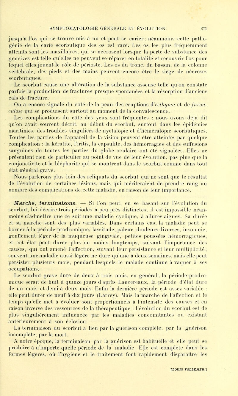 jusqu'à l'os qui se trouve mis à nu et peut se carier; néanmoins cette palho- génie de la carie scorbutique des os est rare. Les os les plus fréquemment atteints sont les maxillaires, qui se nécrosent lorsque la perte de substance des gencives est telle qu'elles ne peuvent se réparer en totalité et recouvrir l'os pour lequel elles jouent le rôle de périoste. Les os du tronc, du bassin, de la colonne vertébrale, des pieds et des mains peuvent encore être le siège de nécroses scorbutiques. Le scorbut cause une altération de la substance osseuse telle qu'on constate parfois la production de fractures presque spontanées et la résorption d^anciens cals de fracture. On a encore signalé du côté de la peau des éruptions cVecthyvia et de furon- culose qui se produisent surtout au moment de la convalescence. Les complications du côté des yeux sont fréquentes : nous avons déjà dit qu'on avait souvent décrit, au début du scorbut, surtout dans les épidémies maritimes, des troubles singuliei's de nyctalopie et d'héméralopie scorbutiques. Toutes les parties de l'appareil de la vision peuvent être atteintes par quelque complication : la kératite, l'iritis, la capsulite, des bémorragies et des suffusions sanguines de toutes les parties du globe oculaire ont été signalées. Elles ne présentent rien de particulier au point de vue de leur évolution, pas plus que la conjonctivite et la blépharite qui se montrent dans le scorbut comme dans tout état général grave. Nous parlerons plus loin des reliquats du scorbut qui ne sont que le résultat de l'évolution de certaines lésions, mais qui mériteraient de prendre rang au nombre des complications de cette maladie, en raison de leur importance. Marche, terminaisons. — Si l'on peut, en se basant sur l'évolution du scorbut, lui décrire trois périodes à peu près distinctes, il est impossible néan- moins d'admettre que ce soit une maladie cyclique, à allures aiguës. Sa durée et sa marche sont des plus variables. Dans certains cas, la maladie peut se borner à la période prodromique, lassitude, pâleur, douleurs diverses, insomnie, gonflement léger de la muqueuse gingivale, petites poussées hémorragii(ues, et cet état peut durer plus ou moins longtemps, suivant l'importance des causes, qui ont amené l'affection, suivant leur persistance et leur multiplicité; souvent une maladie aussi légère ne dure qu'une à deux semaines, mais elle peut persister plusieurs mois, pendant lesquels le malade continue à vaquer à ses occupations. Le scorbut grave dure de deux à trois mois, en général; la période prodro- mique serait de huit à quinze jours d'après Lancereaux, la période d'état dure de un mois et demi à deux mois. Enfin la dernière période est assez variable : elle peut durer de neuf à dix jours (Larrey). Mais la marche de l'affection et le temps qu'elle met à évoluer sont proportionnels à l'intensité des causes et en raison inverse des ressources de la thérapeutique : l'évolution du scorbut est de plus singulièrement influencée par les maladies concomitantes ou existant antérieurement à son éclosion. La terminaison du scorbut a lieu par la guérison complèti?. par la guérison incomplète, par la mort. A notre épocjue, la terminaison par la guérison est habituelle et elle peut se produire à n'importe quelle période de la maltidie. Elle est complète dans les formes légères, où l'hygiène et le traitement font rapidement disparaître les