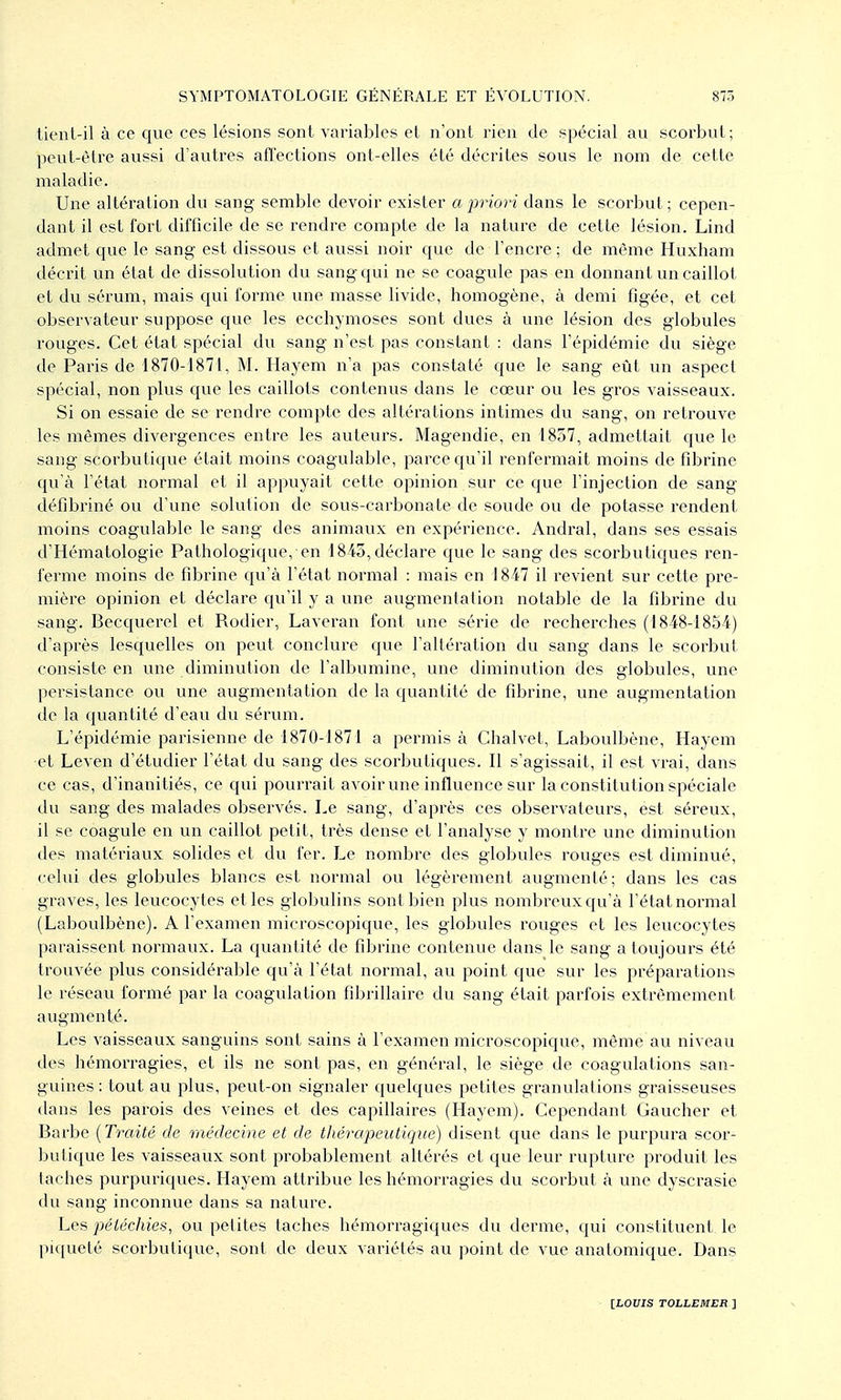 tient-il à ce que ces lésions sont variables et n'ont rien de spécial au scorbut; peut-être aussi d'autres affections ont-elles été décrites sous le nom de cette maladie. Une altération du sang semble devoir exister a jmori dans le scorbut; cepen- dant il est fort difficile de se rendre compte de la nature de cette lésion. Lind admet que le sang est dissous et aussi noir que de l'encre ; de même Huxham décrit un état de dissolution du sang qui ne se coagule pas en donnant un caillot et du sérum, mais qui forme une masse livide, homogène, à demi figée, et cet observateur suppose que les ecchymoses sont dues à une lésion des globules rouges. Cet état spécial du sang n'est pas constant : dans l'épidémie du siège de Paris de 1870-1871, M. Hayem n'a pas constaté que le sang eût un aspect spécial, non plus que les caillots contenus dans le cœur ou les gros vaisseaux. Si on essaie de se rendre compte des altérations intimes du sang, on retrouve les mêmes divergences entre les auteurs. Magendie, en 4857, admettait que le sang scorbutique était moins coagulable, parce qu'il renfermait moins de fibrine qu'à l'état normal et il appuyait cette opinion sur ce que l'injection de sang défibriné ou d'une solution de sous-carbonate de soude ou de potasse rendent moins coagulable le sang des animaux en expérience. Andral, dans ses essais d'Hématologie Pathologique, en 1843, déclare que le sang des scorbutiques ren- ferme moins de fibrine qu'à l'état normal : mais en 1847 il revient sur cette pre- mière opinion et déclare qu'il y a une augmentation notable de la fibrine du sang. Becquerel et Rodier, Laveran font une série de recherches (1848-1854) d'après lesquelles on peut conclure que l'altération du sang dans le scorbut consiste en une diminution de l'albumine, une diminution des globules, une persistance ou une augmentation de la quantité de fibrine, une augmentation de la quantité d'eau du sérum. L'épidémie parisienne de 1870-1871 a permis à Chalvet, Laboulbène, Hayem et Leven d'étudier l'état du sang des scorbutiques. Il s'agissait, il est vrai, dans ce cas, d'inanitiés, ce qui pourrait avoir une influence sur la constitution spéciale du sang des malades observés. Le sang, d'après ces observateurs, est séreux, il se coagule en un caillot petit, très dense et l'analyse y montre une diminution des matériaux solides et dvi fer. Le nombre des globules rouges est diminué, celui des globules blancs est normal ou légèrement augmenté; dans les cas graves, les leucocytes et les globulins sont bien plus nombreux qu'à l'état normal (Laboulbène). A l'examen microscopique, les globules rouges et les leucocytes paraissent normaux. La quantité de fibrine contenue dans le sang a toujours été trouvée plus considérable qu'à l'état normal, au point que sur les préparations le réseau formé par la coagulation fibrillaire du sang était parfois extrêmement augmenté. Les vaisseaux sanguins sont sains à l'examen microscopique, même au niveau des hémorragies, et ils ne sont pas, en général, le siège de coagulations san- guines : tout au plus, peut-on signaler quelques petites granulations graisseuses dans les parois des veines et des capillaires (Hayem). Cependant Gaucher et Barbe {Traité de médecine et de thérapeutique) disent que dans le purpura scor- butique les vaisseaux sont probablement altérés et que leur rupture produit les taches purpuriques. Hayem attribue les hémorragies du scorbut à une dyscrasie du sang inconnue dans sa nature. Les péiéchies, ou petites taches hémorragiques du derme, qui constituent le piqueté scorbutique, sont de deux variétés au point de vue anatomique. Dans