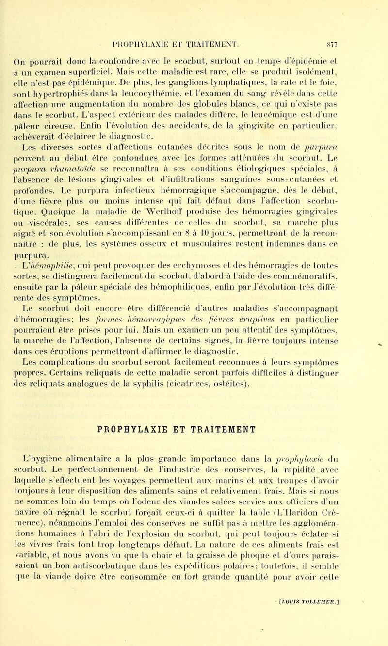 On pourrait donc la confondre avec le scorbut, surtout en temps d'épidémie et à un examen superficiel. Mais cette maladie est rare, elle se produit isolément, elle n'est pas épidémique. De plus, les ganglions lymphatiques, la rate et le foie, sont hypertrophiés dans la leucocythémie, et l'examen du sang révèle dans cette affection une augmentation du nombre des globules blancs, ce qui n'existe pas dans le scorbut. L'aspect extérieur des malades diffère, le leucémique est d'une pâleur cireuse. Enfin l'évolution des accidents, de la gingivite en particulier, achèverait d'éclairer le diagnostic. Les diverses sortes d'aiï'ections cutanées décrites sous le nom de purpura peuvent au début être confondues avec les formes atténuées du scorbut. Le purpura rhumatoïde se reconnaîtra à ses conditions étiologiqucs spéciales, à l'absence de lésions gingivales et d'infiltrations sanguines sous-cutanées et profondes. Le purpura infectieux hémorragique s'accompagne, dès le début, d'une fièvre plus ou moins intense ([ui fait défaut dans l'affection scorbu- tique. Quoique la maladie de Werlhoff produise des hémorragies gingivales ou viscérales, ses causes différentes de celles du scorbut, sa marche plus aiguë et son évolution s'accomplissant en 8 à 10 jours, permettront de la recon- naître : de plus, les systèmes osseux et musculaires restent indemnes dans ce purpura. hliémophilie, qui peut provoquer des ecchymoses et des hémorragies de toutes sortes, se distinguera facilement du scorbut, d'abord à l'aide des commémora tifs, ensuite par la pâleur spéciale des liémophiliques, enfin par l'évolution très diffé- rente des symptômes. Le scorbut doit encore être différencié d'autres maladies s'accompagnant d'hémorragies; les formes hémorragiques des /lèvres eruptives en particulier pourraient être prises pour lui. Mais un examen un peu attentif des symptômes, la marche de l'affection, l'absence de certains signes, la fièvre toujours intense dans ces éruptions permettront d'affirmer le diagnostic. Les complications du scorbut seront facilement reconnues à leurs syiBjitômes propres. Certains reliquats de cette maladie seront parfois difficiles à distinguer des reliquats analogues de la syphilis (cicatrices, ostéites). PROPHYLAXIE ET TRAITEMENT L'hygiène alimentaire a la plus grande importance dans la prophtjlaxie du scorbut. Le perfectionnement de l'industrie des conserves, la rapidité avec laquelle s'effectuent les voyages permettent aux marins et aux troupes d'avoir toujours à leur disposition des aliments sains et relativement frais. Mais si nous ne sommes loin du temps où l'odeur des viandes salées servies aux officiers d'un navire où régnait le scorbut forçait ceux-ci à quitter la table (L'IIaridon Crè- menec), néanmoins l'emploi des conserves ne suffit pas à mettre les aggloméra- tions humaines à l'abri de l'explosion du scorbut, qui peut toujours éclater si les vivres frais font trop longtemps défaut. La nature de ces aliments frais est variable, et nous avons vu que la chair et la graisse de phoque et d'ours parais- saient un bon antiscorbutique dans les expéditions polaires; toutefois, il semble que la viande doive être consommée en fort grande quantité pour avoir cette