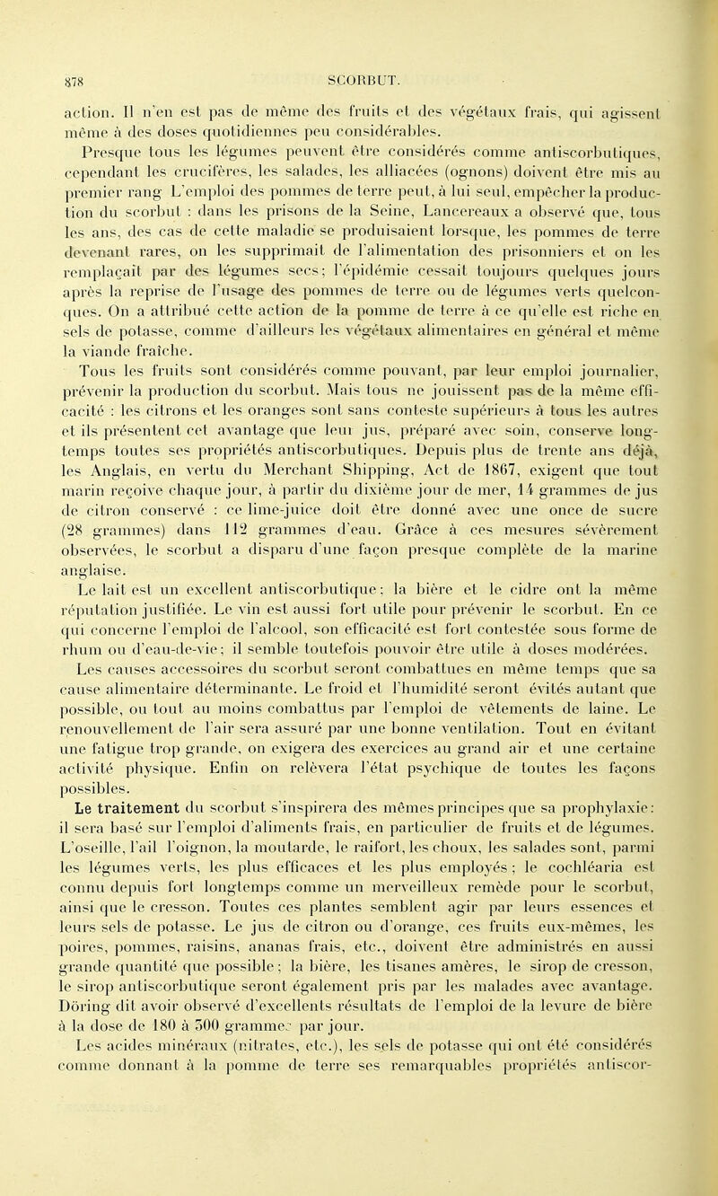 aclion. Il n'en est pas de même des fruits et des végétaux frais, qui agissent même à des doses quotidiennes peu considéral^les. Presque tous les légumes peuvent être considérés comme antiscorbutiques, cependant les crucifères, les salades, les alliacées (ognons) doivent être mis au premier rang L'emploi des pommes déterre peut, à lui seul, empêcher la produc- tion du scorbut : dans les prisons de la Seine, Lancereaux a observé que, tous les ans, des cas de cette maladie se produisaient lorsque, les pommes de terre devenant rares, on les supprimait de l'alimentation des prisonniers et on les remplaçait par des légumes secs; l'épidémie cessait toujours quelques jours après la reprise de l'usage des pommes de terre ou de légumes verts quelcon- ques. On a attribué cette action de la pomme de terre à ce qu'elle est riche en sels de potasse, comme d'ailleurs les végétaux alimentaires en général et même la A^iande fraîche. Tous les fruits sont considérés comme pouvant, par leur emploi journalier, prévenir la production du scorbut. Mais tous ne jouissent pas de la même effi- cacité : les citrons et les oranges sont sans conteste supérieurs à tous les autres et ils présentent cet avantage que leur jus, préparé avec soin, conserve long- temps toutes ses propriétés antiscorbutiques. Depuis plus de trente ans déjà, les Anglais, en vertu du Merchant Shipping, Act de 1867, exigent que tout marin reçoive chaque jour, à partir du dixième jour de mer, 14 grammes de jus de citron conservé : ce lime-juice doit être donné avec une once de sucre (28 grammes) dans 112 grammes d'eau. Grâce à ces mesures sévèrement observées, le scorbut a disparu d'une façon presque complète de la marine anglaise. Le lait est un excellent antiscorbutique ; la bière et le cidre ont la même réputation justifiée. Le vin est aussi fort utile pour prévenir le scorbut. En ce qui concerne l'emploi de l'alcool, son efficacité est fort contestée sous forme de rhum ou d'eau-de-vie; il semble toutefois pouvoir être utile à doses modérées. Les causes accessoires du scorbut seront combattues en même temps que sa cause alimentaire déterminante. Le froid et l'humidité seront évités autant que possible, ou tout au moins combattus par l'emploi de vêtements de laine. Le renouvellement de l'air sera assuré par une bonne ventilation. Tout en évitant une fatigue trop grande, on exigera des exercices au grand air et une certaine activité physique. Enfin on relèvera l'état psychique de toutes les façons possibles. Le traitement du scorbut s'inspirera des mêmes principes que sa prophylaxie: il sera basé sur l'emploi d'aliments frais, en particulier de fruits et de légumes. L'oseille, l'ail l'oignon, la moutarde, le raifort, les choux, les salades sont, parmi les légumes verts, les plus efficaces et les plus employés ; le cochléaria est connu depuis fort longtemps comme un merveilleux remède pour le scorbut, ainsi que le cresson. Toutes ces plantes semblent agir par leurs essences et leurs sels de potasse. Le jus de citron ou d'orange, ces fruits eux-mêmes, les poires, pommes, raisins, ananas frais, etc., doivent être administrés en aussi grande quantité que possible ; la bière, les tisanes amères, le sirop de cresson, le sirop antiscorbutique seront également pris par les malades avec avantage. Dôring dit avoir observé d'excellents résultats de l'emploi de la levure de bière à la dose de 180 à 500 gramme: par jour. Les acides minéraux (nitrates, etc.), les sels de potasse qui ont été considérés comme donnant à la pomme de terre ses remarquables propriétés antiscor-