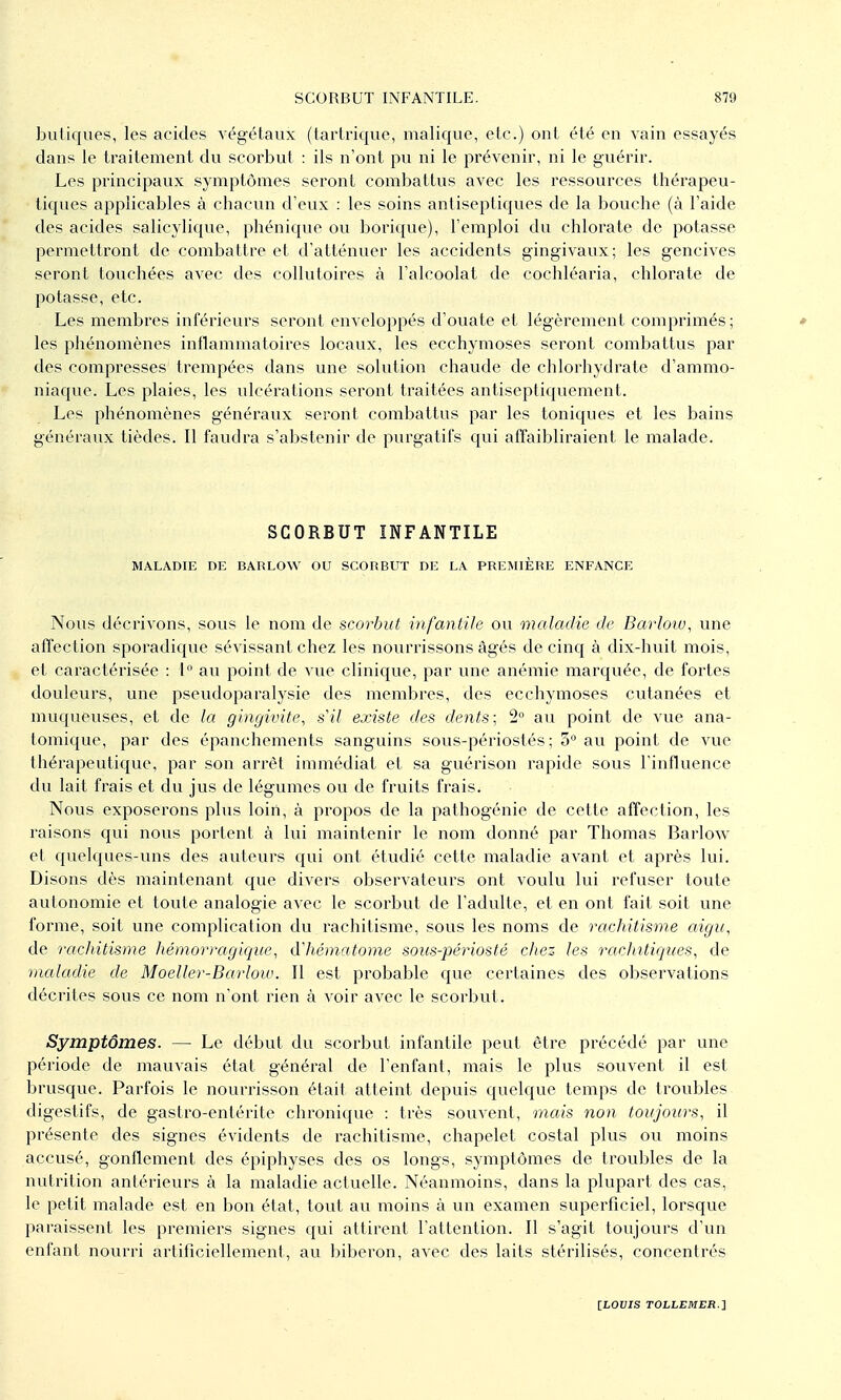 buliques, les acides végétaux (tarlriquo, malique, elc.) ont été en Aain essayés dans le traitement du scorbut : ils n'ont pu ni le prévenir, ni le guérir. Les principaux symptômes seront combattus avec les ressources thérapeu- tiques applicables à chacun d'eux : les soins antiseptiques de la bouche (à l'aide des acides salicylique, phénique ou borique), l'emploi du chlorate de potasse permettront de combattre et d'atténuer les accidents gingivaux; les gencives seront touchées avec des collutoires à l'alcoolat de cochléaria, chlorate de potasse, etc. Les membres inférieurs seront enveloppés d'ouate et légèrement comprimés ; * les phénomènes inflammatoires locaux, les ecchymoses seront combattus par des compresses trempées dans une solution chaude de chlorhydrate d'ammo- niaque. Les plaies, les ulcérations seront traitées antiseptiquement. Les phénomènes généraux seront combattus par les toniques et les bains généraux tièdes. Il faudra s'abstenir de purgatifs qui affaibliraient le malade. SCORBUT INFANTILE MALADIE DE BARLOW OU SCORBUT DE LA PREMIÈRE ENFANCE Nous décrivons, sous le nom de scorbut infantile ou maladie de Barlow, une affection sporadique sévissant chez les nourrissons âgés de cinq à dix-huit mois, et caractérisée : l au point de vue clinique, par une anémie marquée, de fortes douleurs, une pseudoparalysie des membres, des ecchymoses cutanées et muqueuses, et de la gingivite, s'il existe des dents; 2° au point de vue ana- tomique, par des épanchements sanguins sous-périostés ; 5 au point de vue thérapeutique, par son arrêt immédiat et sa guérison rapide sous l'influence du lait frais et du jus de légumes ou de fruits frais. Nous exposerons plus loin, à propos de la pathogénie de cette affection, les raisons qui nous portent à lui maintenir le nom donné par Thomas Barlow et quelques-uns des auteurs qui ont étudié cette maladie avant et après lui. Disons dès maintenant que divers observateurs ont voulu lui refuser toute autonomie et toute analogie avec le scorbut de l'adulte, et en ont fait soit une forme, soit une complication du rachitisme, sous les noms de rachitisme aigu, de rachitisme hémorragique, dliématome sous-périosté chez les rachttiques, de maladie de Moeller-Barlow. Il est probable que certaines des observations décrites sous ce nom n'ont rien à voir avec le scorbut. Symptômes. — Le début du scorbut infantile peut être précédé par une période de mauvais état général de l'enfant, mais le plus souvent il est brusque. Parfois le nourrisson était atteint depuis quelc^ue temps de troubles digestifs, de gastro-entérite chronique : très souvent, mais non toujours, il présente des signes évidents de rachitisme, chapelet costal plus ou moins accusé, gonflement des épiphyses des os longs, symptômes de troubles de la nutrition antérieurs à la maladie actuelle. Néanmoins, dans la plupart des cas, le petit malade est en bon état, tout au moins à un examen supei^ficiel, lorsque paraissent les premiers signes qui attirent l'attention. Il s'agit toujours d'un enfant nourri artificiellement, au biberon, avec des laits stérilisés, concentrés